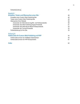 5



   Fehlerbehandlung                                              47

Kapitel 6
Einstellen, Testen und Überwachen einer Site                     48
   Einstellen einer Custom Web Publishing-Site                   48
   Testen einer Custom Web Publishing-Site                       49
   Überwachen Ihrer Website                                      50
       Verwenden der Web-Server-Zugriffs- und Fehlerprotokolle   50
       Verwenden des Web Publishing Engine-Protokolls            51
       Verwenden des Web-Server-Modul-Fehlerprotokolls           53
       Verwenden der Tomcat-Protokolle                           53
   Fehlerbehebung für Ihre Site                                  53

Anhang A
Fehlercodes für Custom Web Publishing mit PHP                    54
   Fehlercodenummern für FileMaker-Datenbanken                   54
   Fehlercodenummern für PHP-Komponenten                         61

Index                                                            62
 