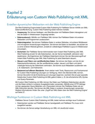 Kapitel 2 
Erläuterung von Custom Web Publishing mit XML
Erstellen dynamischer Webseiten mit der Web Publishing Engine
      Die Web Publishing Engine bietet Custom Web Publishing für FileMaker Server mithilfe von XML-
      Datenveröffentlichung. Custom Web Publishing bietet mehrere Vorteile:
      1 Anpassung: Sie können festlegen, wie Web-Benutzer mit FileMaker-Daten interagieren und
        wie die Daten in Webbrowsern angezeigt werden.
      1 Datenaustausch: Mithilfe von FileMaker XML können Sie FileMaker-Daten mit anderen
        Webseiten und Programmen austauschen.
      1 Datenintegration: Sie können FileMaker-Daten in andere Websites, mit anderer Middleware
        und mit eigenen Anwendungen integrieren. Sie können die Daten so darstellen, als würden sie
        zu einer anderen Website gehören, anstatt ein vollständiges FileMaker-Layout im Webbrowser
        anzuzeigen.
      1 Sicherheit: Der FileMaker Server-Administrator kann Instant Web Publishing oder XML
        Web Publishing einzeln für alle Datenbanken, die der Server bereitstellt, aktivieren oder
        deaktivieren. Als Eigentümer der FileMaker-Datenbank können Sie den Benutzerzugriff auf
        Instant Web Publishing oder XML Web Publishing für jede Datenbank steuern.
      1 Steuern und Filtern von veröffentlichten Daten: Sie können die Daten und die Art der
        Datenbankinformationen, die Sie veröffentlichen wollen, steuern und filtern und damit
        unbefugte Nutzung der Datenbank verhindern. Sie können auch Metadaten ausblenden wie
        z. B. Datenbank- und Feldnamen.
      1 Basierend auf offenen Standards: Ihnen stehen mehr Tools, Ressourcen und Fachpersonal
        für Custom Web Publishing-Lösungen zur Verfügung. Wenn Sie Standard-XML kennen,
        können Sie sofort mit der Entwicklung von Lösungen beginnen, nachdem Sie ein paar spezielle
        Details über Custom Web Publishing mit XML gelernt haben, z. B. die erforderliche URL-Syntax
        und Query-Parameter.
      Mit Custom Web Publishing mit XML können Sie Daten aus FileMaker-Datenbanken abrufen
      und die Daten einfach in anderen Ausgabeformaten verwenden. Mithilfe einer HTTP-Abfrage
      mit den geeigneten Query-Befehlen und -Parametern können Sie FileMaker-Daten als ein
      XML-Dokument abrufen. Sie können die XML-Daten in anderen Anwendungen verwenden.
      Weitere Informationen finden Sie unter „Zugriff auf XML-Daten über die Web Publishing Engine“
      auf Seite 27.

Wichtige Funktionen in Custom Web Publishing mit XML
      FileMaker Server Custom Web Publishing mit XML bietet mehrere wichtige neue Funktionen:
      1 Datenbanken werden auf FileMaker Server bereitgestellt und FileMaker Pro muss nicht
        ausgeführt werden.
      1 Sie können die Server-seitige Verarbeitung von XML mit JavaScript nutzen.
 
