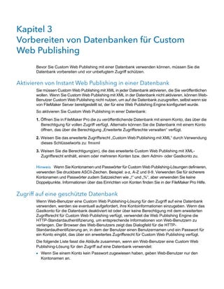 Kapitel 3 
Vorbereiten von Datenbanken für Custom
Web Publishing
       Bevor Sie Custom Web Publishing mit einer Datenbank verwenden können, müssen Sie die
       Datenbank vorbereiten und vor unbefugtem Zugriff schützen.

Aktivieren von Instant Web Publishing in einer Datenbank
       Sie müssen Custom Web Publishing mit XML in jeder Datenbank aktivieren, die Sie veröffentlichen
       wollen. Wenn Sie Custom Web Publishing mit XML in der Datenbank nicht aktivieren, können Web-
       Benutzer Custom Web Publishing nicht nutzen, um auf die Datenbank zuzugreifen, selbst wenn sie
       von FileMaker Server bereitgestellt ist, der für eine Web Publishing Engine konfiguriert wurde.
       So aktivieren Sie Custom Web Publishing in einer Datenbank:

       1. Öffnen Sie in FileMaker Pro die zu veröffentlichende Datenbank mit einem Konto, das über die
          Berechtigung für vollen Zugriff verfügt. Alternativ können Sie die Datenbank mit einem Konto
          öffnen, das über die Berechtigung „Erweiterte Zugriffsrechte verwalten“ verfügt.

       2. Weisen Sie das erweiterte Zugriffsrecht „Custom Web Publishing mit XML“ durch Verwendung
          dieses Schlüsselworts zu: fmxml

       3. Weisen Sie die Berechtigung(en), die das erweiterte Custom Web Publishing mit XML-
          Zugriffsrecht enthält, einem oder mehreren Konten bzw. dem Admin- oder Gastkonto zu.

       Hinweis Wenn Sie Kontonamen und Passwörter für Custom Web Publishing-Lösungen definieren,
       verwenden Sie druckbare ASCII-Zeichen. Beispiel: a-z, A-Z und 0-9. Verwenden Sie für sicherere
       Kontonamen und Passwörter zudem Satzzeichen wie „!“ und „%“, aber verwenden Sie keine
       Doppelpunkte. Informationen über das Einrichten von Konten finden Sie in der FileMaker Pro Hilfe.


Zugriff auf eine geschützte Datenbank
       Wenn Web-Benutzer eine Custom Web Publishing-Lösung für den Zugriff auf eine Datenbank
       verwenden, werden sie eventuell aufgefordert, ihre Kontoinformationen einzugeben. Wenn das
       Gastkonto für die Datenbank deaktiviert ist oder über keine Berechtigung mit dem erweiterten
       Zugriffsrecht für Custom Web Publishing verfügt, verwendet die Web Publishing Engine die
       HTTP-Standardauthentifizierung, um entsprechende Informationen von Web-Benutzern zu
       verlangen. Der Browser des Web-Benutzers zeigt das Dialogfeld für die HTTP-
       Standardauthentifizierung an, in dem der Benutzer einen Benutzernamen und ein Passwort für
       ein Konto eingibt, das über ein erweitertes Zugriffsrecht für Custom Web Publishing verfügt.
       Die folgende Liste fasst die Abläufe zusammen, wenn ein Web-Benutzer eine Custom Web
       Publishing-Lösung für den Zugriff auf eine Datenbank verwendet:
       1 Wenn Sie einem Konto kein Passwort zugewiesen haben, geben Web-Benutzer nur den
         Kontonamen an.
 