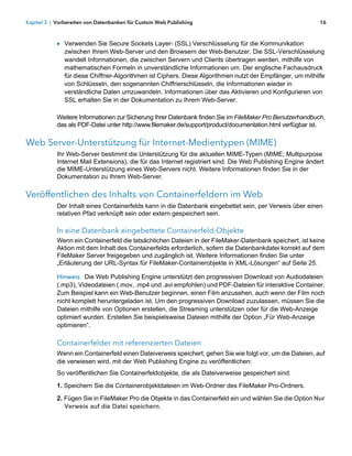 Kapitel 3 | Vorbereiten von Datenbanken für Custom Web Publishing                                           16



            1 Verwenden Sie Secure Sockets Layer- (SSL) Verschlüsselung für die Kommunikation
               zwischen Ihrem Web-Server und den Browsern der Web-Benutzer. Die SSL-Verschlüsselung
               wandelt Informationen, die zwischen Servern und Clients übertragen werden, mithilfe von
               mathematischen Formeln in unverständliche Informationen um. Der englische Fachausdruck
               für diese Chiffrier-Algorithmen ist Ciphers. Diese Algorithmen nutzt der Empfänger, um mithilfe
               von Schlüsseln, den sogenannten Chiffrierschlüsseln, die Informationen wieder in
               verständliche Daten umzuwandeln. Informationen über das Aktivieren und Konfigurieren von
               SSL erhalten Sie in der Dokumentation zu Ihrem Web-Server.

            Weitere Informationen zur Sicherung Ihrer Datenbank finden Sie im FileMaker Pro Benutzerhandbuch,
            das als PDF-Datei unter http://www.filemaker.de/support/product/documentation.html verfügbar ist.

Web Server-Unterstützung für Internet-Medientypen (MIME)
            Ihr Web-Server bestimmt die Unterstützung für die aktuellen MIME-Typen (MIME; Multipurpose
            Internet Mail Extensions), die für das Internet registriert sind. Die Web Publishing Engine ändert
            die MIME-Unterstützung eines Web-Servers nicht. Weitere Informationen finden Sie in der
            Dokumentation zu Ihrem Web-Server.

Veröffentlichen des Inhalts von Containerfeldern im Web
            Der Inhalt eines Containerfelds kann in die Datenbank eingebettet sein, per Verweis über einen
            relativen Pfad verknüpft sein oder extern gespeichert sein.

            In eine Datenbank eingebettete Containerfeld-Objekte
            Wenn ein Containerfeld die tatsächlichen Dateien in der FileMaker-Datenbank speichert, ist keine
            Aktion mit dem Inhalt des Containerfelds erforderlich, sofern die Datenbankdatei korrekt auf dem
            FileMaker Server freigegeben und zugänglich ist. Weitere Informationen finden Sie unter
            „Erläuterung der URL-Syntax für FileMaker-Containerobjekte in XML-Lösungen“ auf Seite 25.

            Hinweis Die Web Publishing Engine unterstützt den progressiven Download von Audiodateien
            (.mp3), Videodateien (.mov, .mp4 und .avi empfohlen) und PDF-Dateien für interaktive Container.
            Zum Beispiel kann ein Web-Benutzer beginnen, einen Film anzusehen, auch wenn der Film noch
            nicht komplett heruntergeladen ist. Um den progressiven Download zuzulassen, müssen Sie die
            Dateien mithilfe von Optionen erstellen, die Streaming unterstützen oder für die Web-Anzeige
            optimiert wurden. Erstellen Sie beispielsweise Dateien mithilfe der Option „Für Web-Anzeige
            optimieren“.

            Containerfelder mit referenzierten Dateien
            Wenn ein Containerfeld einen Dateiverweis speichert, gehen Sie wie folgt vor, um die Dateien, auf
            die verwiesen wird, mit der Web Publishing Engine zu veröffentlichen:
            So veröffentlichen Sie Containerfeldobjekte, die als Dateiverweise gespeichert sind:
            1. Speichern Sie die Containerobjektdateien im Web-Ordner des FileMaker Pro-Ordners.

            2. Fügen Sie in FileMaker Pro die Objekte in das Containerfeld ein und wählen Sie die Option Nur
               Verweis auf die Datei speichern.
 
