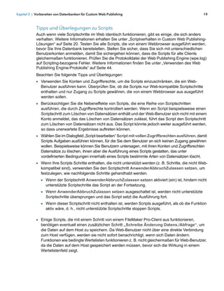 Kapitel 3 | Vorbereiten von Datenbanken für Custom Web Publishing                                            19



            Tipps und Überlegungen zu Scripts
            Auch wenn viele Scriptschritte im Web identisch funktionieren, gibt es einige, die sich anders
            verhalten. Weitere Informationen erhalten Sie unter „Scriptverhalten in Custom Web Publishing-
            Lösungen“ auf Seite 20. Testen Sie alle Scripts, die von einem Webbrowser ausgeführt werden,
            bevor Sie Ihre Datenbank bereitstellen. Stellen Sie sicher, dass Sie sich mit unterschiedlichen
            Benutzerkonten anmelden, damit Sie sichergehen können, dass die Scripts für alle Clients
            gleichermaßen funktionieren. Prüfen Sie die Protokolldatei der Web Publishing Engine (wpe.log)
            auf Scripting-bezogene Fehler. Weitere Informationen finden Sie unter „Verwenden des Web
            Publishing Engine-Protokolls“ auf Seite 44.
            Beachten Sie folgende Tipps und Überlegungen:
            1 Verwenden Sie Konten und Zugriffsrechte, um die Scripts einzuschränken, die ein Web-
               Benutzer ausführen kann. Überprüfen Sie, ob die Scripts nur Web-kompatible Scriptschritte
               enthalten und nur Zugang zu Scripts gewähren, die von einem Webbrowser aus ausgeführt
               werden sollen.
            1 Berücksichtigen Sie die Nebeneffekte von Scripts, die eine Reihe von Scriptschritten
               ausführen, die durch Zugriffsrechte kontrolliert werden. Wenn ein Script beispielsweise einen
               Scriptschritt zum Löschen von Datensätzen enthält und der Web-Benutzer sich nicht mit einem
               Konto anmeldet, das das Löschen von Datensätzen zulässt, führt das Script den Scriptschritt
               zum Löschen von Datensätzen nicht aus. Das Script könnte jedoch weiter ausgeführt werden,
               so dass unerwartete Ergebnisse auftreten können.
            1 Wählen Sie im Dialogfeld „Script bearbeiten“ Script mit vollen Zugriffsrechten ausführen, damit
               Scripts Aufgaben ausführen können, für die Sie dem Benutzer an sich keinen Zugang gewähren
               wollen. Beispielsweise können Sie Benutzern untersagen, mit ihren Konten und Zugriffsrechten
               Datensätze zu löschen, ihnen aber die Ausführung eines Scripts gestatten, das unter
               vordefinierten Bedingungen innerhalb eines Scripts bestimmte Arten von Datensätzen löscht.
            1 Wenn Ihre Scripts Schritte enthalten, die nicht unterstützt werden (z. B. Schritte, die nicht Web-
               kompatibel sind), verwenden Sie den Scriptschritt AnwenderAbbruchZulassen setzen, um
               festzulegen, wie nachfolgende Schritte gehandhabt werden.
               1 Wenn der Scriptschritt AnwenderAbbruchZulassen setzen aktiviert (ein) ist, hindern nicht
                 unterstützte Scriptschritte das Script an der Fortsetzung.
               1 Wenn AnwenderAbbruchZulassen setzen ausgeschaltet ist, werden nicht unterstützte
                 Scriptschritte übersprungen und das Script setzt die Ausführung fort.
               1 Wenn dieser Scriptschritt nicht enthalten ist, werden Scripts ausgeführt, als ob die Funktion
                 aktiv wäre, d. h., nicht unterstützte Scriptschritte stoppen Scripts.

            1 Einige Scripts, die mit einem Schritt von einem FileMaker Pro-Client aus funktionieren,
               benötigen eventuell einen zusätzlichen Schritt „Schreibe Änderung Datens./Abfrage“, um
               die Daten auf dem Host zu speichern. Da Web-Benutzer nicht über eine direkte Verbindung
               zum Host verfügen, werden sie nicht sofort benachrichtigt, wenn sich Daten ändern.
               Funktionen wie bedingte Wertelisten funktionieren z. B. nicht gleichermaßen für Web-Benutzer,
               da die Daten auf dem Host gespeichert werden müssen, bevor sich die Wirkung in einem
               Wertelistenfeld zeigt.
 