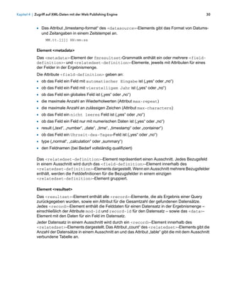 Kapitel 4 | Zugriff auf XML-Daten mit der Web Publishing Engine                                            30



            1 Das Attribut „timestamp-format“ des <datasource>-Elements gibt das Format von Datums-
                und Zeitangaben in einem Zeitstempel an.
                  MM.tt.jjjj HH:mm:ss

            Element <metadata>
            Das <metadata>-Element der fmresultset-Grammatik enthält ein oder mehrere <field-
            definition>- und <relatedset-definition>-Elemente, jeweils mit Attributen für eines
            der Felder in der Ergebnismenge.
            Die Attribute <field-definition> geben an:
            1   ob das Feld ein Feld mit automatischer Eingabe ist („yes“ oder „no“)
            1   ob das Feld ein Feld mit vierstelligem Jahr ist („yes“ oder „no“)
            1   ob das Feld ein globales Feld ist („yes“ oder „no“)
            1   die maximale Anzahl an Wiederholwerten (Attribut max-repeat)
            1 die maximale Anzahl an zulässigen Zeichen (Attribut max-characters)
            1 ob das Feld ein nicht leeres Feld ist („yes“ oder „no“)
            1   ob das Feld ein Feld nur mit numerischen Daten ist („yes“ oder „no“)
            1   result („text“, „number“, „date“, „time“, „timestamp“ oder „container“)
            1   ob das Feld ein Uhrzeit-des-Tages-Feld ist („yes“ oder „no“)
            1   type („normal“, „calculation“ oder „summary“)
            1   den Feldnamen (bei Bedarf vollständig qualifiziert)

            Das <relatedset-definition>-Element repräsentiert einen Ausschnitt. Jedes Bezugsfeld
            in einem Ausschnitt wird durch das <field-definition>-Element innerhalb des
            <relatedset-definition>-Elements dargestellt. Wenn ein Ausschnitt mehrere Bezugsfelder
            enthält, werden die Felddefinitionen für die Bezugsfelder in einem einzigen
            <relatedset-definition>-Element gruppiert.

            Element <resultset>
            Das <resultset>-Element enthält alle <record>-Elemente, die als Ergebnis einer Query
            zurückgegeben wurden, sowie ein Attribut für die Gesamtzahl der gefundenen Datensätze.
            Jedes <record>-Element enthält die Felddaten für einen Datensatz in der Ergebnismenge –
            einschließlich der Attribute mod-id und record-id für den Datensatz – sowie das <data>-
            Element mit den Daten für ein Feld im Datensatz.
            Jeder Datensatz in einem Ausschnitt wird durch ein <record>-Element innerhalb des
            <relatedset>-Elements dargestellt. Das Attribut „count“ des <relatedset>-Elements gibt die
            Anzahl der Datensätze in einem Ausschnitt an und das Attribut „table“ gibt die mit dem Ausschnitt
            verbundene Tabelle an.
 