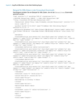 Kapitel 4 | Zugriff auf XML-Daten mit der Web Publishing Engine                                      31



            Beispiel für XML-Daten in der fmresultset-Grammatik
            Nachfolgend erhalten Sie ein Beispiel für XML-Daten, die mit der fmresultset-Grammatik
            generiert wurden.
            <?xml version="1.0" encoding="UTF-8" standalone="no"?>
            <!DOCTYPE fmresultset PUBLIC "-//FMI//DTD fmresultset//EN"
            ""http://localhost:80/fmi/xml/fmresultset.dtd">
               <fmresultset xmlns="http://www.filemaker.com/xml/fmresultset" version="1.0">
               <error code="0" />
              <product build="12/31/2012" name="FileMaker Web Publishing Engine"
            version="0.0.0.0" />
             <datasource database="art" date-format="MM/dd/yyyy" layout="web3" table="art"
            time-format="HH:mm:ss" timestamp-format="MM/dd/yyyy HH:mm:ss" total-count="12"
            />
               <metadata>
              <field-definition auto-enter="no" four-digit-year="no" global="no" max-
            repeat="1" name="Title" not-empty="no" numeric-only="no" result="text" time-of-
            day="no" type="normal" />
              <field-definition auto-enter="no" four-digit-year="no" global="no" max-
            repeat="1" name="Artist" not-empty="no" numeric-only="no" result="text" time-
            of-day="no" type="normal" />
               <relatedset-definition table="artlocations">
              <field-definition auto-enter="no" four-digit-year="no" global="no" max-
            repeat="1" name="artlocations::Location" not-empty="no" numeric-only="no"
            result="text" time-of-day="no" type="normal" />
              <field-definition auto-enter="no" four-digit-year="no" global="no" max-
            repeat="1" name="artlocations::Date" not-empty="no" numeric-only="no"
            result="date" time-of-day="no" type="normal" />
               </relatedset-definition>
              <field-definition auto-enter="no" four-digit-year="no" global="no" max-
            repeat="1" name="Style" not-empty="no" numeric-only="no" result="text" time-of-
            day="no" type="normal" />
              <field-definition auto-enter="no" four-digit-year="no" global="no" max-
            repeat="1" name="Length" not-empty="no" numeric-only="no" result="number" time-
            of-day="no" type="calculation" />
               </metadata>
               <resultset count="1" fetch-size="1">
               <record mod-id="6" record-id="14">
               <field name="Title">
               <data>Spring in Giverny 3</data>
               </field>
               <field name="Artist">
               <data>Claude Monet</data>
               </field>
               <relatedset count="0" table="artlocations" />
               <field name="Style">
               <data />
               </field>
               <field name="length">
 