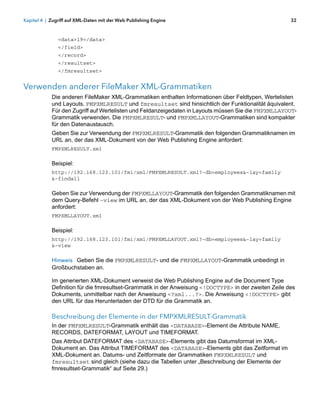 Kapitel 4 | Zugriff auf XML-Daten mit der Web Publishing Engine                                        32



               <data>19</data>
               </field>
               </record>
               </resultset>
               </fmresultset>


Verwenden anderer FileMaker XML-Grammatiken
            Die anderen FileMaker XML-Grammatiken enthalten Informationen über Feldtypen, Wertelisten
            und Layouts. FMPXMLRESULT und fmresultset sind hinsichtlich der Funktionalität äquivalent.
            Für den Zugriff auf Wertelisten und Feldanzeigedaten in Layouts müssen Sie die FMPXMLLAYOUT-
            Grammatik verwenden. Die FMPXMLRESULT- und FMPXMLLAYOUT-Grammatiken sind kompakter
            für den Datenaustausch.
            Geben Sie zur Verwendung der FMPXMLRESULT-Grammatik den folgenden Grammatiknamen im
            URL an, der das XML-Dokument von der Web Publishing Engine anfordert:
            FMPXMLRESULT.xml

            Beispiel:
            http://192.168.123.101/fmi/xml/FMPXMLRESULT.xml?-db=employees&-lay=family
            &-findall

            Geben Sie zur Verwendung der FMPXMLLAYOUT-Grammatik den folgenden Grammatiknamen mit
            dem Query-Befehl -view im URL an, der das XML-Dokument von der Web Publishing Engine
            anfordert:
            FMPXMLLAYOUT.xml

            Beispiel:
            http://192.168.123.101/fmi/xml/FMPXMLLAYOUT.xml?-db=employees&-lay=family
            &-view

            Hinweis Geben Sie die FMPXMLRESULT- und die FMPXMLLAYOUT-Grammatik unbedingt in
            Großbuchstaben an.

            Im generierten XML-Dokument verweist die Web Publishing Engine auf die Document Type
            Definition für die fmresultset-Grammatik in der Anweisung <!DOCTYPE> in der zweiten Zeile des
            Dokuments, unmittelbar nach der Anweisung <?xml...?>. Die Anweisung <!DOCTYPE> gibt
            den URL für das Herunterladen der DTD für die Grammatik an.

            Beschreibung der Elemente in der FMPXMLRESULT-Grammatik
            In der FMPXMLRESULT-Grammatik enthält das <DATABASE>-Element die Attribute NAME,
            RECORDS, DATEFORMAT, LAYOUT und TIMEFORMAT.
            Das Attribut DATEFORMAT des <DATABASE>-Elements gibt das Datumsformat im XML-
            Dokument an. Das Attribut TIMEFORMAT des <DATABASE>-Elements gibt das Zeitformat im
            XML-Dokument an. Datums- und Zeitformate der Grammatiken FMPXMLRESULT und
            fmresultset sind gleich (siehe dazu die Tabellen unter „Beschreibung der Elemente der
            fmresultset-Grammatik“ auf Seite 29.)
 