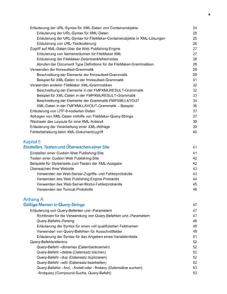4



   Erläuterung der URL-Syntax für XML-Daten und Containerobjekte                   24
       Erläuterung der URL-Syntax für XML-Daten                                    25
       Erläuterung der URL-Syntax für FileMaker-Containerobjekte in XML-Lösungen   25
       Erläuterung von URL-Textkodierung                                           26
   Zugriff auf XML-Daten über die Web Publishing Engine                            27
       Erläuterung von Namensräumen für FileMaker XML                              27
       Erläuterung der FileMaker-Datenbankfehlercodes                              28
       Abrufen der Document Type Definitions für die FileMaker-Grammatiken         28
   Verwenden der fmresultset-Grammatik                                             29
       Beschreibung der Elemente der fmresultset-Grammatik                         29
       Beispiel für XML-Daten in der fmresultset-Grammatik                         31
   Verwenden anderer FileMaker XML-Grammatiken                                     32
       Beschreibung der Elemente in der FMPXMLRESULT-Grammatik                     32
       Beispiel für XML-Daten in der FMPXMLRESULT-Grammatik                        33
       Beschreibung der Elemente der Grammatik FMPXMLLAYOUT                        34
       XML-Daten in der FMPXMLLAYOUT-Grammatik – Beispiel                          36
   Erläuterung von UTF-8-kodierten Daten                                           37
   Abfragen von XML-Daten mithilfe von FileMaker-Query-Strings                     37
   Wechseln des Layouts für eine XML-Antwort                                       39
   Erläuterung der Verarbeitung einer XML-Abfrage                                  39
   Fehlerbehebung beim XML-Dokumentzugriff                                         40

Kapitel 5
Einstellen, Testen und Überwachen einer Site                                       41
   Einstellen einer Custom Web Publishing-Site                                     41
   Testen einer Custom Web Publishing-Site                                         42
   Beispiele für Stylesheets zum Testen der XML-Ausgabe                            42
   Überwachen Ihrer Website                                                        43
       Verwenden der Web-Server-Zugriffs- und Fehlerprotokolle                     43
       Verwenden des Web Publishing Engine-Protokolls                              44
       Verwenden des Web-Server-Modul-Fehlerprotokolls                             45
       Verwenden der Tomcat-Protokolle                                             46

Anhang A
Gültige Namen in Query-Strings                                                     47
   Erläuterung von Query-Befehlen und -Parametern                                  47
       Richtlinien für die Verwendung von Query-Befehlen und -Parametern           47
       Query-Befehls-Parsing                                                       48
       Erläuterung der Syntax für einen voll qualifizierten Feldnamen              49
       Verwenden von Query-Befehlen für Ausschnittfelder                           49
       Erläuterung der Syntax für das Angeben eines Variablenfelds                 51
   Query-Befehlsreferenz                                                           52
       Query-Befehl –dbnames (Datenbanknamen)                                      52
       Query-Befehl –delete (Datensatz löschen)                                    52
       Query-Befehl –dup (Datensatz duplizieren)                                   52
       Query-Befehl –edit (Datensatz bearbeiten)                                   52
       Query-Befehle –find, –findall oder –findany (Datensätze suchen)             53
       –findquery (Compound-Suche, Query-Befehl)                                   53
 