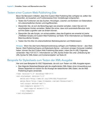 Kapitel 5 | Einstellen, Testen und Überwachen einer Site                                                   42



Testen einer Custom Web Publishing-Site
            Bevor Sie Benutzern mitteilen, dass Ihre Custom Web Publishing-Site verfügbar ist, sollten Sie
            überprüfen, ob Aussehen und Funktionsweise Ihren Vorstellungen entsprechen.
            1 Testen Sie Funktionen wie das Suchen, Hinzufügen, Löschen und Sortieren von Datensätzen
               mit unterschiedlichen Konten und Zugriffsrechten.
            1 Überprüfen Sie, ob sich die Berechtigungen wie erwartet verhalten, indem Sie sich mit
               verschiedenen Konten anmelden. Stellen Sie sicher, dass nicht autorisierte Benutzer nicht
               auf Ihre Daten zugreifen oder sie ändern können.
            1 Überprüfen Sie alle Scripts, um sicherzustellen, dass das Ergebnis wie erwartet ist (siehe
               „FileMaker-Scripts und Custom Web Publishing“ auf Seite 18 für Informationen zur Gestaltung
               Web-freundlicher Scripts).
            1 Testen Sie Ihre Site mit unterschiedlichen Betriebssystemen und Webbrowsern.

            Hinweis Wenn Sie über keine Netzwerkverbindung verfügen und FileMaker Server – also Web-
            Server, Web Publishing Engine und Datenbank-Server – auf einem einzigen Computer installiert
            haben, können Sie Ihre Custom Web Publishing-Site testen, indem Sie im URL Folgendes
            verwenden: http://127.0.0.1/. Informationen zur URL-Syntax finden Sie unter „Erläuterung der
            URL-Syntax für XML-Daten und Containerobjekte“ auf Seite 24


Beispiele für Stylesheets zum Testen der XML-Ausgabe
            Hier sind zwei Beispiele für XSLT-Stylesheets, die sich zum Testen von XML-Ausgabe eignen.
            1 Das folgende Stylesheet-Beispiel gibt die angeforderten XML-Daten ohne Umwandlung aus.
               Dieses Stylesheet ist nützlich für die Anzeige der tatsächlichen XML-Daten, die die Web
               Publishing Engine verwendet.
            <?xml version="1.0" encoding="UTF-8"?>
            <xsl:stylesheet version="1.0"
                  xmlns:xsl="http://www.w3.org/1999/XSL/Transform"
                  xmlns:fmrs="http://www.filemaker.com/xml/fmresultset">
                  <xsl:output method="xml"/>
                  <xsl:template match="/">
                        <xsl:copy-of select="."/>
                  </xsl:template>
            </xsl:stylesheet>
 