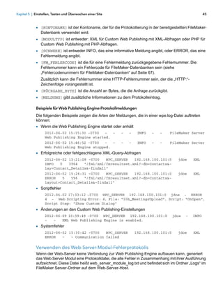 Kapitel 5 | Einstellen, Testen und Überwachen einer Site                                                   45



            1 [KONTONAME] ist der Kontoname, der für die Protokollierung in der bereitgestellten FileMaker-
               Datenbank verwendet wird.
            1 [MODULTYP] ist entweder: XML für Custom Web Publishing mit XML-Abfragen oder PHP für
               Custom Web Publishing mit PHP-Abfragen.
            1 [SCHWERE] ist entweder INFO, das eine informative Meldung angibt, oder ERROR, das eine
               Fehlermeldung angibt.
            1 [FM_FEHLERCODE] ist die für eine Fehlermeldung zurückgegebene Fehlernummer. Die
               Fehlernummer kann ein Fehlercode für FileMaker-Datenbanken sein (siehe
               „Fehlercodenummern für FileMaker-Datenbanken“ auf Seite 67).
               Zusätzlich kann die Fehlernummer eine HTTP-Fehlernummer sein, der die „HTTP:“-
               Zeichenfolge vorangestellt ist.
            1 [RÜCKGABE_BYTE] ist die Anzahl an Bytes, die die Anfrage zurückgibt.
            1 [MELDUNG] gibt zusätzliche Informationen zu dem Protokolleintrag.

            Beispiele für Web Publishing Engine-Protokollmeldungen
            Die folgenden Beispiele zeigen die Arten der Meldungen, die in einer wpe.log-Datei auftreten
            können:
            1 Wenn die Web Publishing Engine startet oder anhält
                  2012-06-02 15:15:31 -0700  -   -         -    -    INFO   -    -    FileMaker Server
                  Web Publishing Engine started.
                  2012-06-02 15:46:52 -0700  -   -         -    -    INFO   -    -    FileMaker Server
                  Web Publishing Engine stopped.
            1 Erfolgreiche oder fehlgeschlagene XML-Query-Abfragen
                  2012-06-02 15:21:08 -0700   WPC_SERVER   192.168.100.101:0               jdoe     XML
                  INFO   0   3964   "/fmi/xml/fmresultset.xml?-db=Contacts&-
                  lay=Contact_Details&-findall"
                  2012-06-02 15:26:31 -0700   WPC_SERVER   192.168.100.101:0               jdoe     XML
                  ERROR   5   596   "/fmi/xml/fmresultset.xml?-db=Contacts&-
                  layout=Contact_Details&-findall"
            1 Scriptfehler
                  2012-06-02 17:33:12 -0700 WPC_SERVER 192.168.100.101:0 jdoe - ERROR
                  4 - Web Scripting Error: 4, File: "10b_MeetingsUpload", Script: "OnOpen",
                  Script Step: "Show Custom Dialog"
            1 Änderungen an den Custom Web Publishing-Einstellungen
                  2012-06-09 10:59:49 -0700 WPC_SERVER 192.168.100.101:0                jdoe   -   INFO
                  -   -   XML Web Publishing Engine is enabled.
            1 Systemfehler
                  2012-06-02 15:30:42 -0700   WPC_SERVER            192.168.100.101:0      jdoe     XML
                  ERROR   -   - Communication failed


            Verwenden des Web-Server-Modul-Fehlerprotokolls
            Wenn der Web-Server keine Verbindung zur Web Publishing Engine aufbauen kann, generiert
            das Web Server Modul eine Protokolldatei, die alle Fehler in Zusammenhang mit ihrer Ausführung
            aufzeichnet. Diese Datei heißt web_server_module_log.txt und befindet sich im Ordner „Logs“ im
            FileMaker Server-Ordner auf dem Web-Server-Host.
 