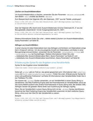 Anhang A | Gültige Namen in Query-Strings                                                                 51



           Löschen von Ausschnittdatensätzen
           Um Ausschnittdatensätze zu löschen, verwenden Sie den Parameter –delete.related mit
           dem Befehl –edit anstelle des Befehls –delete.
           Zum Beispiel löscht der folgende URL den Datensatz „1001“ aus der Tabelle „employees“:
           http://192.168.123.101/fmi/xml/fmresultset.xml?-db=employees&-lay=family
           &-recid=1001&-delete

           Aber der folgende URL löscht einen Ausschnittdatensatz mit einer Datensatz-ID „3“ aus der
           Bezugstabelle „Dependents“ mit der Ausgangsdatensatz-ID „1001“.
           http://192.168.123.101/fmi/xml/fmresultset.xml?-db=employees&-lay=family
           &-recid=1001&-delete.related=Dependents.3&-edit

           Weitere Informationen finden Sie unter „–delete.related (Löschen von Ausschnittdatensätzen,
           Query-Parameter)“ auf Seite 55

           Abfragen von Ausschnittfeldern
           In einer Lösung mit vielen Datensätzen kann das Abfragen und Sortieren von Datensätzen einige
           Zeit in Anspruch nehmen. Um die anzuzeigende Anzahl von Datensätzen und Zeilen in einer
           Bezugsmenge einzuschränken, verwenden Sie die Parameter –relatedsets.filter und
           –relatedsets.max bei Suchabfragen. Weitere Informationen finden Sie unter
           „–relatedsets.filter (Ausschnittdatensätze filtern, Query-Parameter)“ auf Seite 61 und
           „–relatedsets.max (Ausschnittdatensätze beschränken, Query-Parameter)“ auf Seite 62

           Erläuterung der Syntax für das Angeben eines Variablenfelds
           Syntax für das Angeben eines Variablenfelds:
           tabellen-name::feld-name(wiederholung-nummer).global

           Dabei gilt: global gibt ein Feld an, das global gespeichert wird. Informationen über tabellen-
           name und feld-name(wiederholung-nummer) finden Sie unter „Erläuterung der Syntax für
           einen voll qualifizierten Feldnamen“ auf Seite 49 Informationen über Variablenfelder finden Sie in
           der FileMaker Pro Hilfe.
           Sie müssen die .global-Syntax verwenden, um ein Variablenfeld in einem Query-String zu
           identifizieren. Die Web Publishing Engine setzt die Parameterwerte für Variablenfelder, bevor sie
           den Query-Befehl ausführt oder andere Parameterwerte im Query-String setzt. Bei direkten XML-
           Abfragen werden die globalen Werte direkt nach Ausführung der Abfrage ungültig.
           Wenn Sie ein Variablenfeld in einem Query-String nicht mit der .global-Syntax identifizieren,
           berechnet die Web Publishing Engine das Variablenfeld zusammen mit dem restlichen Query-
           String, ohne zuvor den Wert für das Variablenfeld zu setzen.
           Beispiel:
           http://192.168.123.101/fmi/xml/fmresultset.xml?-db=employees&-lay=departments
           &Country.global=USA&-recid=1&-edit
 