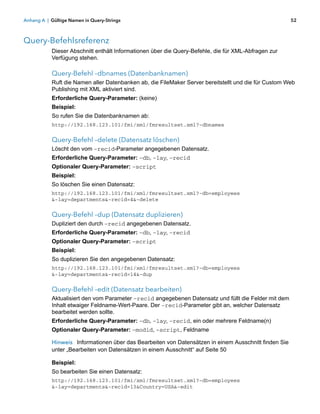 Anhang A | Gültige Namen in Query-Strings                                                             52



Query-Befehlsreferenz
           Dieser Abschnitt enthält Informationen über die Query-Befehle, die für XML-Abfragen zur
           Verfügung stehen.

           Query-Befehl –dbnames (Datenbanknamen)
           Ruft die Namen aller Datenbanken ab, die FileMaker Server bereitstellt und die für Custom Web
           Publishing mit XML aktiviert sind.
           Erforderliche Query-Parameter: (keine)
           Beispiel:
           So rufen Sie die Datenbanknamen ab:
           http://192.168.123.101/fmi/xml/fmresultset.xml?-dbnames


           Query-Befehl –delete (Datensatz löschen)
           Löscht den vom –recid-Parameter angegebenen Datensatz.
           Erforderliche Query-Parameter: –db, –lay, –recid
           Optionaler Query-Parameter: –script
           Beispiel:
           So löschen Sie einen Datensatz:
           http://192.168.123.101/fmi/xml/fmresultset.xml?-db=employees
           &-lay=departments&-recid=4&-delete


           Query-Befehl –dup (Datensatz duplizieren)
           Dupliziert den durch –recid angegebenen Datensatz.
           Erforderliche Query-Parameter: –db, –lay, –recid
           Optionaler Query-Parameter: –script
           Beispiel:
           So duplizieren Sie den angegebenen Datensatz:
           http://192.168.123.101/fmi/xml/fmresultset.xml?-db=employees
           &-lay=departments&-recid=14&-dup


           Query-Befehl –edit (Datensatz bearbeiten)
           Aktualisiert den vom Parameter –recid angegebenen Datensatz und füllt die Felder mit dem
           Inhalt etwaiger Feldname-Wert-Paare. Der –recid-Parameter gibt an, welcher Datensatz
           bearbeitet werden sollte.
           Erforderliche Query-Parameter: –db, –lay, –recid, ein oder mehrere Feldname(n)
           Optionaler Query-Parameter: –modid, –script, Feldname

           Hinweis Informationen über das Bearbeiten von Datensätzen in einem Ausschnitt finden Sie
           unter „Bearbeiten von Datensätzen in einem Ausschnitt“ auf Seite 50

           Beispiel:
           So bearbeiten Sie einen Datensatz:
           http://192.168.123.101/fmi/xml/fmresultset.xml?-db=employees
           &-lay=departments&-recid=13&Country=USA&-edit
 
