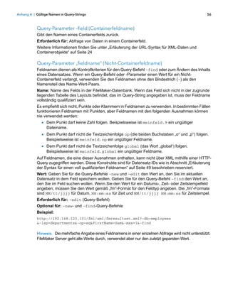 Anhang A | Gültige Namen in Query-Strings                                                                56



           Query-Parameter –field (Containerfeldname)
           Gibt den Namen eines Containerfelds zurück.
           Erforderlich für: Abfrage von Daten in einem Containerfeld.
           Weitere Informationen finden Sie unter „Erläuterung der URL-Syntax für XML-Daten und
           Containerobjekte“ auf Seite 24

           Query-Parameter „fieldname“ (Nicht-Containerfeldname)
           Feldnamen dienen als Kontrollkriterien für den Query-Befehl –find oder zum Ändern des Inhalts
           eines Datensatzes. Wenn ein Query-Befehl oder -Parameter einen Wert für ein Nicht-
           Containerfeld verlangt, verwenden Sie den Feldnamen ohne den Bindestrich (-) als den
           Namensteil des Name-Wert-Paars.
           Name: Name des Felds in der FileMaker-Datenbank. Wenn das Feld sich nicht in der zugrunde
           liegenden Tabelle des Layouts befindet, das im Query-String angegeben ist, muss der Feldname
           vollständig qualifiziert sein.
           Es empfiehlt sich nicht, Punkte oder Klammern in Feldnamen zu verwenden. In bestimmten Fällen
           funktionieren Feldnamen mit Punkten, aber Feldnamen mit den folgenden Ausnahmen können
           nie verwendet werden:
              1 Dem Punkt darf keine Zahl folgen. Beispielsweise ist meinfeld.9 ein ungültiger
                 Dateiname.
              1 Dem Punkt darf nicht die Textzeichenfolge op (die beiden Buchstaben „o“ und „p“) folgen.
                 Beispielsweise ist meinfeld.op ein ungültiger Feldname.
              1 Dem Punkt darf nicht die Textzeichenfolge global (das Wort „global“) folgen.
                 Beispielsweise ist meinfeld.global ein ungültiger Feldname.
           Auf Feldnamen, die eine dieser Ausnahmen enthalten, kann nicht über XML mithilfe einer HTTP-
           Query zugegriffen werden. Diese Konstrukte sind für Datensatz-IDs wie in Abschnitt „Erläuterung
           der Syntax für einen voll qualifizierten Feldnamen“ auf Seite 49 beschrieben reserviert.
           Wert: Geben Sie für die Query-Befehle –new und –edit den Wert an, den Sie im aktuellen
           Datensatz in dem Feld speichern wollen. Geben Sie für den Query-Befehl –find den Wert an,
           den Sie im Feld suchen wollen. Wenn Sie den Wert für ein Datums-, Zeit- oder Zeitstempelfeld
           angeben, müssen Sie den Wert gemäß „fm“-Format für den Feldtyp angeben. Die „fm“-Formate
           sind MM/tt/jjjj für Datum, HH:mm:ss für Zeit und MM/tt/jjjj HH:mm:ss für Zeitstempel.
           Erforderlich für: –edit (Query-Befehl)
           Optional für: –new- und –find-Query-Befehle
           Beispiel:
           http://192.168.123.101/fmi/xml/fmresultset.xml?-db=employees
           &-lay=departments&-op=eq&FirstName=Sam&-max=1&-find

           Hinweis Die mehrfache Angabe eines Feldnamens in einer einzelnen Abfrage wird nicht unterstützt.
           FileMaker Server geht alle Werte durch, verwendet aber nur den zuletzt geparsten Wert.
 