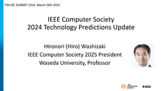 IEEE Computer Society
2024 Technology Predictions Update
Hironori (Hiro) Washizaki
IEEE Computer Society 2025 President
Waseda University, Professor
FM+SE SUMMIT 2024, March 28th 2024
 