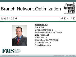 Branch Network Optimization
June 21, 2010                                           10:20 – 11:20

                              Presented by:
                              Chris Gill
                              Director, Banking &
                              Professional Services Group
                              SNL Financial
                              1 SNL Plaza
                              Charlottesville, VA 22902
                              P: 434-951-4428
                              E: cgill@snl.com



 Only we specialize in you!                     www.fmsinc.org | 800-ASK-4FMS
 