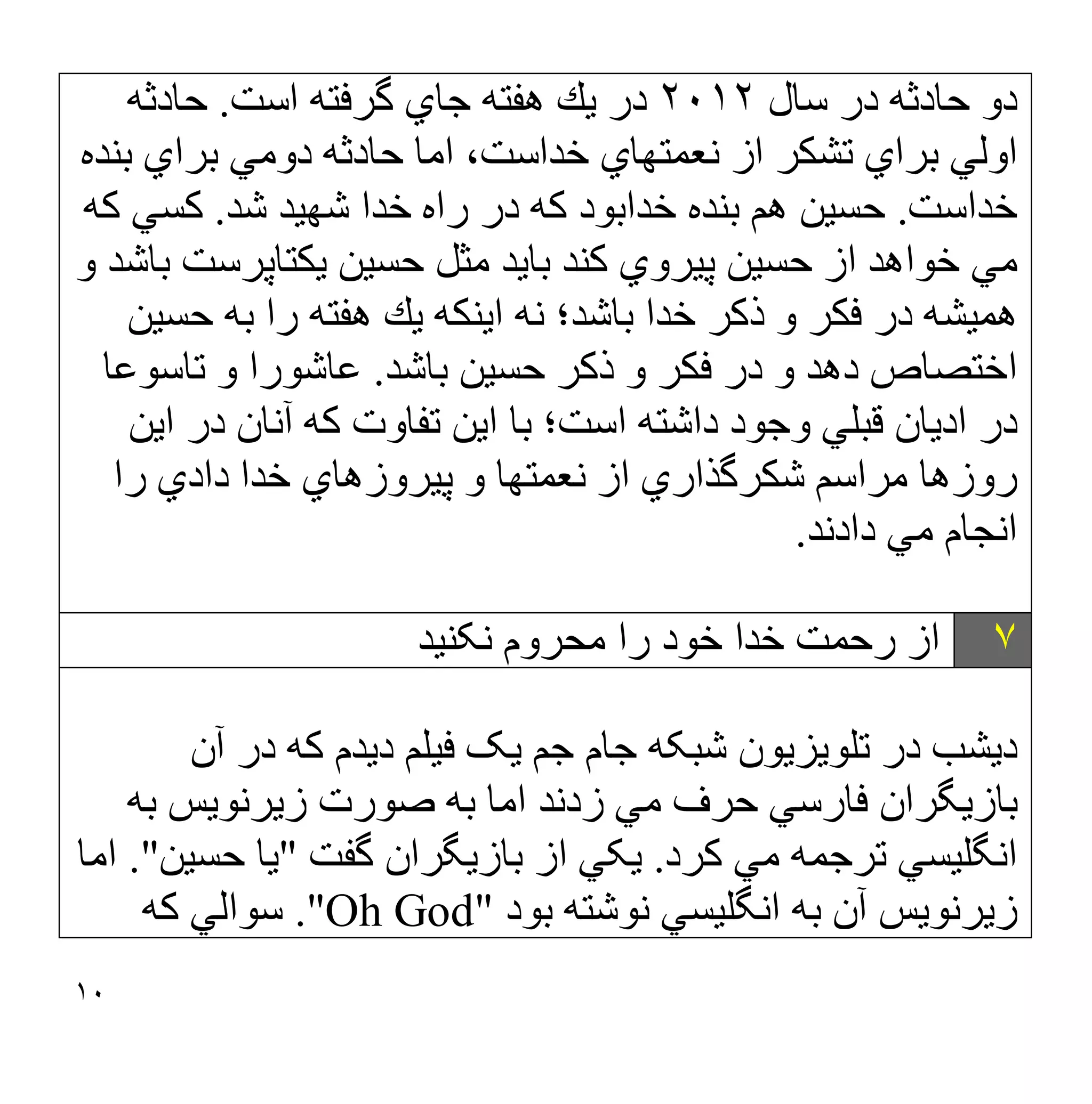 ١٠
‫ﺳﺎل‬ ‫در‬ ‫ﺣﺎدﺛﮫ‬ ‫دو‬
٢٠١٢
‫اﺳﺖ‬ ‫ﮔﺮﻓﺘﮫ‬ ‫ﺟﺎي‬ ‫ھﻔﺘﮫ‬ ‫ﯾﻚ‬ ‫در‬
.
‫ﺣﺎدﺛﮫ‬
‫ﺑﻨ‬ ‫ﺑﺮاي‬ ‫دوﻣﻲ‬ ‫ﺣﺎدﺛﮫ‬ ‫اﻣﺎ‬ ،‫ﺧﺪاﺳﺖ‬ ‫ﻧﻌﻤﺘﮭﺎي‬ ‫از‬ ‫ﺗﺸﻜﺮ‬ ‫ﺑﺮاي‬ ‫اوﻟﻲ‬
‫ﺪه‬
‫ﺧﺪاﺳﺖ‬
.
‫ﺷﺪ‬ ‫ﺷﮭﯿﺪ‬ ‫ﺧﺪا‬ ‫راه‬ ‫در‬ ‫ﻛﮫ‬ ‫ﺧﺪاﺑﻮد‬ ‫ﺑﻨﺪه‬ ‫ھﻢ‬ ‫ﺣﺴﯿﻦ‬
.
‫ﻛﮫ‬ ‫ﻛﺴﻲ‬
‫و‬ ‫ﺑﺎﺷﺪ‬ ‫ﯾﻜﺘﺎﭘﺮﺳﺖ‬ ‫ﺣﺴﯿﻦ‬ ‫ﻣﺜﻞ‬ ‫ﺑﺎﯾﺪ‬ ‫ﻛﻨﺪ‬ ‫ﭘﯿﺮوي‬ ‫ﺣﺴﯿﻦ‬ ‫از‬ ‫ﺧﻮاھﺪ‬ ‫ﻣﻲ‬
‫ﺣﺴﯿﻦ‬ ‫ﺑﮫ‬ ‫را‬ ‫ھﻔﺘﮫ‬ ‫ﯾﻚ‬ ‫اﯾﻨﻜﮫ‬ ‫ﻧﮫ‬ ‫ﺑﺎﺷﺪ؛‬ ‫ﺧﺪا‬ ‫ذﻛﺮ‬ ‫و‬ ‫ﻓﻜﺮ‬ ‫در‬ ‫ھﻤﯿﺸﮫ‬
‫ﺑﺎﺷﺪ‬ ‫ﺣﺴﯿﻦ‬ ‫ذﻛﺮ‬ ‫و‬ ‫ﻓﻜﺮ‬ ‫در‬ ‫و‬ ‫دھﺪ‬ ‫اﺧﺘﺼﺎص‬
.
‫ﺗﺎﺳﻮﻋﺎ‬ ‫و‬ ‫ﻋﺎﺷﻮرا‬
‫اﺳﺖ؛‬ ‫داﺷﺘﮫ‬ ‫وﺟﻮد‬ ‫ﻗﺒﻠﻲ‬ ‫ادﯾﺎن‬ ‫در‬
‫اﯾﻦ‬ ‫در‬ ‫آﻧﺎن‬ ‫ﻛﮫ‬ ‫ﺗﻔﺎوت‬ ‫اﯾﻦ‬ ‫ﺑﺎ‬
‫را‬ ‫دادي‬ ‫ﺧﺪا‬ ‫ﭘﯿﺮوزھﺎي‬ ‫و‬ ‫ﻧﻌﻤﺘﮭﺎ‬ ‫از‬ ‫ﺷﻜﺮﮔﺬاري‬ ‫ﻣﺮاﺳﻢ‬ ‫روزھﺎ‬
‫دادﻧﺪ‬ ‫ﻣﻲ‬ ‫اﻧﺠﺎم‬
.
٧
‫ﻧﮑﻨﯿﺪ‬ ‫ﻣﺤﺮوم‬ ‫را‬ ‫ﺧﻮد‬ ‫ﺧﺪا‬ ‫رﺣﻤﺖ‬ ‫از‬
‫دﯾﺸﺐ‬
‫آن‬ ‫در‬ ‫ﮐﮫ‬ ‫دﯾﺪم‬ ‫ﻓﯿﻠﻢ‬ ‫ﯾﮏ‬ ‫ﺟﻢ‬ ‫ﺟﺎم‬ ‫ﺷﺒﮑﮫ‬ ‫ﺗﻠﻮﯾﺰﯾﻮن‬ ‫در‬
‫ﺑﮫ‬ ‫زﯾﺮﻧﻮﯾﺲ‬ ‫ﺻﻮرت‬ ‫ﺑﮫ‬ ‫اﻣﺎ‬ ‫زدﻧﺪ‬ ‫ﻣﻲ‬ ‫ﺣﺮف‬ ‫ﻓﺎرﺳﻲ‬ ‫ﺑﺎزﯾﮕﺮان‬
‫ﮐﺮ‬ ‫ﻣﻲ‬ ‫ﺗﺮﺟﻤﮫ‬ ‫اﻧﮕﻠﯿﺴﻲ‬
‫د‬
.
‫ﮔﻔﺖ‬ ‫ﺑﺎزﯾﮕﺮان‬ ‫از‬ ‫ﯾﮑﻲ‬
"
‫ﺣﺴﯿﻦ‬ ‫ﯾﺎ‬
."
‫اﻣﺎ‬
‫ﺑﻮد‬ ‫ﻧﻮﺷﺘﮫ‬ ‫اﻧﮕﻠﯿﺴﻲ‬ ‫ﺑﮫ‬ ‫آن‬ ‫زﯾﺮﻧﻮﯾﺲ‬
"
Oh God
."
‫ﺳﻮاﻟﻲ‬
‫ﮐﮫ‬
 