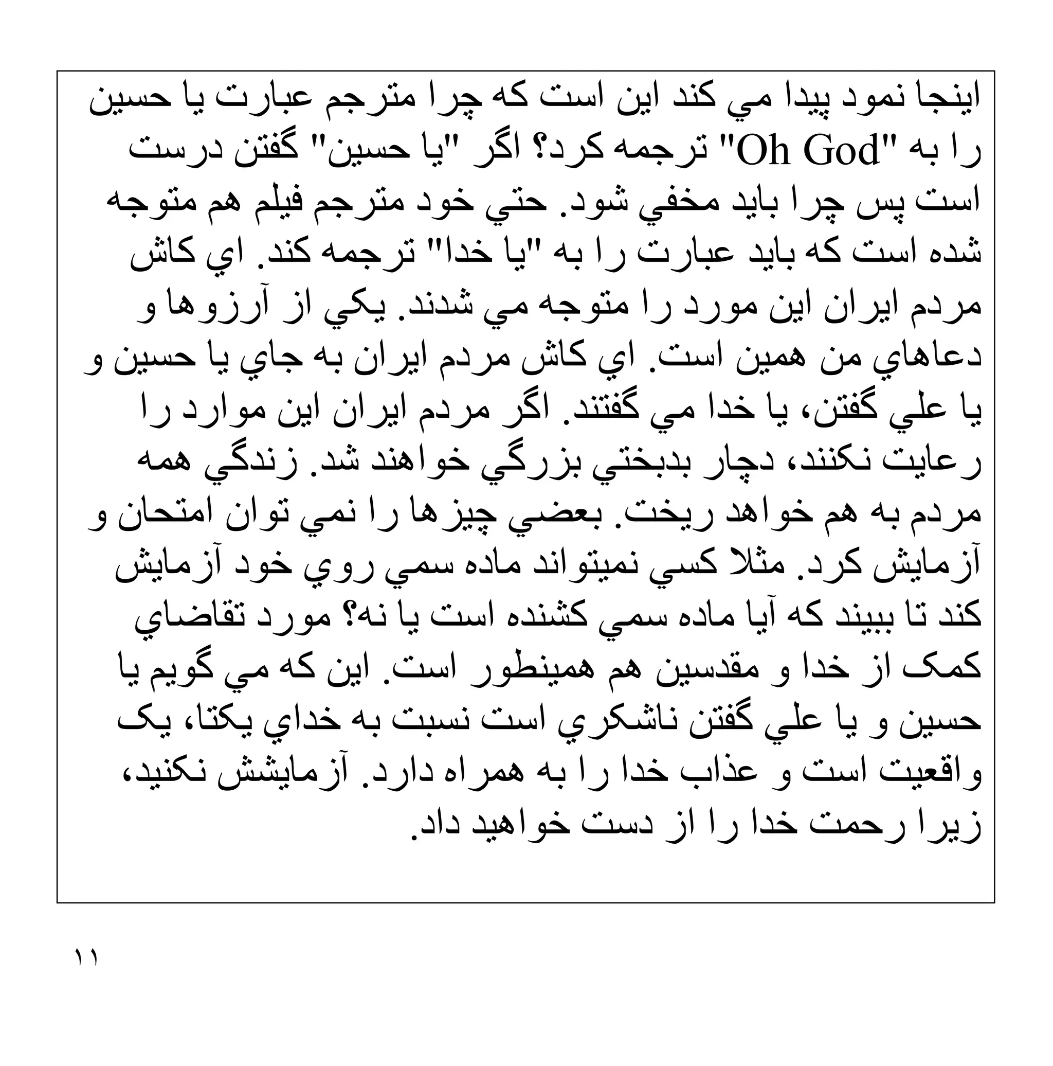 ١١
‫ﻣﺘﺮﺟﻢ‬ ‫ﭼﺮا‬ ‫ﮐﮫ‬ ‫اﺳﺖ‬ ‫اﯾﻦ‬ ‫ﮐﻨﺪ‬ ‫ﻣﻲ‬ ‫ﭘﯿﺪا‬ ‫ﻧﻤﻮد‬ ‫اﯾﻨﺠﺎ‬
‫ﺣﺴﯿﻦ‬ ‫ﯾﺎ‬ ‫ﻋﺒﺎرت‬
‫ﺑﮫ‬ ‫را‬
"Oh God"
‫ﮐﺮد؟‬ ‫ﺗﺮﺟﻤﮫ‬
‫اﮔﺮ‬
"
‫ﺣﺴﯿﻦ‬ ‫ﯾﺎ‬
"
‫ﮔﻔﺘﻦ‬
‫درﺳﺖ‬
‫ﺷﻮد‬ ‫ﻣﺨﻔﻲ‬ ‫ﺑﺎﯾﺪ‬ ‫ﭼﺮا‬ ‫ﭘﺲ‬ ‫اﺳﺖ‬
.
‫ﻣﺘﻮﺟﮫ‬ ‫ھﻢ‬ ‫ﻓﯿﻠﻢ‬ ‫ﻣﺘﺮﺟﻢ‬ ‫ﺧﻮد‬ ‫ﺣﺘﻲ‬
‫ا‬ ‫ﺷﺪه‬
‫ﺑﮫ‬ ‫را‬ ‫ﻋﺒﺎرت‬ ‫ﺑﺎﯾﺪ‬ ‫ﮐﮫ‬ ‫ﺳﺖ‬
"
‫ﺧﺪا‬ ‫ﯾﺎ‬
"
‫ﮐﻨﺪ‬ ‫ﺗﺮﺟﻤﮫ‬
.
‫ﮐﺎش‬ ‫اي‬
‫ﺷﺪﻧﺪ‬ ‫ﻣﻲ‬ ‫ﻣﺘﻮﺟﮫ‬ ‫را‬ ‫ﻣﻮرد‬ ‫اﯾﻦ‬ ‫اﯾﺮان‬ ‫ﻣﺮدم‬
.
‫و‬ ‫آرزوھﺎ‬ ‫از‬ ‫ﯾﮑﻲ‬
‫اﺳﺖ‬ ‫ھﻤﯿﻦ‬ ‫ﻣﻦ‬ ‫دﻋﺎھﺎي‬
.
‫و‬ ‫ﺣﺴﯿﻦ‬ ‫ﯾﺎ‬ ‫ﺟﺎي‬ ‫ﺑﮫ‬ ‫اﯾﺮان‬ ‫ﻣﺮدم‬ ‫ﮐﺎش‬ ‫اي‬
‫ﮔﻔﺘﻨﺪ‬ ‫ﻣﻲ‬ ‫ﺧﺪا‬ ‫ﯾﺎ‬ ،‫ﮔﻔﺘﻦ‬ ‫ﻋﻠﻲ‬ ‫ﯾﺎ‬
.
‫را‬ ‫ﻣﻮارد‬ ‫اﯾﻦ‬ ‫اﯾﺮان‬ ‫ﻣﺮدم‬ ‫اﮔﺮ‬
‫ﺷ‬ ‫ﺧﻮاھﻨﺪ‬ ‫ﺑﺰرﮔﻲ‬ ‫ﺑﺪﺑﺨﺘﻲ‬ ‫دﭼﺎر‬ ،‫ﻧﮑﻨﻨﺪ‬ ‫رﻋﺎﯾﺖ‬
‫ﺪ‬
.
‫ھﻤﮫ‬ ‫زﻧﺪﮔﻲ‬
‫رﯾﺨﺖ‬ ‫ﺧﻮاھﺪ‬ ‫ھﻢ‬ ‫ﺑﮫ‬ ‫ﻣﺮدم‬
.
‫و‬ ‫اﻣﺘﺤﺎن‬ ‫ﺗﻮان‬ ‫ﻧﻤﻲ‬ ‫را‬ ‫ﭼﯿﺰھﺎ‬ ‫ﺑﻌﻀﻲ‬
‫ﮐﺮد‬ ‫آزﻣﺎﯾﺶ‬
.
‫آزﻣﺎﯾﺶ‬ ‫ﺧﻮد‬ ‫روي‬ ‫ﺳﻤﻲ‬ ‫ﻣﺎده‬ ‫ﻧﻤﯿﺘﻮاﻧﺪ‬ ‫ﮐﺴﻲ‬ ‫ﻣﺜﻼ‬
‫ﺗﻘﺎﺿﺎي‬ ‫ﻣﻮرد‬ ‫ﻧﮫ؟‬ ‫ﯾﺎ‬ ‫اﺳﺖ‬ ‫ﮐﺸﻨﺪه‬ ‫ﺳﻤﻲ‬ ‫ﻣﺎده‬ ‫آﯾﺎ‬ ‫ﮐﮫ‬ ‫ﺑﺒﯿﻨﺪ‬ ‫ﺗﺎ‬ ‫ﮐﻨﺪ‬
‫اﺳﺖ‬ ‫ھﻤﯿﻨﻄﻮر‬ ‫ھﻢ‬ ‫ﻣﻘﺪﺳﯿﻦ‬ ‫و‬ ‫ﺧﺪا‬ ‫از‬ ‫ﮐﻤﮏ‬
.
‫ﯾﺎ‬ ‫ﮔﻮﯾﻢ‬ ‫ﻣﻲ‬ ‫ﮐﮫ‬ ‫اﯾﻦ‬
‫ﻧﺎﺷ‬ ‫ﮔﻔﺘﻦ‬ ‫ﻋﻠﻲ‬ ‫ﯾﺎ‬ ‫و‬ ‫ﺣﺴﯿﻦ‬
‫ﯾﮏ‬ ،‫ﯾﮑﺘﺎ‬ ‫ﺧﺪاي‬ ‫ﺑﮫ‬ ‫ﻧﺴﺒﺖ‬ ‫اﺳﺖ‬ ‫ﮑﺮي‬
‫دارد‬ ‫ھﻤﺮاه‬ ‫ﺑﮫ‬ ‫را‬ ‫ﺧﺪا‬ ‫ﻋﺬاب‬ ‫و‬ ‫اﺳﺖ‬ ‫واﻗﻌﯿﺖ‬
.
،‫ﻧﮑﻨﯿﺪ‬ ‫آزﻣﺎﯾﺸﺶ‬
‫زﯾﺮا‬
‫ﺧﺪا‬ ‫رﺣﻤﺖ‬
‫داد‬ ‫ﺧﻮاھﯿﺪ‬ ‫دﺳﺖ‬ ‫از‬ ‫را‬
.
 