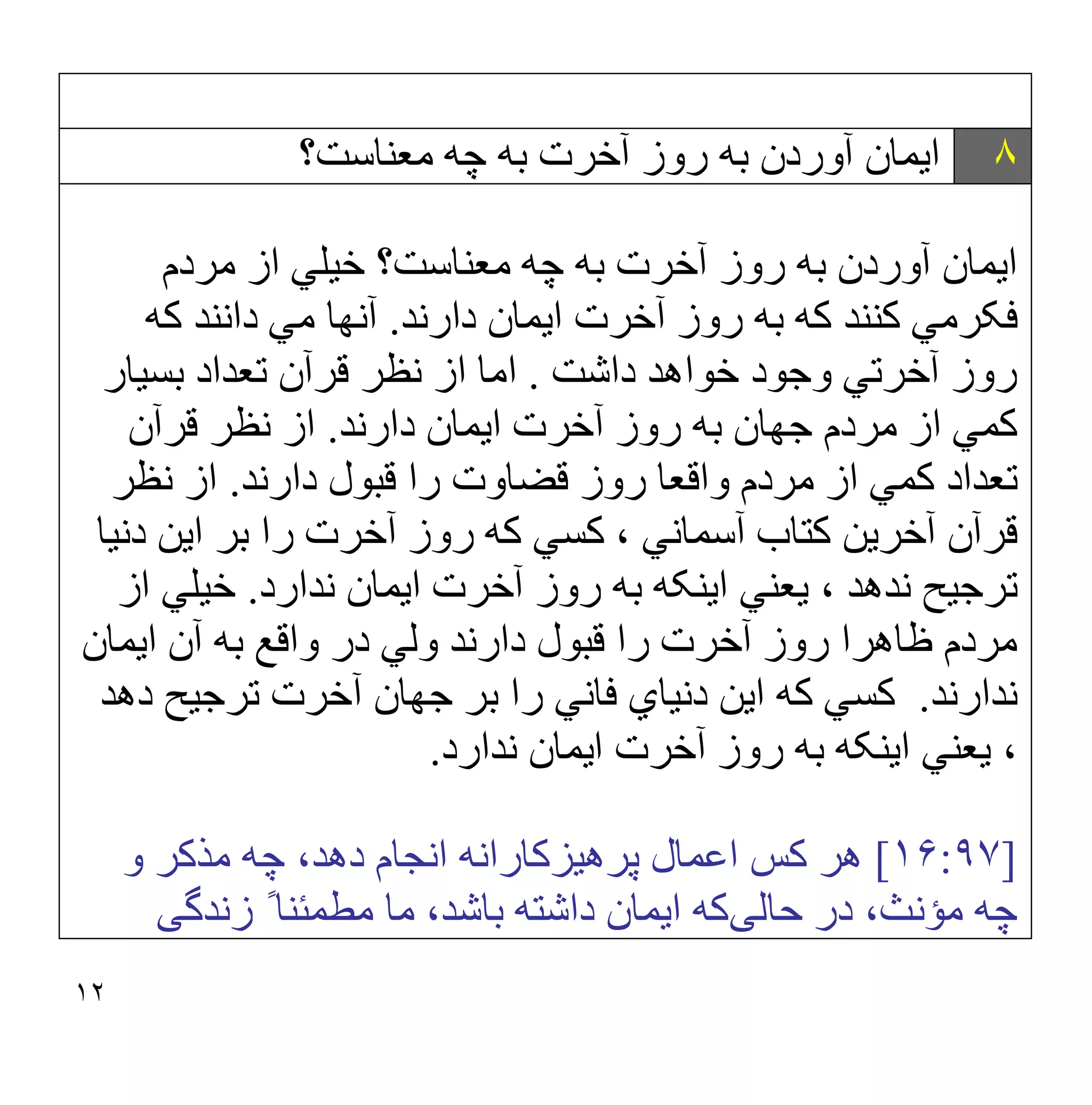 ١٢
٨
‫ﻣﻌﻨﺎﺳﺖ؟‬ ‫ﭼﮫ‬ ‫ﺑﮫ‬ ‫آﺧﺮت‬ ‫روز‬ ‫ﺑﮫ‬ ‫آوردن‬ ‫اﯾﻤﺎن‬
‫ﻣﻌﻨﺎﺳﺖ؟‬ ‫ﭼﮫ‬ ‫ﺑﮫ‬ ‫آﺧﺮت‬ ‫روز‬ ‫ﺑﮫ‬ ‫آوردن‬ ‫اﯾﻤﺎن‬
‫ﻣﺮدم‬ ‫از‬ ‫ﺧﯿﻠﻲ‬
‫دارﻧﺪ‬ ‫اﯾﻤﺎن‬ ‫آﺧﺮت‬ ‫روز‬ ‫ﺑﮫ‬ ‫ﮐﮫ‬ ‫ﮐﻨﻨﺪ‬ ‫ﻓﮑﺮﻣﻲ‬
.
‫ﮐﮫ‬ ‫داﻧﻨﺪ‬ ‫ﻣﻲ‬ ‫آﻧﮭﺎ‬
‫داﺷﺖ‬ ‫ﺧﻮاھﺪ‬ ‫وﺟﻮد‬ ‫آﺧﺮﺗﻲ‬ ‫روز‬
.
‫ﺑﺴﯿﺎر‬ ‫ﺗﻌﺪاد‬ ‫ﻗﺮآن‬ ‫ﻧﻈﺮ‬ ‫از‬ ‫اﻣﺎ‬
‫دارﻧﺪ‬ ‫اﯾﻤﺎن‬ ‫آﺧﺮت‬ ‫روز‬ ‫ﺑﮫ‬ ‫ﺟﮭﺎن‬ ‫ﻣﺮدم‬ ‫از‬ ‫ﮐﻤﻲ‬
.
‫ﻗﺮآن‬ ‫ﻧﻈﺮ‬ ‫از‬
‫دارﻧﺪ‬ ‫ﻗﺒﻮل‬ ‫را‬ ‫ﻗﻀﺎوت‬ ‫روز‬ ‫واﻗﻌﺎ‬ ‫ﻣﺮدم‬ ‫از‬ ‫ﮐﻤﻲ‬ ‫ﺗﻌﺪاد‬
.
‫ﻧﻈﺮ‬ ‫از‬
، ‫آﺳﻤﺎﻧﻲ‬ ‫ﮐﺘﺎب‬ ‫آﺧﺮﯾﻦ‬ ‫ﻗﺮآن‬
‫دﻧﯿﺎ‬ ‫اﯾﻦ‬ ‫ﺑﺮ‬ ‫را‬ ‫آﺧﺮت‬ ‫روز‬ ‫ﮐﮫ‬ ‫ﮐﺴﻲ‬
‫ﯾﻌﻨ‬ ، ‫ﻧﺪھﺪ‬ ‫ﺗﺮﺟﯿﺢ‬
‫ﻧﺪارد‬ ‫اﯾﻤﺎن‬ ‫آﺧﺮت‬ ‫روز‬ ‫ﺑﮫ‬ ‫اﯾﻨﮑﮫ‬ ‫ﻲ‬
.
‫از‬ ‫ﺧﯿﻠﻲ‬
‫اﯾﻤﺎن‬ ‫آن‬ ‫ﺑﮫ‬ ‫واﻗﻊ‬ ‫در‬ ‫وﻟﻲ‬ ‫دارﻧﺪ‬ ‫ﻗﺒﻮل‬ ‫را‬ ‫آﺧﺮت‬ ‫روز‬ ‫ظﺎھﺮا‬ ‫ﻣﺮدم‬
‫ﻧﺪارﻧﺪ‬
.
‫دھﺪ‬ ‫ﺗﺮﺟﯿﺢ‬ ‫آﺧﺮت‬ ‫ﺟﮭﺎن‬ ‫ﺑﺮ‬ ‫را‬ ‫ﻓﺎﻧﻲ‬ ‫دﻧﯿﺎي‬ ‫اﯾﻦ‬ ‫ﮐﮫ‬ ‫ﮐﺴﻲ‬
‫ﻧﺪارد‬ ‫اﯾﻤﺎن‬ ‫آﺧﺮت‬ ‫روز‬ ‫ﺑﮫ‬ ‫اﯾﻨﮑﮫ‬ ‫ﯾﻌﻨﻲ‬ ،
.
]
١۶:٩٧
[
‫ﭘﺮھ‬ ‫اﻋﻤﺎل‬ ‫ﮐﺲ‬ ‫ھﺮ‬
‫ﯿ‬
‫ﺰﮐﺎراﻧﮫ‬
‫و‬ ‫ﻣﺬﮐﺮ‬ ‫ﭼﮫ‬ ،‫دھﺪ‬ ‫اﻧﺠﺎم‬
‫ﻣﺆﻧ‬ ‫ﭼﮫ‬
‫ﺣﺎﻟ‬ ‫در‬ ،‫ﺚ‬
‫ﯽ‬
‫زﻧﺪﮔ‬ ً ‫ﻣﻄﻤﺌﻨﺎ‬ ‫ﻣﺎ‬ ،‫ﺑﺎﺷﺪ‬ ‫داﺷﺘﮫ‬ ‫اﯾﻤﺎن‬ ‫ﮐﮫ‬
‫ﯽ‬
 