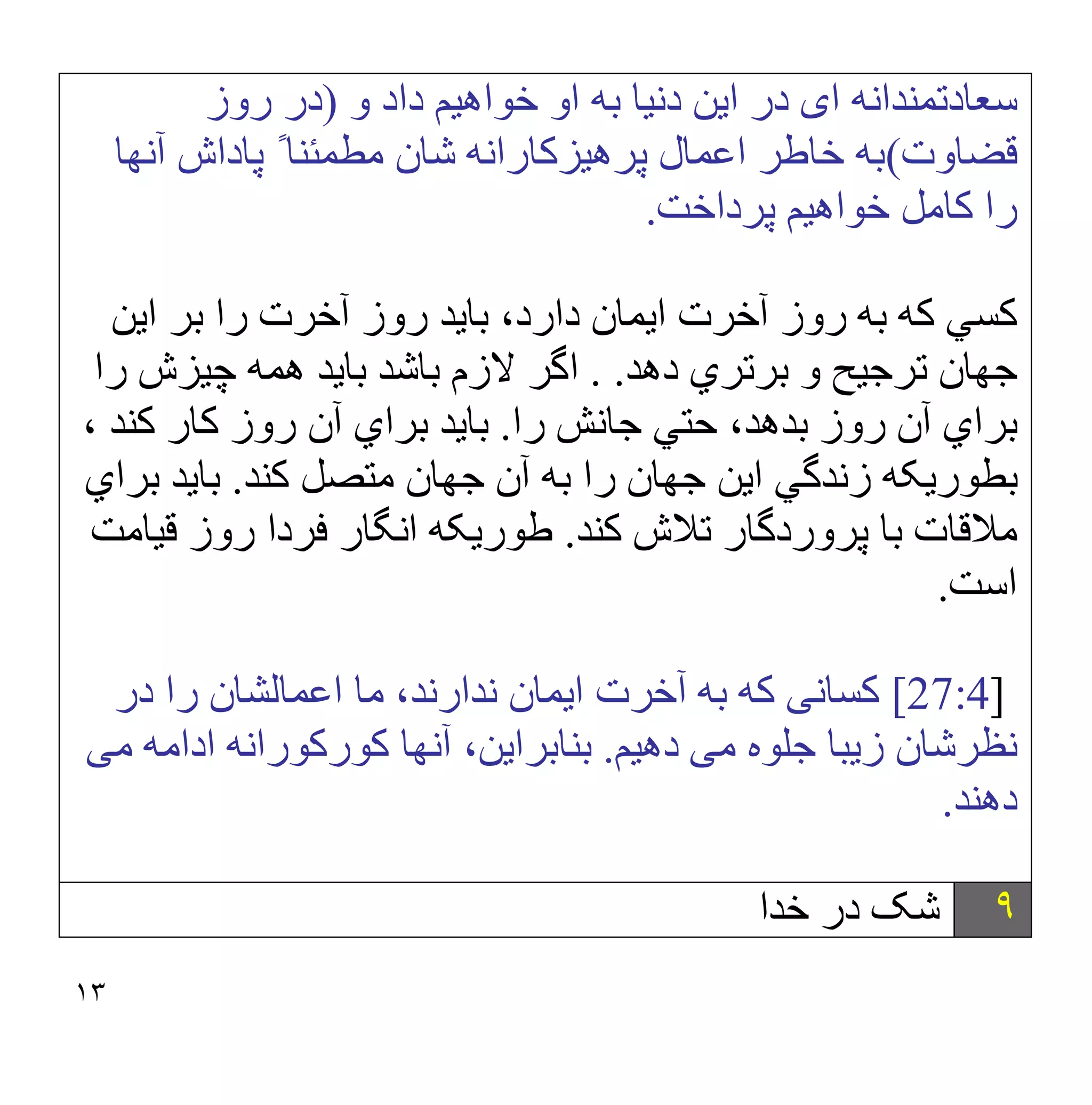 ١٣
‫ا‬ ‫ﺳﻌﺎدﺗﻤﻨﺪاﻧﮫ‬
‫ی‬
‫و‬ ‫داد‬ ‫ﺧﻮاھﯿﻢ‬ ‫او‬ ‫ﺑﮫ‬ ‫دﻧﯿﺎ‬ ‫اﯾﻦ‬ ‫در‬
)
‫روز‬ ‫در‬
‫ﻗﻀﺎوت‬
(
‫آﻧﮭﺎ‬ ‫ﭘﺎداش‬ ً ‫ﻣﻄﻤﺌﻨﺎ‬ ‫ﺷﺎن‬ ‫ﭘﺮھﯿﺰﻛﺎراﻧﮫ‬ ‫اﻋﻤﺎل‬ ‫ﺧﺎطﺮ‬ ‫ﺑﮫ‬
‫ﭘﺮداﺧﺖ‬ ‫ﺧﻮاھﯿﻢ‬ ‫ﻛﺎﻣﻞ‬ ‫را‬
.
‫ﮐﺴﻲ‬
‫اﯾﻦ‬ ‫ﺑﺮ‬ ‫را‬ ‫آﺧﺮت‬ ‫روز‬ ‫ﺑﺎﯾﺪ‬ ،‫دارد‬ ‫اﯾﻤﺎن‬ ‫آﺧﺮت‬ ‫روز‬ ‫ﺑﮫ‬ ‫ﮐﮫ‬
‫ﺑﺮﺗﺮ‬ ‫و‬ ‫ﺗﺮﺟﯿﺢ‬ ‫ﺟﮭﺎن‬
‫دھﺪ‬ ‫ي‬
. .
‫را‬ ‫ﭼﯿﺰش‬ ‫ھﻤﮫ‬ ‫ﺑﺎﯾﺪ‬ ‫ﺑﺎﺷﺪ‬ ‫ﻻزم‬ ‫اﮔﺮ‬
‫را‬ ‫ﺟﺎﻧﺶ‬ ‫ﺣﺘﻲ‬ ،‫ﺑﺪھﺪ‬ ‫روز‬ ‫آن‬ ‫ﺑﺮاي‬
.
، ‫ﮐﻨﺪ‬ ‫ﮐﺎر‬ ‫روز‬ ‫آن‬ ‫ﺑﺮاي‬ ‫ﺑﺎﯾﺪ‬
‫ﮐﻨﺪ‬ ‫ﻣﺘﺼﻞ‬ ‫ﺟﮭﺎن‬ ‫آن‬ ‫ﺑﮫ‬ ‫را‬ ‫ﺟﮭﺎن‬ ‫اﯾﻦ‬ ‫زﻧﺪﮔﻲ‬ ‫ﺑﻄﻮرﯾﮑﮫ‬
.
‫ﺑﺮاي‬ ‫ﺑﺎﯾﺪ‬
‫ﮐﻨﺪ‬ ‫ﺗﻼش‬ ‫ﭘﺮوردﮔﺎر‬ ‫ﺑﺎ‬ ‫ﻣﻼﻗﺎت‬
.
‫ﻗﯿﺎﻣﺖ‬ ‫روز‬ ‫ﻓﺮدا‬ ‫اﻧﮕﺎر‬ ‫طﻮرﯾﮑﮫ‬
‫اﺳﺖ‬
.
[27:4]
‫ﻛﺴﺎﻧ‬
‫ﯽ‬
،‫ﻧﺪارﻧﺪ‬ ‫اﯾﻤﺎن‬ ‫آﺧﺮت‬ ‫ﺑﮫ‬ ‫ﻛﮫ‬
‫در‬ ‫را‬ ‫اﻋﻤﺎﻟﺸﺎن‬ ‫ﻣﺎ‬
‫ﻣ‬ ‫ﺟﻠﻮه‬ ‫زﯾﺒﺎ‬ ‫ﻧﻈﺮﺷﺎن‬
‫ﯽ‬
‫دھﯿﻢ‬
.
‫ﻣ‬ ‫اداﻣﮫ‬ ‫ﻛﻮرﻛﻮراﻧﮫ‬ ‫آﻧﮭﺎ‬ ،‫ﺑﻨﺎﺑﺮاﯾﻦ‬
‫ﯽ‬
‫دھﻨﺪ‬
.
٩
‫ﺧﺪا‬ ‫در‬ ‫ﺷﮏ‬
 