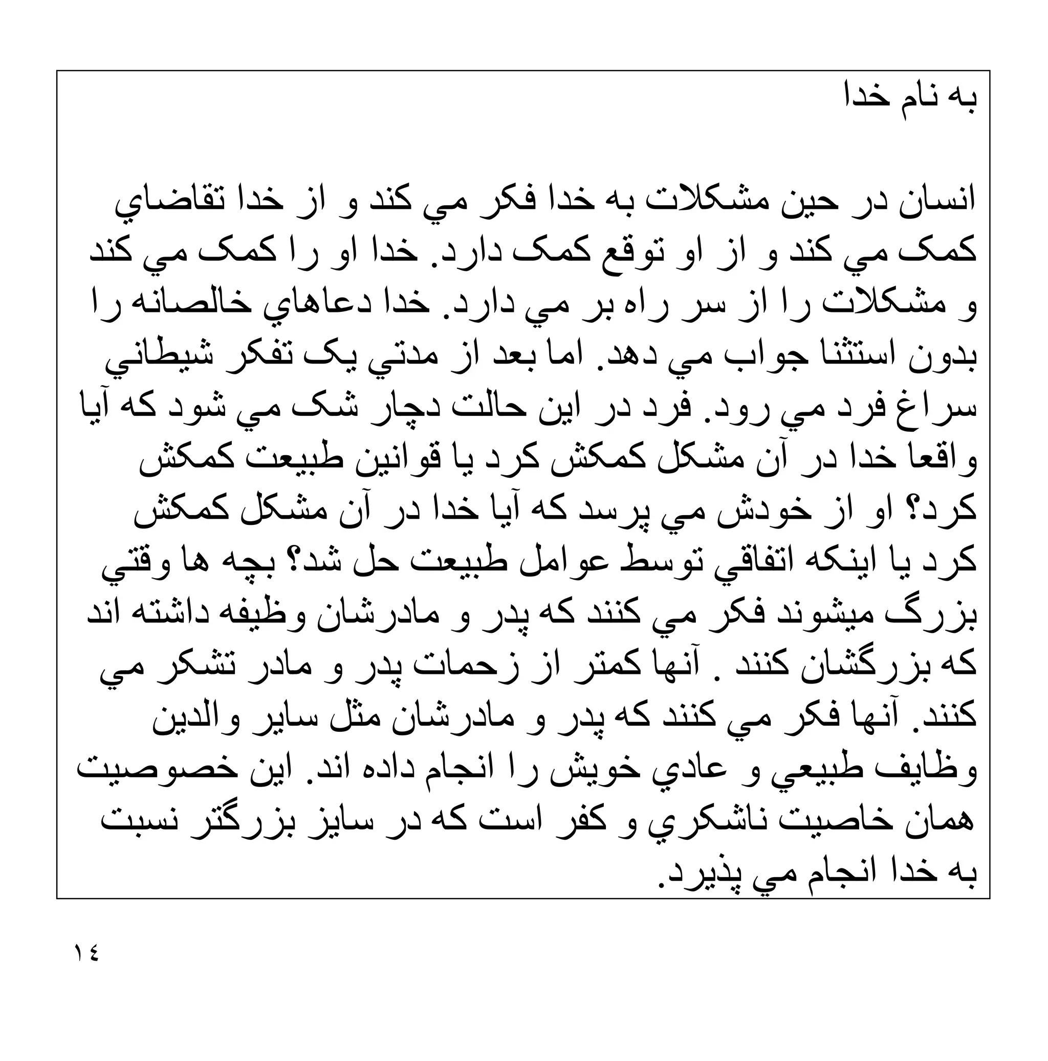 ١٤
‫ﺧﺪا‬ ‫ﻧﺎم‬ ‫ﺑﮫ‬
‫ﺗﻘﺎﺿﺎي‬ ‫ﺧﺪا‬ ‫از‬ ‫و‬ ‫ﮐﻨﺪ‬ ‫ﻣﻲ‬ ‫ﻓﮑﺮ‬ ‫ﺧﺪا‬ ‫ﺑﮫ‬ ‫ﻣﺸﮑﻼت‬ ‫ﺣﯿﻦ‬ ‫در‬ ‫اﻧﺴﺎن‬
‫دارد‬ ‫ﮐﻤﮏ‬ ‫ﺗﻮﻗﻊ‬ ‫او‬ ‫از‬ ‫و‬ ‫ﮐﻨﺪ‬ ‫ﻣﻲ‬ ‫ﮐﻤﮏ‬
.
‫ﮐﻨﺪ‬ ‫ﻣﻲ‬ ‫ﮐﻤﮏ‬ ‫را‬ ‫او‬ ‫ﺧﺪا‬
‫دارد‬ ‫ﻣﻲ‬ ‫ﺑﺮ‬ ‫راه‬ ‫ﺳﺮ‬ ‫از‬ ‫را‬ ‫ﻣﺸﮑﻼت‬ ‫و‬
.
‫را‬ ‫ﺧﺎﻟﺼﺎﻧﮫ‬ ‫دﻋﺎھﺎي‬ ‫ﺧﺪا‬
‫دھﺪ‬ ‫ﻣﻲ‬ ‫ﺟﻮاب‬ ‫اﺳﺘﺜﻨﺎ‬ ‫ﺑﺪون‬
.
‫ﺷﯿﻄﺎﻧﻲ‬ ‫ﺗﻔﮑﺮ‬ ‫ﯾﮏ‬ ‫ﻣﺪﺗﻲ‬ ‫از‬ ‫ﺑﻌﺪ‬ ‫اﻣﺎ‬
‫رود‬ ‫ﻣﻲ‬ ‫ﻓﺮد‬ ‫ﺳﺮاغ‬
.
‫آﯾﺎ‬ ‫ﮐﮫ‬ ‫ﺷﻮد‬ ‫ﻣﻲ‬ ‫ﺷﮏ‬ ‫دﭼﺎر‬ ‫ﺣﺎﻟﺖ‬ ‫اﯾﻦ‬ ‫در‬ ‫ﻓﺮد‬
‫ﮐﻤﮑﺶ‬ ‫طﺒﯿﻌﺖ‬ ‫ﻗﻮاﻧﯿﻦ‬ ‫ﯾﺎ‬ ‫ﮐﺮد‬ ‫ﮐﻤﮑﺶ‬ ‫ﻣﺸﮑﻞ‬ ‫آن‬ ‫در‬ ‫ﺧﺪا‬ ‫واﻗﻌﺎ‬
‫ﮐﻤﮑﺶ‬ ‫ﻣﺸﮑﻞ‬ ‫آن‬ ‫در‬ ‫ﺧﺪا‬ ‫آﯾﺎ‬ ‫ﮐﮫ‬ ‫ﭘﺮﺳﺪ‬ ‫ﻣﻲ‬ ‫ﺧﻮدش‬ ‫از‬ ‫او‬ ‫ﮐﺮد؟‬
‫اﺗﻔﺎﻗﻲ‬ ‫اﯾﻨﮑﮫ‬ ‫ﯾﺎ‬ ‫ﮐﺮد‬
‫وﻗﺘﻲ‬ ‫ھﺎ‬ ‫ﺑﭽﮫ‬ ‫ﺷﺪ؟‬ ‫ﺣﻞ‬ ‫طﺒﯿﻌﺖ‬ ‫ﻋﻮاﻣﻞ‬ ‫ﺗﻮﺳﻂ‬
‫اﻧﺪ‬ ‫داﺷﺘﮫ‬ ‫وظﯿﻔﮫ‬ ‫ﻣﺎدرﺷﺎن‬ ‫و‬ ‫ﭘﺪر‬ ‫ﮐﮫ‬ ‫ﮐﻨﻨﺪ‬ ‫ﻣﻲ‬ ‫ﻓﮑﺮ‬ ‫ﻣﯿﺸﻮﻧﺪ‬ ‫ﺑﺰرگ‬
‫ﮐﻨﻨﺪ‬ ‫ﺑﺰرﮔﺸﺎن‬ ‫ﮐﮫ‬
.
‫ﻣﻲ‬ ‫ﺗﺸﮑﺮ‬ ‫ﻣﺎدر‬ ‫و‬ ‫ﭘﺪر‬ ‫زﺣﻤﺎت‬ ‫از‬ ‫ﮐﻤﺘﺮ‬ ‫آﻧﮭﺎ‬
‫ﮐﻨﻨﺪ‬
.
‫واﻟﺪﯾﻦ‬ ‫ﺳﺎﯾﺮ‬ ‫ﻣﺜﻞ‬ ‫ﻣﺎدرﺷﺎن‬ ‫و‬ ‫ﭘﺪر‬ ‫ﮐﮫ‬ ‫ﮐﻨﻨﺪ‬ ‫ﻣﻲ‬ ‫ﻓﮑﺮ‬ ‫آﻧﮭﺎ‬
‫اﻧﺪ‬ ‫داده‬ ‫اﻧﺠﺎم‬ ‫را‬ ‫ﺧﻮﯾﺶ‬ ‫ﻋﺎدي‬ ‫و‬ ‫طﺒﯿﻌﻲ‬ ‫وظﺎﯾﻒ‬
.
‫ﺧﺼﻮﺻ‬ ‫اﯾﻦ‬
‫ﯿﺖ‬
‫ﻧﺴﺒﺖ‬ ‫ﺑﺰرﮔﺘﺮ‬ ‫ﺳﺎﯾﺰ‬ ‫در‬ ‫ﮐﮫ‬ ‫اﺳﺖ‬ ‫ﮐﻔﺮ‬ ‫و‬ ‫ﻧﺎﺷﮑﺮي‬ ‫ﺧﺎﺻﯿﺖ‬ ‫ھﻤﺎن‬
‫ﭘﺬﯾﺮد‬ ‫ﻣﻲ‬ ‫اﻧﺠﺎم‬ ‫ﺧﺪا‬ ‫ﺑﮫ‬
.
 