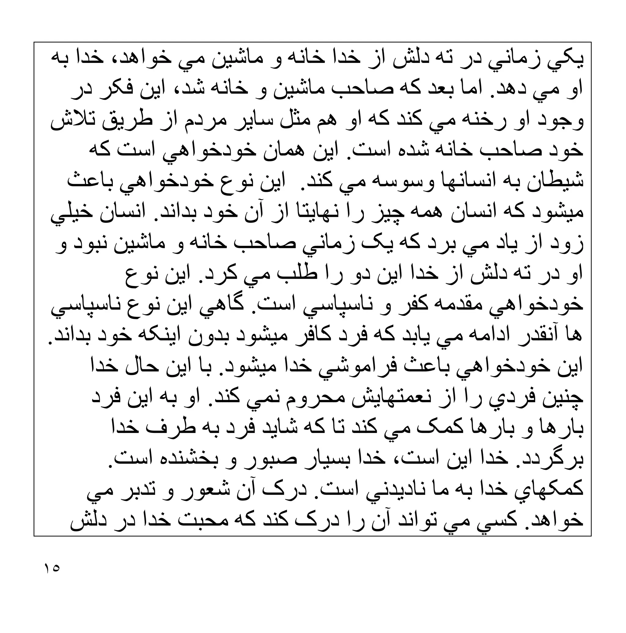 ١٥
‫ﺑﮫ‬ ‫ﺧﺪا‬ ،‫ﺧﻮاھﺪ‬ ‫ﻣﻲ‬ ‫ﻣﺎﺷﯿﻦ‬ ‫و‬ ‫ﺧﺎﻧﮫ‬ ‫ﺧﺪا‬ ‫از‬ ‫دﻟﺶ‬ ‫ﺗﮫ‬ ‫در‬ ‫زﻣﺎﻧﻲ‬ ‫ﯾﮑﻲ‬
‫دھﺪ‬ ‫ﻣﻲ‬ ‫او‬
.
‫در‬ ‫ﻓﮑﺮ‬ ‫اﯾﻦ‬ ،‫ﺷﺪ‬ ‫ﺧﺎﻧﮫ‬ ‫و‬ ‫ﻣﺎﺷﯿﻦ‬ ‫ﺻﺎﺣﺐ‬ ‫ﮐﮫ‬ ‫ﺑﻌﺪ‬ ‫اﻣﺎ‬
‫ﺗﻼش‬ ‫طﺮﯾﻖ‬ ‫از‬ ‫ﻣﺮدم‬ ‫ﺳﺎﯾﺮ‬ ‫ﻣﺜﻞ‬ ‫ھﻢ‬ ‫او‬ ‫ﮐﮫ‬ ‫ﮐﻨﺪ‬ ‫ﻣﻲ‬ ‫رﺧﻨﮫ‬ ‫او‬ ‫وﺟﻮد‬
‫ﺧ‬ ‫ﺻﺎﺣﺐ‬ ‫ﺧﻮد‬
‫اﺳﺖ‬ ‫ﺷﺪه‬ ‫ﺎﻧﮫ‬
.
‫ﮐﮫ‬ ‫اﺳﺖ‬ ‫ﺧﻮدﺧﻮاھﻲ‬ ‫ھﻤﺎن‬ ‫اﯾﻦ‬
‫ﮐﻨﺪ‬ ‫ﻣﻲ‬ ‫وﺳﻮﺳﮫ‬ ‫اﻧﺴﺎﻧﮭﺎ‬ ‫ﺑﮫ‬ ‫ﺷﯿﻄﺎن‬
.
‫ﺑﺎﻋﺚ‬ ‫ﺧﻮدﺧﻮاھﻲ‬ ‫ﻧﻮع‬ ‫اﯾﻦ‬
‫ﺑﺪاﻧﺪ‬ ‫ﺧﻮد‬ ‫آن‬ ‫از‬ ‫ﻧﮭﺎﯾﺘﺎ‬ ‫را‬ ‫ﭼﯿﺰ‬ ‫ھﻤﮫ‬ ‫اﻧﺴﺎن‬ ‫ﮐﮫ‬ ‫ﻣﯿﺸﻮد‬
.
‫ﺧﯿﻠﻲ‬ ‫اﻧﺴﺎن‬
‫و‬ ‫ﻧﺒﻮد‬ ‫ﻣﺎﺷﯿﻦ‬ ‫و‬ ‫ﺧﺎﻧﮫ‬ ‫ﺻﺎﺣﺐ‬ ‫زﻣﺎﻧﻲ‬ ‫ﯾﮏ‬ ‫ﮐﮫ‬ ‫ﺑﺮد‬ ‫ﻣﻲ‬ ‫ﯾﺎد‬ ‫از‬ ‫زود‬
‫ﮐﺮد‬ ‫ﻣﻲ‬ ‫طﻠﺐ‬ ‫را‬ ‫دو‬ ‫اﯾﻦ‬ ‫ﺧﺪا‬ ‫از‬ ‫دﻟﺶ‬ ‫ﺗﮫ‬ ‫در‬ ‫او‬
.
‫ﻧﻮ‬ ‫اﯾﻦ‬
‫ع‬
‫اﺳﺖ‬ ‫ﻧﺎﺳﭙﺎﺳﻲ‬ ‫و‬ ‫ﮐﻔﺮ‬ ‫ﻣﻘﺪﻣﮫ‬ ‫ﺧﻮدﺧﻮاھﻲ‬
.
‫ﻧﺎﺳﭙﺎﺳﻲ‬ ‫ﻧﻮع‬ ‫اﯾﻦ‬ ‫ﮔﺎھﻲ‬
‫ﺑﺪاﻧﺪ‬ ‫ﺧﻮد‬ ‫اﯾﻨﮑﮫ‬ ‫ﺑﺪون‬ ‫ﻣﯿﺸﻮد‬ ‫ﮐﺎﻓﺮ‬ ‫ﻓﺮد‬ ‫ﮐﮫ‬ ‫ﯾﺎﺑﺪ‬ ‫ﻣﻲ‬ ‫اداﻣﮫ‬ ‫آﻧﻘﺪر‬ ‫ھﺎ‬
.
‫ﻣﯿﺸﻮد‬ ‫ﺧﺪا‬ ‫ﻓﺮاﻣﻮﺷﻲ‬ ‫ﺑﺎﻋﺚ‬ ‫ﺧﻮدﺧﻮاھﻲ‬ ‫اﯾﻦ‬
.
‫ﺧﺪا‬ ‫ﺣﺎل‬ ‫اﯾﻦ‬ ‫ﺑﺎ‬
‫ﮐﻨﺪ‬ ‫ﻧﻤﻲ‬ ‫ﻣﺤﺮوم‬ ‫ﻧﻌﻤﺘﮭﺎﯾﺶ‬ ‫از‬ ‫را‬ ‫ﻓﺮدي‬ ‫ﭼﻨﯿﻦ‬
.
‫ﻓﺮد‬ ‫اﯾﻦ‬ ‫ﺑﮫ‬ ‫او‬
‫ﮐﮫ‬ ‫ﺗﺎ‬ ‫ﮐﻨﺪ‬ ‫ﻣﻲ‬ ‫ﮐﻤﮏ‬ ‫ﺑﺎرھﺎ‬ ‫و‬ ‫ﺑﺎرھﺎ‬
‫ﺧﺪا‬ ‫طﺮف‬ ‫ﺑﮫ‬ ‫ﻓﺮد‬ ‫ﺷﺎﯾﺪ‬
‫ﺑﺮﮔﺮدد‬
.
‫اﺳﺖ‬ ‫ﺑﺨﺸﻨﺪه‬ ‫و‬ ‫ﺻﺒﻮر‬ ‫ﺑﺴﯿﺎر‬ ‫ﺧﺪا‬ ،‫اﺳﺖ‬ ‫اﯾﻦ‬ ‫ﺧﺪا‬
.
‫اﺳﺖ‬ ‫ﻧﺎدﯾﺪﻧﻲ‬ ‫ﻣﺎ‬ ‫ﺑﮫ‬ ‫ﺧﺪا‬ ‫ﮐﻤﮑﮭﺎي‬
.
‫ﻣﻲ‬ ‫ﺗﺪﺑﺮ‬ ‫و‬ ‫ﺷﻌﻮر‬ ‫آن‬ ‫درک‬
‫ﺧﻮاھﺪ‬
.
‫دﻟﺶ‬ ‫در‬ ‫ﺧﺪا‬ ‫ﻣﺤﺒﺖ‬ ‫ﮐﮫ‬ ‫ﮐﻨﺪ‬ ‫درک‬ ‫را‬ ‫آن‬ ‫ﺗﻮاﻧﺪ‬ ‫ﻣﻲ‬ ‫ﮐﺴﻲ‬
 
