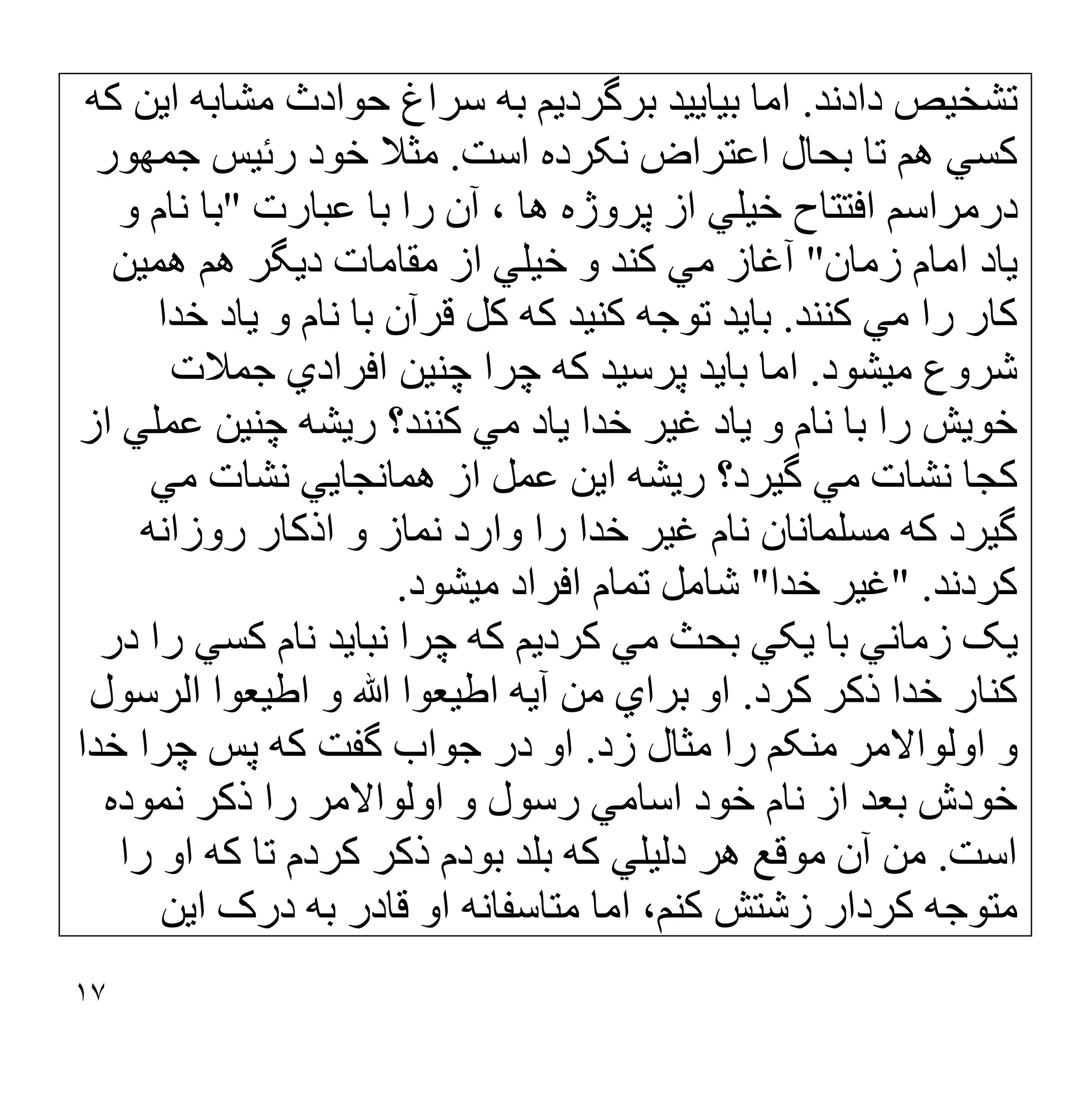 ١٧
‫دادﻧﺪ‬ ‫ﺗﺸﺨﯿﺺ‬
.
‫ﮐﮫ‬ ‫اﯾﻦ‬ ‫ﻣﺸﺎﺑﮫ‬ ‫ﺣﻮادث‬ ‫ﺳﺮاغ‬ ‫ﺑﮫ‬ ‫ﺑﺮﮔﺮدﯾﻢ‬ ‫ﺑﯿﺎﯾﯿﺪ‬ ‫اﻣﺎ‬
‫اﺳﺖ‬ ‫ﻧﮑﺮده‬ ‫اﻋﺘﺮاض‬ ‫ﺑﺤﺎل‬ ‫ﺗﺎ‬ ‫ھﻢ‬ ‫ﮐﺴﻲ‬
.
‫ﺟﻤﮭﻮر‬ ‫رﺋﯿﺲ‬ ‫ﺧﻮد‬ ‫ﻣﺜﻼ‬
‫ﻋﺒﺎرت‬ ‫ﺑﺎ‬ ‫را‬ ‫آن‬ ، ‫ھﺎ‬ ‫ﭘﺮوژه‬ ‫از‬ ‫ﺧﯿﻠﻲ‬ ‫اﻓﺘﺘﺎح‬ ‫درﻣﺮاﺳﻢ‬
"
‫ﻧ‬ ‫ﺑﺎ‬
‫و‬ ‫ﺎم‬
‫زﻣﺎن‬ ‫اﻣﺎم‬ ‫ﯾﺎد‬
"
‫و‬ ‫ﮐﻨﺪ‬ ‫ﻣﻲ‬ ‫آﻏﺎز‬
‫ھﻤﯿﻦ‬ ‫ھﻢ‬ ‫دﯾﮕﺮ‬ ‫ﻣﻘﺎﻣﺎت‬ ‫از‬ ‫ﺧﯿﻠﻲ‬
‫ﮐﻨﻨﺪ‬ ‫ﻣﻲ‬ ‫را‬ ‫ﮐﺎر‬
.
‫ﮐﮫ‬ ‫ﮐﻨﯿﺪ‬ ‫ﺗﻮﺟﮫ‬ ‫ﺑﺎﯾﺪ‬
‫ﮐﻞ‬
‫ﺧﺪا‬ ‫ﯾﺎد‬ ‫و‬ ‫ﻧﺎم‬ ‫ﺑﺎ‬ ‫ﻗﺮآن‬
‫ﻣﯿﺸﻮد‬ ‫ﺷﺮوع‬
.
‫ﺟﻤﻼت‬ ‫اﻓﺮادي‬ ‫ﭼﻨﯿﻦ‬ ‫ﭼﺮا‬ ‫ﮐﮫ‬ ‫ﭘﺮﺳﯿﺪ‬ ‫ﺑﺎﯾﺪ‬ ‫اﻣﺎ‬
‫ﯾﺎد‬ ‫و‬ ‫ﻧﺎم‬ ‫ﺑﺎ‬ ‫را‬ ‫ﺧﻮﯾﺶ‬
‫رﯾﺸﮫ‬ ‫ﮐﻨﻨﺪ؟‬ ‫ﻣﻲ‬ ‫ﯾﺎد‬ ‫ﺧﺪا‬ ‫ﻏﯿﺮ‬
‫از‬ ‫ﻋﻤﻠﻲ‬ ‫ﭼﻨﯿﻦ‬
‫ھﻤﺎﻧﺠﺎﯾﻲ‬ ‫از‬ ‫ﻋﻤﻞ‬ ‫اﯾﻦ‬ ‫رﯾﺸﮫ‬ ‫ﮔﯿﺮد؟‬ ‫ﻣﻲ‬ ‫ﻧﺸﺎت‬ ‫ﮐﺠﺎ‬
‫ﻣﻲ‬ ‫ﻧﺸﺎت‬
‫ﮔﯿﺮد‬
‫وارد‬ ‫را‬ ‫ﺧﺪا‬ ‫ﻏﯿﺮ‬ ‫ﻧﺎم‬ ‫ﻣﺴﻠﻤﺎﻧﺎن‬ ‫ﮐﮫ‬
‫روزاﻧﮫ‬ ‫اذﮐﺎر‬ ‫و‬ ‫ﻧﻤﺎز‬
‫ﮐﺮدﻧﺪ‬
" .
‫ﺧﺪا‬ ‫ﻏﯿﺮ‬
"
‫ﻣﯿﺸﻮد‬ ‫اﻓﺮاد‬ ‫ﺗﻤﺎم‬ ‫ﺷﺎﻣﻞ‬
.
‫ﻧﺒﺎﯾﺪ‬ ‫ﭼﺮا‬ ‫ﮐﮫ‬ ‫ﮐﺮدﯾﻢ‬ ‫ﻣﻲ‬ ‫ﺑﺤﺚ‬ ‫ﯾﮑﻲ‬ ‫ﺑﺎ‬ ‫زﻣﺎﻧﻲ‬ ‫ﯾﮏ‬
‫ﻧﺎم‬
‫در‬ ‫را‬ ‫ﮐﺴﻲ‬
‫ﮐﺮد‬ ‫ذﮐﺮ‬ ‫ﺧﺪا‬ ‫ﮐﻨﺎر‬
.
‫اﻟﺮﺳﻮل‬ ‫اطﯿﻌﻮا‬ ‫و‬ ‫ﷲ‬ ‫اطﯿﻌﻮا‬ ‫آﯾﮫ‬ ‫ﻣﻦ‬ ‫ﺑﺮاي‬ ‫او‬
‫زد‬ ‫ﻣﺜﺎل‬ ‫را‬ ‫ﻣﻨﮑﻢ‬ ‫اوﻟﻮاﻻﻣﺮ‬ ‫و‬
.
‫ﮐﮫ‬ ‫ﮔﻔﺖ‬ ‫ﺟﻮاب‬ ‫در‬ ‫او‬
‫ﺧﺪا‬ ‫ﭼﺮا‬ ‫ﭘﺲ‬
‫ﻧﻤﻮده‬ ‫ذﮐﺮ‬ ‫را‬ ‫اوﻟﻮاﻻﻣﺮ‬ ‫و‬ ‫رﺳﻮل‬ ‫اﺳﺎﻣﻲ‬ ‫ﺧﻮد‬ ‫ﻧﺎم‬ ‫از‬ ‫ﺑﻌﺪ‬ ‫ﺧﻮدش‬
‫اﺳﺖ‬
.
‫را‬ ‫او‬ ‫ﮐﮫ‬ ‫ﺗﺎ‬ ‫ﮐﺮدم‬ ‫ذﮐﺮ‬ ‫ﺑﻮدم‬ ‫ﺑﻠﺪ‬ ‫ﮐﮫ‬ ‫دﻟﯿﻠﻲ‬ ‫ھﺮ‬ ‫ﻣﻮﻗﻊ‬ ‫آن‬ ‫ﻣﻦ‬
‫اﯾﻦ‬ ‫درک‬ ‫ﺑﮫ‬ ‫ﻗﺎدر‬ ‫او‬ ‫ﻣﺘﺎﺳﻔﺎﻧﮫ‬ ‫اﻣﺎ‬ ،‫ﮐﻨﻢ‬ ‫زﺷﺘﺶ‬ ‫ﮐﺮدار‬ ‫ﻣﺘﻮﺟﮫ‬
 