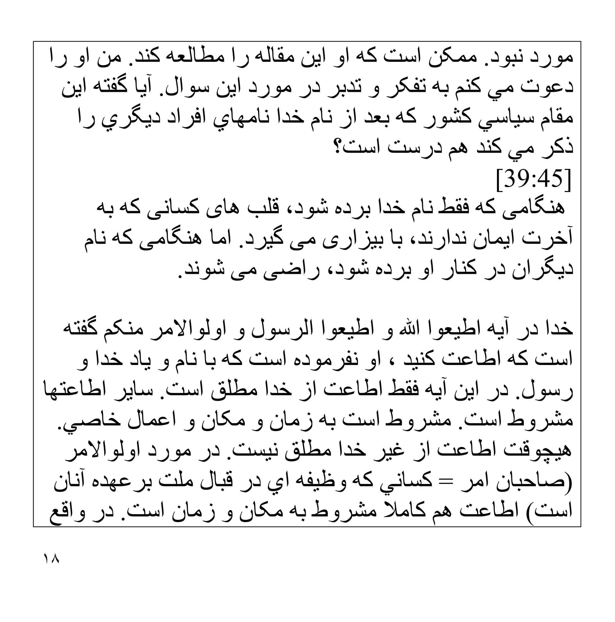 ١٨
‫ﻧﺒﻮد‬ ‫ﻣﻮرد‬
.
‫ﮐﻨﺪ‬ ‫ﻣﻄﺎﻟﻌﮫ‬ ‫را‬ ‫ﻣﻘﺎﻟﮫ‬ ‫اﯾﻦ‬ ‫او‬ ‫ﮐﮫ‬ ‫اﺳﺖ‬ ‫ﻣﻤﮑﻦ‬
.
‫را‬ ‫او‬ ‫ﻣﻦ‬
‫ﺗ‬ ‫ﺑﮫ‬ ‫ﮐﻨﻢ‬ ‫ﻣﻲ‬ ‫دﻋﻮت‬
‫اﯾﻦ‬ ‫ﻣﻮرد‬ ‫در‬ ‫ﺗﺪﺑﺮ‬ ‫و‬ ‫ﻔﮑﺮ‬
‫ﺳﻮال‬
.
‫اﯾﻦ‬ ‫ﮔﻔﺘﮫ‬ ‫آﯾﺎ‬
‫را‬ ‫دﯾﮕﺮي‬ ‫اﻓﺮاد‬ ‫ﻧﺎﻣﮭﺎي‬ ‫ﺧﺪا‬ ‫ﻧﺎم‬ ‫از‬ ‫ﺑﻌﺪ‬ ‫ﮐﮫ‬ ‫ﮐﺸﻮر‬ ‫ﺳﯿﺎﺳﻲ‬ ‫ﻣﻘﺎم‬
‫اﺳﺖ؟‬ ‫درﺳﺖ‬ ‫ھﻢ‬ ‫ﮐﻨﺪ‬ ‫ﻣﻲ‬ ‫ذﮐﺮ‬
[39:45]
‫ھﻨﮕﺎﻣ‬
‫ﯽ‬
‫ھﺎ‬ ‫ﻗﻠﺐ‬ ،‫ﺷﻮد‬ ‫ﺑﺮده‬ ‫ﺧﺪا‬ ‫ﻧﺎم‬ ‫ﻓﻘﻂ‬ ‫ﻛﮫ‬
‫ی‬
‫ﻛﺴﺎﻧ‬
‫ﯽ‬
‫ﺑﮫ‬ ‫ﻛﮫ‬
‫ﺑﯿﺰار‬ ‫ﺑﺎ‬ ،‫ﻧﺪارﻧﺪ‬ ‫اﯾﻤﺎن‬ ‫آﺧﺮت‬
‫ی‬
‫ﻣ‬
‫ﯽ‬
‫ﮔﯿﺮد‬
.
‫ھﻨﮕﺎﻣ‬ ‫اﻣﺎ‬
‫ﯽ‬
‫ﻧﺎم‬ ‫ﻛﮫ‬
‫ا‬ ‫ﻛﻨﺎر‬ ‫در‬ ‫دﯾﮕﺮان‬
‫راﺿ‬ ،‫ﺷﻮد‬ ‫ﺑﺮده‬ ‫و‬
‫ﯽ‬
‫ﻣ‬
‫ﯽ‬
‫ﺷﻮﻧﺪ‬
.
‫ﮔﻔﺘﮫ‬ ‫ﻣﻨﮑﻢ‬ ‫اوﻟﻮاﻻﻣﺮ‬ ‫و‬ ‫اﻟﺮﺳﻮل‬ ‫اطﯿﻌﻮا‬ ‫و‬ ‫ﷲ‬ ‫اطﯿﻌﻮا‬ ‫آﯾﮫ‬ ‫در‬ ‫ﺧﺪا‬
‫و‬ ‫ﺧﺪا‬ ‫ﯾﺎد‬ ‫و‬ ‫ﻧﺎم‬ ‫ﺑﺎ‬ ‫ﮐﮫ‬ ‫اﺳﺖ‬ ‫ﻧﻔﺮﻣﻮده‬ ‫او‬ ، ‫ﮐﻨﯿﺪ‬ ‫اطﺎﻋﺖ‬ ‫ﮐﮫ‬ ‫اﺳﺖ‬
‫رﺳﻮل‬
.
‫اﺳﺖ‬ ‫ﻣﻄﻠﻖ‬ ‫ﺧﺪا‬ ‫از‬ ‫اطﺎﻋﺖ‬ ‫ﻓﻘﻂ‬ ‫آﯾﮫ‬ ‫اﯾﻦ‬ ‫در‬
.
‫اطﺎﻋﺘﮭﺎ‬ ‫ﺳﺎﯾﺮ‬
‫اﺳﺖ‬ ‫ﻣﺸﺮوط‬
.
‫ﺧﺎﺻﻲ‬ ‫اﻋﻤﺎل‬ ‫و‬ ‫ﻣﮑﺎن‬ ‫و‬ ‫زﻣﺎن‬ ‫ﺑﮫ‬ ‫اﺳﺖ‬ ‫ﻣﺸﺮوط‬
.
‫ھﯿﭽﻮ‬
‫ﻧﯿﺴﺖ‬ ‫ﻣﻄﻠﻖ‬ ‫ﺧﺪا‬ ‫ﻏﯿﺮ‬ ‫از‬ ‫اطﺎﻋﺖ‬ ‫ﻗﺖ‬
.
‫اوﻟﻮاﻻﻣﺮ‬ ‫ﻣﻮرد‬ ‫در‬
)
‫اﻣﺮ‬ ‫ﺻﺎﺣﺒﺎن‬
=
‫آﻧﺎن‬ ‫ﺑﺮﻋﮭﺪه‬ ‫ﻣﻠﺖ‬ ‫ﻗﺒﺎل‬ ‫در‬ ‫اي‬ ‫وظﯿﻔﮫ‬ ‫ﮐﮫ‬ ‫ﮐﺴﺎﻧﻲ‬
‫اﺳﺖ‬
(
‫ﻣﮑﺎن‬ ‫ﺑﮫ‬ ‫ﻣﺸﺮوط‬ ‫ﮐﺎﻣﻼ‬ ‫ھﻢ‬ ‫اطﺎﻋﺖ‬
‫اﺳﺖ‬ ‫زﻣﺎن‬ ‫و‬
.
‫واﻗﻊ‬ ‫در‬
 
