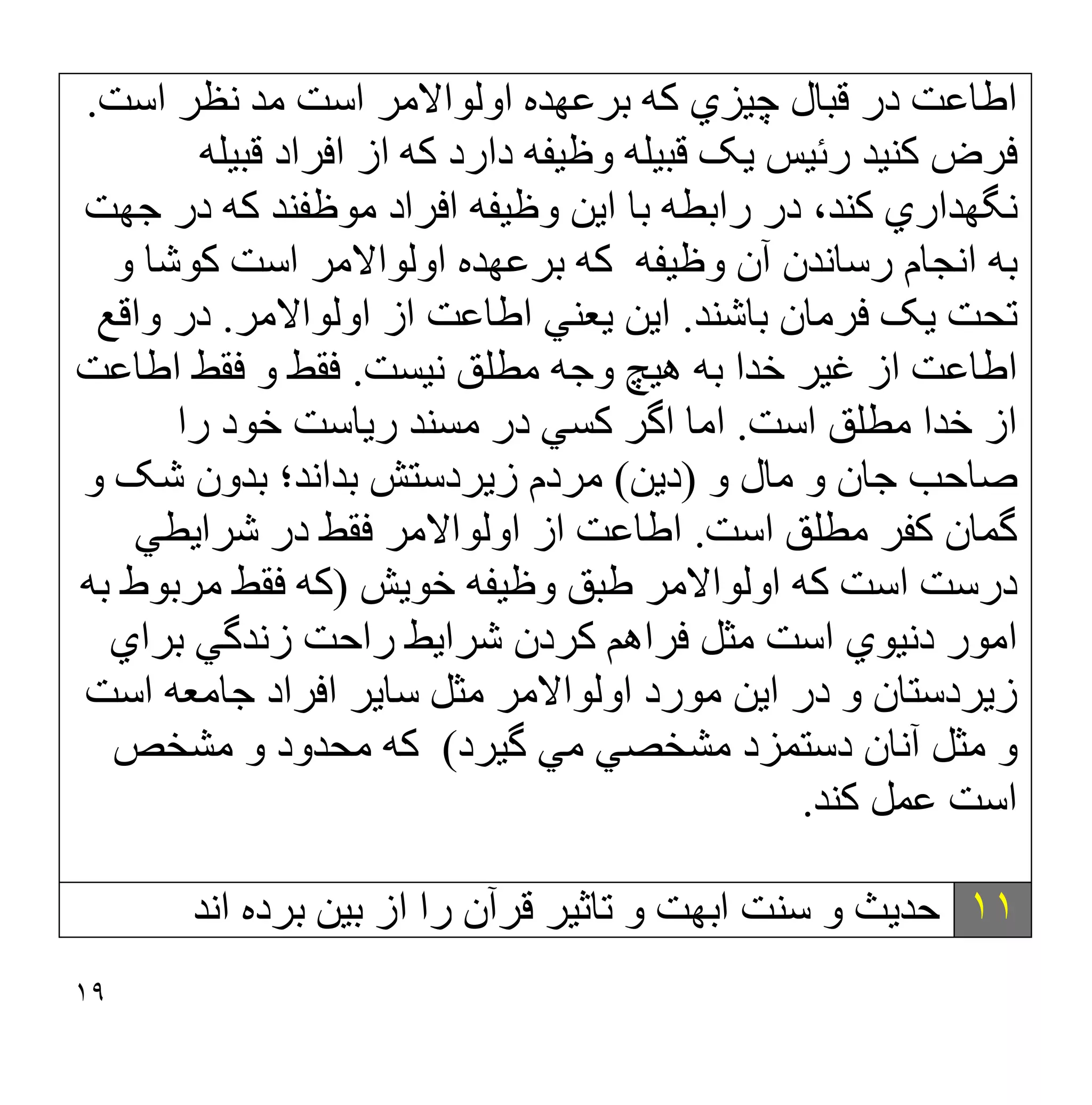١٩
‫ﻗ‬ ‫در‬ ‫اطﺎﻋﺖ‬
‫ﺒ‬
‫ﺎ‬
‫اﺳﺖ‬ ‫ﻧﻈﺮ‬ ‫ﻣﺪ‬ ‫اﺳﺖ‬ ‫اوﻟﻮاﻻﻣﺮ‬ ‫ﺑﺮﻋﮭﺪه‬ ‫ﮐﮫ‬ ‫ﭼﯿﺰي‬ ‫ل‬
.
‫اﻓ‬ ‫از‬ ‫ﮐﮫ‬ ‫دارد‬ ‫وظﯿﻔﮫ‬ ‫ﻗﺒﯿﻠﮫ‬ ‫ﯾﮏ‬ ‫رﺋﯿﺲ‬ ‫ﮐﻨﯿﺪ‬ ‫ﻓﺮض‬
‫ﻗﺒﯿﻠﮫ‬ ‫ﺮاد‬
‫ﺟﮭﺖ‬ ‫در‬ ‫ﮐﮫ‬ ‫ﻣﻮظﻔﻨﺪ‬ ‫اﻓﺮاد‬ ‫وظﯿﻔﮫ‬ ‫اﯾﻦ‬ ‫ﺑﺎ‬ ‫راﺑﻄﮫ‬ ‫در‬ ،‫ﮐﻨﺪ‬ ‫ﻧﮕﮭﺪاري‬
‫آن‬ ‫رﺳﺎﻧﺪن‬ ‫اﻧﺠﺎم‬ ‫ﺑﮫ‬
‫اﺳﺖ‬ ‫اوﻟﻮاﻻﻣﺮ‬ ‫ﺑﺮﻋﮭﺪه‬ ‫ﮐﮫ‬ ‫وظﯿﻔﮫ‬
‫ﮐﻮﺷﺎ‬
‫و‬
‫ﻓﺮﻣﺎن‬ ‫ﯾﮏ‬ ‫ﺗﺤﺖ‬
‫ﺑﺎﺷﻨﺪ‬
.
‫اوﻟﻮاﻻﻣﺮ‬ ‫از‬ ‫اطﺎﻋﺖ‬ ‫ﯾﻌﻨﻲ‬ ‫اﯾﻦ‬
.
‫واﻗﻊ‬ ‫در‬
‫ﻧﯿﺴﺖ‬ ‫ﻣﻄﻠﻖ‬ ‫وﺟﮫ‬ ‫ھﯿﭻ‬ ‫ﺑﮫ‬ ‫ﺧﺪا‬ ‫ﻏﯿﺮ‬ ‫از‬ ‫اطﺎﻋﺖ‬
.
‫اطﺎﻋﺖ‬ ‫ﻓﻘﻂ‬ ‫و‬ ‫ﻓﻘﻂ‬
‫اﺳﺖ‬ ‫ﻣﻄﻠﻖ‬ ‫ﺧﺪا‬ ‫از‬
.
‫اﻣ‬
‫را‬ ‫ﺧﻮد‬ ‫رﯾﺎﺳﺖ‬ ‫ﻣﺴﻨﺪ‬ ‫در‬ ‫ﮐﺴﻲ‬ ‫اﮔﺮ‬ ‫ﺎ‬
‫و‬ ‫ﻣﺎل‬ ‫و‬ ‫ﺟﺎن‬ ‫ﺻﺎﺣﺐ‬
)
‫دﯾﻦ‬
(
‫ﺑﺪاﻧﺪ؛‬ ‫زﯾﺮدﺳﺘﺶ‬ ‫ﻣﺮدم‬
‫و‬ ‫ﺷﮏ‬ ‫ﺑﺪون‬
‫ﮔﻤﺎن‬
‫اﺳﺖ‬ ‫ﻣﻄﻠﻖ‬ ‫ﮐﻔﺮ‬
.
‫ﺷﺮاﯾﻄﻲ‬ ‫در‬ ‫ﻓﻘﻂ‬ ‫اوﻟﻮاﻻﻣﺮ‬ ‫از‬ ‫اطﺎﻋﺖ‬
‫ﺧﻮﯾﺶ‬ ‫وظﯿﻔﮫ‬ ‫طﺒﻖ‬ ‫اوﻟﻮاﻻﻣﺮ‬ ‫ﮐﮫ‬ ‫اﺳﺖ‬ ‫درﺳﺖ‬
)
‫ﺑﮫ‬ ‫ﻣﺮﺑﻮط‬ ‫ﻓﻘﻂ‬ ‫ﮐﮫ‬
‫ﺑﺮاي‬ ‫زﻧﺪﮔﻲ‬ ‫راﺣﺖ‬ ‫ﺷﺮاﯾﻂ‬ ‫ﮐﺮدن‬ ‫ﻓﺮاھﻢ‬ ‫ﻣﺜﻞ‬ ‫اﺳﺖ‬ ‫دﻧﯿﻮي‬ ‫اﻣﻮر‬
‫در‬ ‫و‬ ‫زﯾﺮدﺳﺘﺎن‬
‫اﺳﺖ‬ ‫ﺟﺎﻣﻌﮫ‬ ‫اﻓﺮاد‬ ‫ﺳﺎﯾﺮ‬ ‫ﻣﺜﻞ‬ ‫اوﻟﻮاﻻﻣﺮ‬ ‫ﻣﻮرد‬ ‫اﯾﻦ‬
‫ﮔﯿﺮد‬ ‫ﻣﻲ‬ ‫ﻣﺸﺨﺼﻲ‬ ‫دﺳﺘﻤﺰد‬ ‫آﻧﺎن‬ ‫ﻣﺜﻞ‬ ‫و‬
(
‫ﻣﺸﺨﺺ‬ ‫و‬ ‫ﻣﺤﺪود‬ ‫ﮐﮫ‬
‫ﮐﻨﺪ‬ ‫ﻋﻤﻞ‬ ‫اﺳﺖ‬
.
١١
‫از‬ ‫را‬ ‫ﻗﺮآن‬ ‫ﺗﺎﺛﯿﺮ‬ ‫و‬ ‫اﺑﮭﺖ‬ ‫ﺳﻨﺖ‬ ‫و‬ ‫ﺣﺪﯾﺚ‬
‫ﺑ‬
‫اﻧﺪ‬ ‫ﺑﺮده‬ ‫ﯿﻦ‬
 