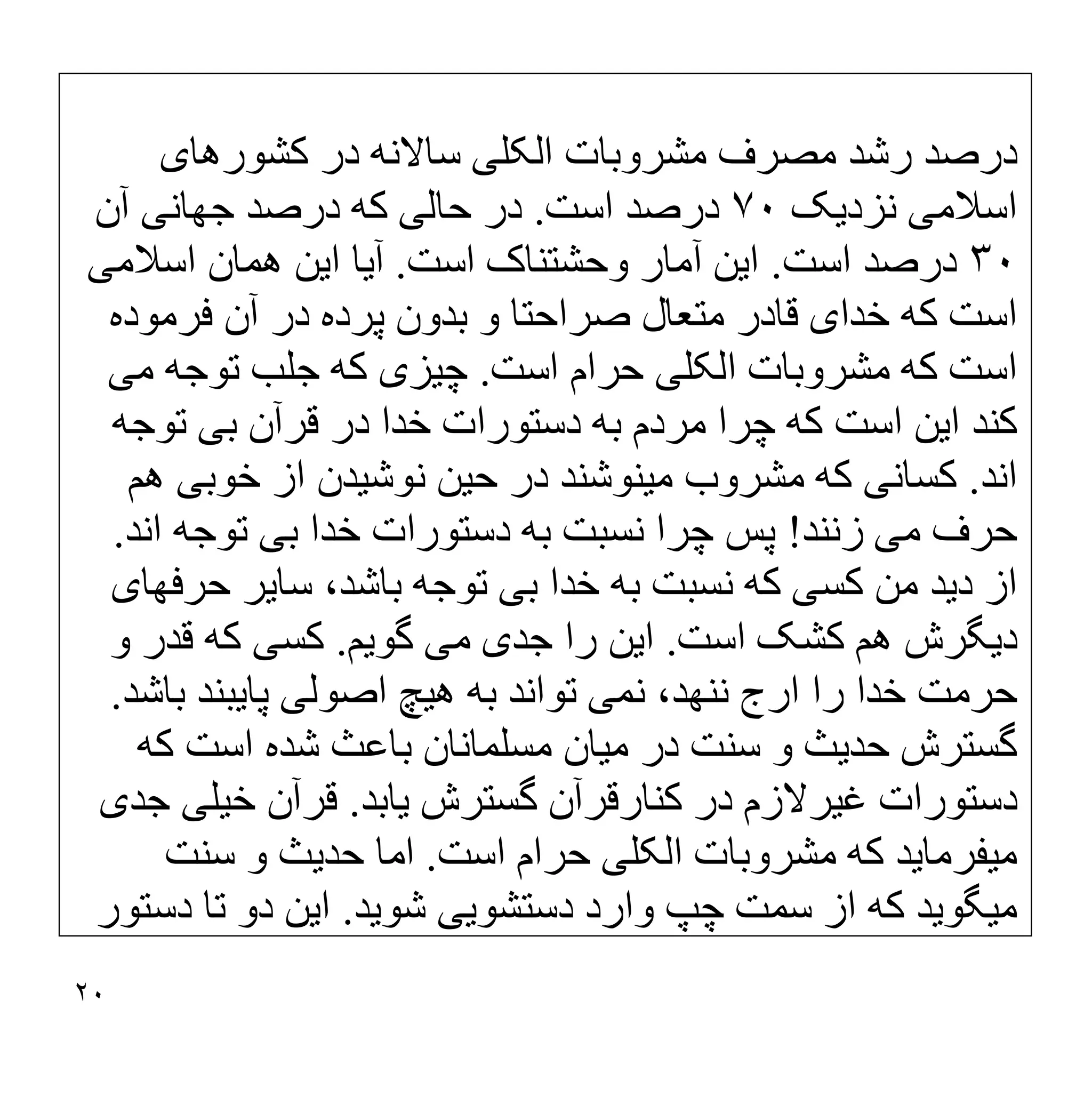 ٢٠
‫اﻟﮑﻠ‬ ‫ﻣﺸﺮوﺑﺎت‬ ‫ﻣﺼﺮف‬ ‫رﺷﺪ‬ ‫درﺻﺪ‬
‫ﯽ‬
‫ﮐﺸﻮرھﺎ‬ ‫در‬ ‫ﺳﺎﻻﻧﮫ‬
‫ی‬
‫اﺳﻼﻣ‬
‫ﯽ‬
‫ﻧﺰد‬
‫ﯾ‬
‫ﮏ‬
٧٠
‫اﺳﺖ‬ ‫درﺻﺪ‬
.
‫ﺣﺎﻟ‬ ‫در‬
‫ﯽ‬
‫ﺟﮭﺎﻧ‬ ‫درﺻﺪ‬ ‫ﮐﮫ‬
‫ﯽ‬
‫آن‬
٣٠
‫اﺳﺖ‬ ‫درﺻﺪ‬
.
‫ا‬
‫ﯾ‬
‫ﻦ‬
‫اﺳﺖ‬ ‫وﺣﺸﺘﻨﺎک‬ ‫آﻣﺎر‬
.
‫آ‬
‫ﯾ‬
‫ﺎ‬
‫ا‬
‫ﯾ‬
‫ﻦ‬
‫اﺳﻼﻣ‬ ‫ھﻤﺎن‬
‫ﯽ‬
‫ﺧﺪا‬ ‫ﮐﮫ‬ ‫اﺳﺖ‬
‫ی‬
‫ﻓﺮﻣﻮده‬ ‫آن‬ ‫در‬ ‫ﭘﺮده‬ ‫ﺑﺪون‬ ‫و‬ ‫ﺻﺮاﺣﺘﺎ‬ ‫ﻣﺘﻌﺎل‬ ‫ﻗﺎدر‬
‫اﻟﮑﻠ‬ ‫ﻣﺸﺮوﺑﺎت‬ ‫ﮐﮫ‬ ‫اﺳﺖ‬
‫ﯽ‬
‫اﺳﺖ‬ ‫ﺣﺮام‬
.
‫ﭼ‬
‫ﯿ‬
‫ﺰ‬
‫ی‬
‫ﻣ‬ ‫ﺗﻮﺟﮫ‬ ‫ﺟﻠﺐ‬ ‫ﮐﮫ‬
‫ﯽ‬
‫ا‬ ‫ﮐﻨﺪ‬
‫ﯾ‬
‫ﻦ‬
‫ﺑ‬ ‫ﻗﺮآن‬ ‫در‬ ‫ﺧﺪا‬ ‫دﺳﺘﻮرات‬ ‫ﺑﮫ‬ ‫ﻣﺮدم‬ ‫ﭼﺮا‬ ‫ﮐﮫ‬ ‫اﺳﺖ‬
‫ﯽ‬
‫ﺗﻮﺟﮫ‬
‫اﻧﺪ‬
.
‫ﮐﺴﺎﻧ‬
‫ﯽ‬
‫ﻣ‬ ‫ﻣﺸﺮوب‬ ‫ﮐﮫ‬
‫ﯿ‬
‫ﻨﻮﺷﻨﺪ‬
‫ﺣ‬ ‫در‬
‫ﯿ‬
‫ﻦ‬
‫ﻧﻮ‬
‫ﺷ‬
‫ﯿ‬
‫ﺪن‬
‫ﺧﻮﺑ‬ ‫از‬
‫ﯽ‬
‫ھﻢ‬
‫ﻣ‬ ‫ﺣﺮف‬
‫ﯽ‬
‫زﻧﻨﺪ‬
!
‫ﺑ‬ ‫ﺧﺪا‬ ‫دﺳﺘﻮرات‬ ‫ﺑﮫ‬ ‫ﻧﺴﺒﺖ‬ ‫ﭼﺮا‬ ‫ﭘﺲ‬
‫ﯽ‬
‫اﻧﺪ‬ ‫ﺗﻮﺟﮫ‬
.
‫د‬ ‫از‬
‫ﯾ‬
‫ﺪ‬
‫ﮐﺴ‬ ‫ﻣﻦ‬
‫ﯽ‬
‫ﺑ‬ ‫ﺧﺪا‬ ‫ﺑﮫ‬ ‫ﻧﺴﺒﺖ‬ ‫ﮐﮫ‬
‫ﯽ‬
‫ﺳﺎ‬ ،‫ﺑﺎﺷﺪ‬ ‫ﺗﻮﺟﮫ‬
‫ﯾ‬
‫ﺮ‬
‫ﺣﺮﻓﮭﺎ‬
‫ی‬
‫د‬
‫ﯾ‬
‫ﮕﺮش‬
‫اﺳﺖ‬ ‫ﮐﺸﮏ‬ ‫ھﻢ‬
.
‫ا‬
‫ﯾ‬
‫ﻦ‬
‫ﺟﺪ‬ ‫را‬
‫ی‬
‫ﻣ‬
‫ﯽ‬
‫ﮔﻮ‬
‫ﯾ‬
‫ﻢ‬
.
‫ﮐﺴ‬
‫ﯽ‬
‫و‬ ‫ﻗﺪر‬ ‫ﮐﮫ‬
‫ﻧﻤ‬ ،‫ﻧﻨﮭﺪ‬ ‫ارج‬ ‫را‬ ‫ﺧﺪا‬ ‫ﺣﺮﻣﺖ‬
‫ﯽ‬
‫ھ‬ ‫ﺑﮫ‬ ‫ﺗﻮاﻧﺪ‬
‫ﯿ‬
‫ﭻ‬
‫اﺻﻮﻟ‬
‫ﯽ‬
‫ﭘﺎ‬
‫ﯾ‬
‫ﺒﻨﺪ‬
‫ﺑﺎﺷﺪ‬
.
‫ﺣﺪ‬ ‫ﮔﺴﺘﺮش‬
‫ﯾ‬
‫ﺚ‬
‫ﻣ‬ ‫در‬ ‫ﺳﻨﺖ‬ ‫و‬
‫ﯿ‬
‫ﺎ‬
‫ن‬
‫ﮐﮫ‬ ‫اﺳﺖ‬ ‫ﺷﺪه‬ ‫ﺑﺎﻋﺚ‬ ‫ﻣﺴﻠﻤﺎﻧﺎن‬
‫ﻏ‬ ‫دﺳﺘﻮرات‬
‫ﯿ‬
‫ﺮﻻزم‬
‫ﮔﺴﺘﺮش‬ ‫ﮐﻨﺎرﻗﺮآن‬ ‫در‬
‫ﯾ‬
‫ﺎﺑﺪ‬
.
‫ﺧ‬ ‫ﻗﺮآن‬
‫ﯿ‬
‫ﻠ‬
‫ﯽ‬
‫ﺟﺪ‬
‫ی‬
‫ﻣ‬
‫ﯿ‬
‫ﻔﺮﻣﺎ‬
‫ﯾ‬
‫ﺪ‬
‫اﻟﮑﻠ‬ ‫ﻣﺸﺮوﺑﺎت‬ ‫ﮐﮫ‬
‫ﯽ‬
‫اﺳﺖ‬ ‫ﺣﺮام‬
.
‫ﺣﺪ‬ ‫اﻣﺎ‬
‫ﯾ‬
‫ﺚ‬
‫ﺳﻨﺖ‬ ‫و‬
‫ﻣ‬
‫ﯿ‬
‫ﮕﻮ‬
‫ﯾ‬
‫ﺪ‬
‫دﺳﺘﺸﻮ‬ ‫وارد‬ ‫ﭼﭗ‬ ‫ﺳﻤﺖ‬ ‫از‬ ‫ﮐﮫ‬
‫ﯾﯽ‬
‫ﺷﻮ‬
‫ﯾ‬
‫ﺪ‬
.
‫ا‬
‫ﯾ‬
‫ﻦ‬
‫دﺳﺘﻮر‬ ‫ﺗﺎ‬ ‫دو‬
 