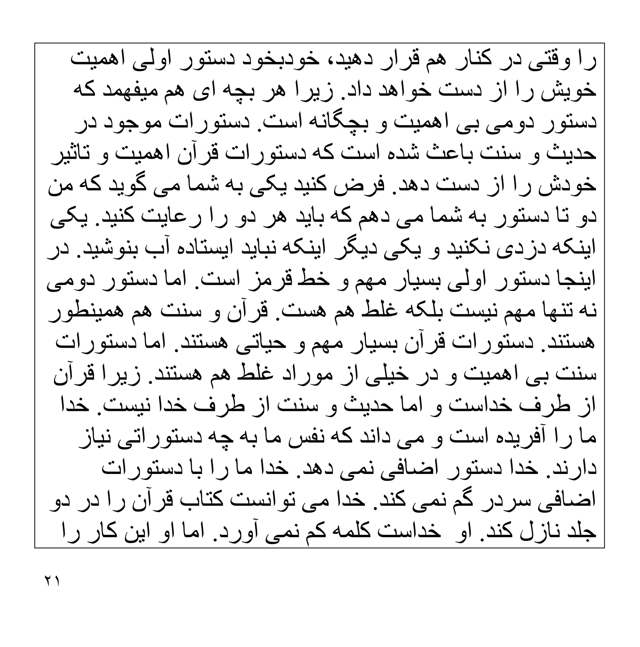 ٢١
‫وﻗﺘ‬ ‫را‬
‫ﯽ‬
‫دھ‬ ‫ﻗﺮار‬ ‫ھﻢ‬ ‫ﮐﻨﺎر‬ ‫در‬
‫ﯿ‬
،‫ﺪ‬
‫اوﻟ‬ ‫دﺳﺘﻮر‬ ‫ﺧﻮدﺑﺨﻮد‬
‫ﯽ‬
‫اھﻤ‬
‫ﯿ‬
‫ﺖ‬
‫ﺧﻮ‬
‫ﯾ‬
‫ﺶ‬
‫دﺳﺖ‬ ‫از‬ ‫را‬
‫داد‬ ‫ﺧﻮاھﺪ‬
.
‫ز‬
‫ﯾ‬
‫ﺮا‬
‫ا‬ ‫ﺑﭽﮫ‬ ‫ھﺮ‬
‫ی‬
‫ﻣ‬ ‫ھﻢ‬
‫ﯿ‬
‫ﻔﮭﻤﺪ‬
‫ﮐﮫ‬
‫دوﻣ‬ ‫دﺳﺘﻮر‬
‫ﯽ‬
‫ﺑ‬
‫ﯽ‬
‫اھﻤ‬
‫ﯿ‬
‫ﺖ‬
‫اﺳﺖ‬ ‫ﺑﭽﮕﺎﻧﮫ‬ ‫و‬
.
‫در‬ ‫ﻣﻮﺟﻮد‬ ‫دﺳﺘﻮرات‬
‫ﺣﺪ‬
‫ﯾ‬
‫ﺚ‬
‫اھﻤ‬ ‫ﻗﺮآن‬ ‫دﺳﺘﻮرات‬ ‫ﮐﮫ‬ ‫اﺳﺖ‬ ‫ﺷﺪه‬ ‫ﺑﺎﻋﺚ‬ ‫ﺳﻨﺖ‬ ‫و‬
‫ﯿ‬
‫ﺖ‬
‫ﺗﺎﺛ‬ ‫و‬
‫ﯿ‬
‫ﺮ‬
‫دھ‬ ‫دﺳﺖ‬ ‫از‬ ‫را‬ ‫ﺧﻮدش‬
‫ﺪ‬
.
‫ﮐﻨ‬ ‫ﻓﺮض‬
‫ﯿ‬
‫ﺪ‬
‫ﯾ‬
‫ﮑ‬
‫ﯽ‬
‫ﻣ‬ ‫ﺷﻤﺎ‬ ‫ﺑﮫ‬
‫ﯽ‬
‫ﮔﻮ‬
‫ﯾ‬
‫ﺪ‬
‫ﻣﻦ‬ ‫ﮐﮫ‬
‫ﻣ‬ ‫ﺷﻤﺎ‬ ‫ﺑﮫ‬ ‫دﺳﺘﻮر‬ ‫ﺗﺎ‬ ‫دو‬
‫ﯽ‬
‫ﺑﺎ‬ ‫ﮐﮫ‬ ‫دھﻢ‬
‫ﯾ‬
‫ﺪ‬
‫رﻋﺎ‬ ‫را‬ ‫دو‬ ‫ھﺮ‬
‫ﯾ‬
‫ﺖ‬
‫ﮐﻨ‬
‫ﯿ‬
‫ﺪ‬
.
‫ﯾ‬
‫ﮑ‬
‫ﯽ‬
‫ا‬
‫ﯾ‬
‫ﻨﮑﮫ‬
‫دزد‬
‫ی‬
‫ﻧﮑﻨ‬
‫ﯿ‬
‫ﺪ‬
‫و‬
‫ﯾ‬
‫ﮑ‬
‫ﯽ‬
‫د‬
‫ﯾ‬
‫ﮕﺮ‬
‫ا‬
‫ﯾ‬
‫ﻨﮑﮫ‬
‫ﻧﺒﺎ‬
‫ﯾ‬
‫ﺪ‬
‫ا‬
‫ﯾ‬
‫ﺴﺘﺎده‬
‫ﺑﻨﻮﺷ‬ ‫آب‬
‫ﯿ‬
‫ﺪ‬
.
‫در‬
‫ا‬
‫ﯾ‬
‫ﻨﺠﺎ‬
‫اوﻟ‬ ‫دﺳﺘﻮر‬
‫ﯽ‬
‫ﺑﺴ‬
‫ﯿ‬
‫ﺎر‬
‫اﺳﺖ‬ ‫ﻗﺮﻣﺰ‬ ‫ﺧﻂ‬ ‫و‬ ‫ﻣﮭﻢ‬
.
‫دوﻣ‬ ‫دﺳﺘﻮر‬ ‫اﻣﺎ‬
‫ﯽ‬
‫ﻧ‬ ‫ﻣﮭﻢ‬ ‫ﺗﻨﮭﺎ‬ ‫ﻧﮫ‬
‫ﯿ‬
‫ﺴﺖ‬
‫ھﺴﺖ‬ ‫ھﻢ‬ ‫ﻏﻠﻂ‬ ‫ﺑﻠﮑﮫ‬
.
‫و‬ ‫ﻗﺮآن‬
‫ﺳﻨﺖ‬
‫ھﻤ‬ ‫ھﻢ‬
‫ﯿ‬
‫ﻨﻄﻮر‬
‫ھﺴﺘﻨﺪ‬
.
‫ﺑﺴ‬ ‫ﻗﺮآن‬ ‫دﺳﺘﻮرات‬
‫ﯿ‬
‫ﺎر‬
‫ﺣ‬ ‫و‬ ‫ﻣﮭﻢ‬
‫ﯿ‬
‫ﺎﺗ‬
‫ﯽ‬
‫ھﺴﺘﻨﺪ‬
.
‫دﺳﺘﻮرات‬ ‫اﻣﺎ‬
‫ﺑ‬ ‫ﺳﻨﺖ‬
‫ﯽ‬
‫اھﻤ‬
‫ﯿ‬
‫ﺖ‬
‫ﺧ‬ ‫در‬ ‫و‬
‫ﯿ‬
‫ﻠ‬
‫ﯽ‬
‫ھﺴﺘﻨﺪ‬ ‫ھﻢ‬ ‫ﻏﻠﻂ‬ ‫ﻣﻮراد‬ ‫از‬
.
‫ز‬
‫ﯾ‬
‫ﺮا‬
‫ﻗﺮآن‬
‫ﺣﺪ‬ ‫اﻣﺎ‬ ‫و‬ ‫ﺧﺪاﺳﺖ‬ ‫طﺮف‬ ‫از‬
‫ﯾ‬
‫ﺚ‬
‫ﻧ‬ ‫ﺧﺪا‬ ‫طﺮف‬ ‫از‬ ‫ﺳﻨﺖ‬ ‫و‬
‫ﯿ‬
‫ﺴﺖ‬
.
‫ﺧﺪا‬
‫آﻓﺮ‬ ‫را‬ ‫ﻣﺎ‬
‫ﯾ‬
‫ﺪه‬
‫ﻣ‬ ‫و‬ ‫اﺳﺖ‬
‫ﯽ‬
‫دﺳﺘﻮراﺗ‬ ‫ﭼﮫ‬ ‫ﺑﮫ‬ ‫ﻣﺎ‬ ‫ﻧﻔﺲ‬ ‫ﮐﮫ‬ ‫داﻧﺪ‬
‫ﯽ‬
‫ﻧ‬
‫ﯿ‬
‫ﺎز‬
‫دارﻧﺪ‬
.
‫اﺿﺎ‬ ‫دﺳﺘﻮر‬ ‫ﺧﺪا‬
‫ﻓ‬
‫ﯽ‬
‫ﻧﻤ‬
‫ﯽ‬
‫دھﺪ‬
.
‫دﺳﺘﻮرات‬ ‫ﺑﺎ‬ ‫را‬ ‫ﻣﺎ‬ ‫ﺧﺪا‬
‫اﺿﺎﻓ‬
‫ﯽ‬
‫ﻧﻤ‬ ‫ﮔﻢ‬ ‫ﺳﺮدر‬
‫ﯽ‬
‫ﮐﻨﺪ‬
.
‫ﻣ‬ ‫ﺧﺪا‬
‫ﯽ‬
‫دو‬ ‫در‬ ‫را‬ ‫ﻗﺮآن‬ ‫ﮐﺘﺎب‬ ‫ﺗﻮاﻧﺴﺖ‬
‫ﻧ‬ ‫ﺟﻠﺪ‬
‫ﮐﻨﺪ‬ ‫ﺎزل‬
.
‫ﻧﻤ‬ ‫ﮐﻢ‬ ‫ﮐﻠﻤﮫ‬ ‫ﺧﺪاﺳﺖ‬ ‫او‬
‫ﯽ‬
‫آورد‬
.
‫ا‬ ‫او‬ ‫اﻣﺎ‬
‫ﯾ‬
‫ﻦ‬
‫را‬ ‫ﮐﺎر‬
 