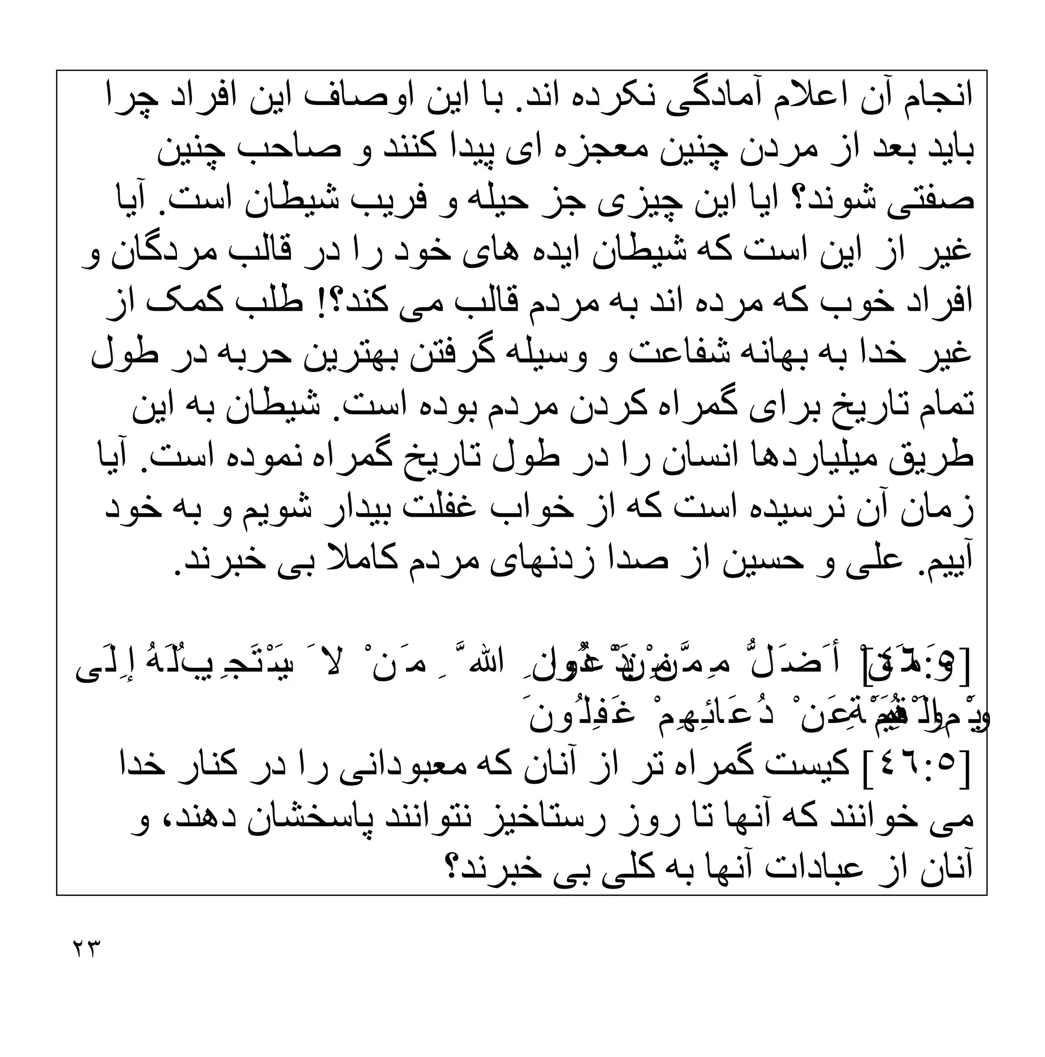 ٢٣
‫آﻣﺎدﮔ‬ ‫اﻋﻼم‬ ‫آن‬ ‫اﻧﺠﺎم‬
‫ﯽ‬
‫اﻧﺪ‬ ‫ﻧﮑﺮده‬
.
‫ا‬ ‫ﺑﺎ‬
‫ﯾ‬
‫ا‬ ‫اوﺻﺎف‬ ‫ﻦ‬
‫ﯾ‬
‫ﻦ‬
‫ﭼﺮا‬ ‫اﻓﺮاد‬
‫ﺑﺎ‬
‫ﯾ‬
‫ﺪ‬
‫ﭼﻨ‬ ‫ﻣﺮدن‬ ‫از‬ ‫ﺑﻌﺪ‬
‫ﯿ‬
‫ﻦ‬
‫ا‬ ‫ﻣﻌﺠﺰه‬
‫ی‬
‫ﭘ‬
‫ﯿ‬
‫ﺪا‬
‫ﭼﻨ‬ ‫ﺻﺎﺣﺐ‬ ‫و‬ ‫ﮐﻨﻨﺪ‬
‫ﯿ‬
‫ﻦ‬
‫ﺻﻔﺘ‬
‫ﯽ‬
‫ا‬ ‫ﺷﻮﻧﺪ؟‬
‫ﯾ‬
‫ﺎ‬
‫ا‬
‫ﯾ‬
‫ﻦ‬
‫ﭼ‬
‫ﯿ‬
‫ﺰ‬
‫ی‬
‫ﺣ‬ ‫ﺟﺰ‬
‫ﯿ‬
‫ﻠﮫ‬
‫ﻓﺮ‬ ‫و‬
‫ﯾ‬
‫ﺐ‬
‫ﺷ‬
‫ﯿ‬
‫ﻄﺎن‬
‫اﺳﺖ‬
.
‫آ‬
‫ﯾ‬
‫ﺎ‬
‫ﻏ‬
‫ﯿ‬
‫ﺮ‬
‫ا‬ ‫از‬
‫ﯾ‬
‫ﻦ‬
‫ﺷ‬ ‫ﮐﮫ‬ ‫اﺳﺖ‬
‫ﯿ‬
‫ﻄﺎن‬
‫ا‬
‫ﯾ‬
‫ﺪه‬
‫ھﺎ‬
‫ی‬
‫و‬ ‫ﻣﺮدﮔﺎن‬ ‫ﻗﺎﻟﺐ‬ ‫در‬ ‫را‬ ‫ﺧﻮد‬
‫ﻣ‬ ‫ﻗﺎﻟﺐ‬ ‫ﻣﺮدم‬ ‫ﺑﮫ‬ ‫اﻧﺪ‬ ‫ﻣﺮده‬ ‫ﮐﮫ‬ ‫ﺧﻮب‬ ‫اﻓﺮاد‬
‫ﯽ‬
‫ﮐﻨﺪ؟‬
!
‫از‬ ‫ﮐﻤﮏ‬ ‫طﻠﺐ‬
‫ﻏ‬
‫ﯿ‬
‫ﺮ‬
‫ﺑﮭﺎﻧ‬ ‫ﺑﮫ‬ ‫ﺧﺪا‬
‫ﮫ‬
‫وﺳ‬ ‫و‬ ‫ﺷﻔﺎﻋﺖ‬
‫ﯿ‬
‫ﻠﮫ‬
‫ﺑﮭﺘﺮ‬ ‫ﮔﺮﻓﺘﻦ‬
‫ﯾ‬
‫ﻦ‬
‫طﻮل‬ ‫در‬ ‫ﺣﺮﺑﮫ‬
‫ﺗﺎر‬ ‫ﺗﻤﺎم‬
‫ﯾ‬
‫ﺦ‬
‫ﺑﺮا‬
‫ی‬
‫اﺳﺖ‬ ‫ﺑﻮده‬ ‫ﻣﺮدم‬ ‫ﮐﺮدن‬ ‫ﮔﻤﺮاه‬
.
‫ﺷ‬
‫ﯿ‬
‫ﻄﺎن‬
‫ا‬ ‫ﺑﮫ‬
‫ﯾ‬
‫ﻦ‬
‫طﺮ‬
‫ﯾ‬
‫ﻖ‬
‫ﻣ‬
‫ﯿ‬
‫ﻠ‬
‫ﯿ‬
‫ﺎردھﺎ‬
‫اﻧﺴﺎ‬
‫ﺗﺎر‬ ‫طﻮل‬ ‫در‬ ‫را‬ ‫ن‬
‫ﯾ‬
‫ﺦ‬
‫اﺳﺖ‬ ‫ﻧﻤﻮده‬ ‫ﮔﻤﺮاه‬
.
‫آ‬
‫ﯾ‬
‫ﺎ‬
‫ﻧﺮﺳ‬ ‫آن‬ ‫زﻣﺎن‬
‫ﯿ‬
‫ﺪه‬
‫ﺑ‬ ‫ﻏﻔﻠﺖ‬ ‫ﺧﻮاب‬ ‫از‬ ‫ﮐﮫ‬ ‫اﺳﺖ‬
‫ﯿ‬
‫ﺪار‬
‫ﺷﻮ‬
‫ﯾ‬
‫ﻢ‬
‫ﺧﻮد‬ ‫ﺑﮫ‬ ‫و‬
‫آ‬
‫ﯾﯿ‬
‫ﻢ‬
.
‫ﻋﻠ‬
‫ﯽ‬
‫ﺣﺴ‬ ‫و‬
‫ﯿ‬
‫ﻦ‬
‫زدﻧﮭﺎ‬ ‫ﺻﺪا‬ ‫از‬
‫ی‬
‫ﺑ‬ ‫ﮐﺎﻣﻼ‬ ‫ﻣﺮدم‬
‫ﯽ‬
‫ﺧﺒ‬
‫ﺮﻧﺪ‬
.
]
٤٦:٥
[
ْ ‫ﱠﻦ‬‫ِﻤ‬‫ﻣ‬ ‫ﱡ‬‫َﻞ‬‫َﺿ‬ ‫أ‬ ْ ‫َﻦ‬ ‫ﻣ‬َ ‫و‬
َ‫ﯾ‬
‫ُﻮا‬‫ﻋ‬ْ‫ﺪ‬
َ ‫ﻻ‬ ْ ‫َﻦ‬ ‫ﻣ‬ ِ ‫ﱠ‬ ‫ﷲ‬ ِ ‫ُون‬‫د‬ ْ ‫ِﻦ‬‫ﻣ‬
َ‫ﯾ‬
ِ ‫َﺠ‬‫ﺘ‬ْ‫ﺴ‬
‫ﯿ‬
ُ‫ﺐ‬
‫َﻰ‬‫ِﻟ‬ ‫إ‬ ُ‫ﮫ‬َ‫ﻟ‬
َ‫ﯾ‬
ِ ‫م‬ْ‫ﻮ‬
ِ‫ﻘ‬ْ ‫اﻟ‬
َ‫ﯿ‬
ِ‫ﺔ‬َ ‫ﻤ‬
َ ‫ُﻮن‬ ‫ِﻠ‬‫ﻔ‬َ‫ﻏ‬ ْ‫ِﻢ‬‫ِﮭ‬‫ﺋ‬‫َﺎ‬‫ﻋ‬ُ‫د‬ ْ ‫َﻦ‬‫ﻋ‬ ْ‫ُﻢ‬‫ھ‬َ ‫و‬
]
٤٦:٥
[
‫ﮐ‬
‫ﯿ‬
‫ﺴﺖ‬
‫ﻣﻌﺒﻮداﻧ‬ ‫ﮐﮫ‬ ‫آﻧﺎن‬ ‫از‬ ‫ﺗﺮ‬ ‫ﮔﻤﺮاه‬
‫ﯽ‬
‫ﺧﺪا‬ ‫ﮐﻨﺎر‬ ‫در‬ ‫را‬
‫ﻣ‬
‫ﯽ‬
‫رﺳﺘﺎﺧ‬ ‫روز‬ ‫ﺗﺎ‬ ‫آﻧﮭﺎ‬ ‫ﮐﮫ‬ ‫ﺧﻮاﻧﻨﺪ‬
‫ﯿ‬
‫ﺰ‬
‫و‬ ،‫دھﻨﺪ‬ ‫ﭘﺎﺳﺨﺸﺎن‬ ‫ﻧﺘﻮاﻧﻨﺪ‬
‫ﮐﻠ‬ ‫ﺑﮫ‬ ‫آﻧﮭﺎ‬ ‫ﻋﺒﺎدات‬ ‫از‬ ‫آﻧﺎن‬
‫ﯽ‬
‫ﺑ‬
‫ﯽ‬
‫ﺧﺒﺮﻧﺪ؟‬
 