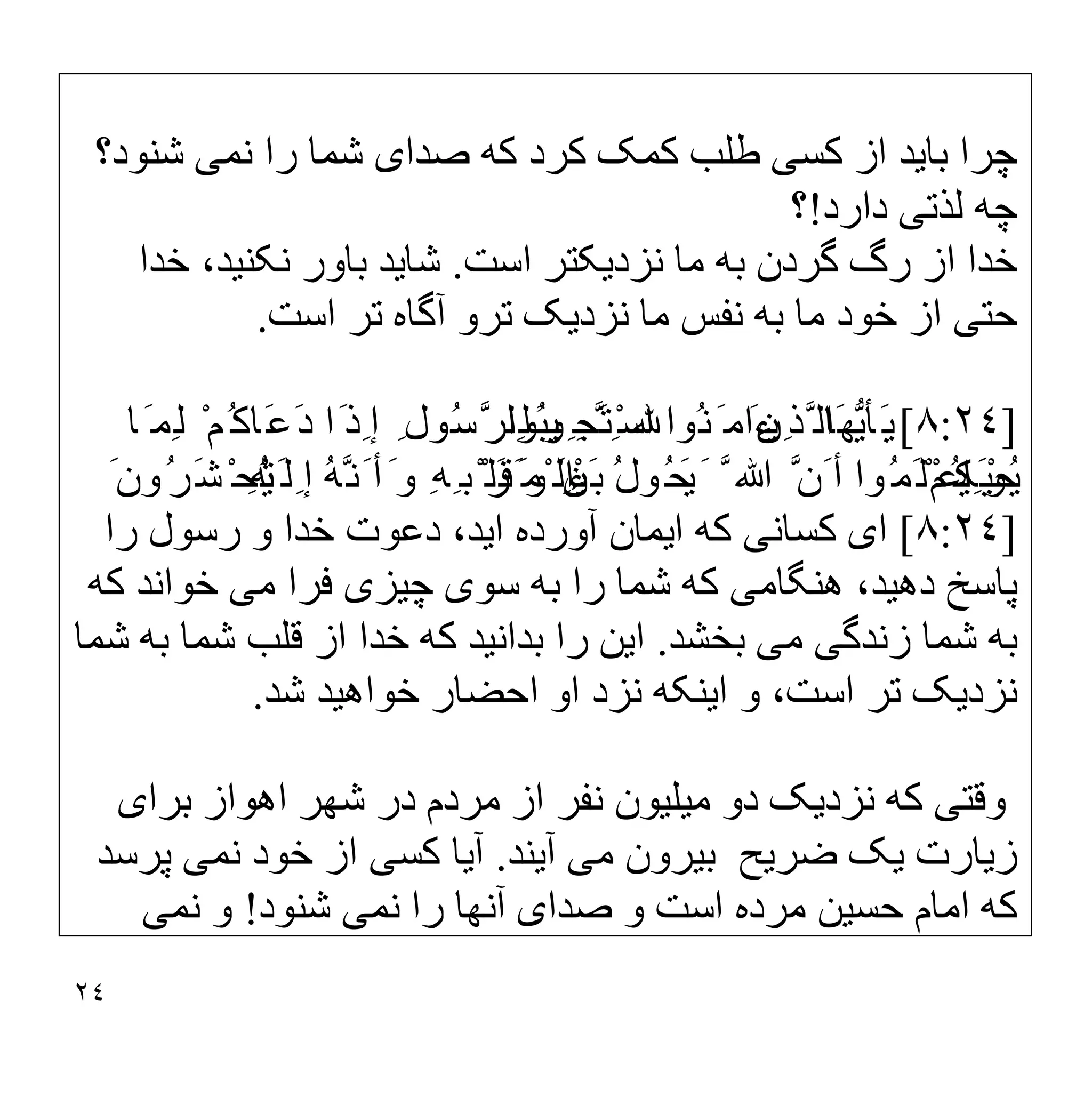٢٤
‫ﭼﺮا‬
‫ﺑﺎ‬
‫ﯾ‬
‫ﺪ‬
‫ﮐﺴ‬ ‫از‬
‫ﯽ‬
‫ﺻﺪا‬ ‫ﮐﮫ‬ ‫ﮐﺮد‬ ‫ﮐﻤﮏ‬ ‫طﻠﺐ‬
‫ی‬
‫ﻧﻤ‬ ‫را‬ ‫ﺷﻤﺎ‬
‫ﯽ‬
‫ﺷﻨﻮد؟‬
‫ﻟﺬﺗ‬ ‫ﭼﮫ‬
‫ﯽ‬
‫دارد‬
!
‫؟‬
‫ﺧ‬
‫ﺪا‬
‫ﻧﺰد‬ ‫ﻣﺎ‬ ‫ﺑﮫ‬ ‫ﮔﺮدن‬ ‫رگ‬ ‫از‬
‫ﯾ‬
‫ﮑﺘﺮ‬
‫اﺳﺖ‬
.
‫ﺷﺎ‬
‫ﯾ‬
‫ﺪ‬
‫ﻧﮑﻨ‬ ‫ﺑﺎور‬
‫ﯿ‬
،‫ﺪ‬
‫ﺧﺪا‬
‫ﺣﺘ‬
‫ﯽ‬
‫ﻧﺰد‬ ‫ﻣﺎ‬ ‫ﻧﻔﺲ‬ ‫ﺑﮫ‬ ‫ﻣﺎ‬ ‫ﺧﻮد‬ ‫از‬
‫ﯾ‬
‫ﮏ‬
‫اﺳﺖ‬ ‫ﺗﺮ‬ ‫آﮔﺎه‬ ‫ﺗﺮو‬
.
]
٨:٢٤
[
َ‫ﯾ‬
‫ﺄ‬
‫ﱡ‬‫ﯾ‬
‫َﺎ‬‫ﮭ‬
ِ‫ﱠﺬ‬ ‫اﻟ‬
‫ﯾ‬
َ‫ﻦ‬
ِ ‫َﺠ‬‫ﺘ‬ْ‫ﺳ‬‫ا‬ ‫ُﻮا‬‫ﻨ‬َ ‫ءاﻣ‬
‫ﯿ‬
‫ُﻮا‬‫ﺒ‬
‫ﺎ‬َ ‫ِﻤ‬‫ﻟ‬ ْ‫ُﻢ‬‫َﺎﮐ‬‫ﻋ‬َ‫د‬ ‫َا‬‫ِذ‬ ‫إ‬ ِ ‫ُﻮل‬‫ﺳ‬‫ﱠ‬‫ﺮ‬‫ِﻠ‬‫ﻟ‬َ ‫و‬ ِ ‫ﱠ‬ ِ
ُ‫ﯾ‬
ْ‫ﺤ‬
‫ِﯿ‬ ‫ﯿ‬
ْ‫ُﻢ‬‫ﮑ‬
َ ‫ﱠ‬ ‫ﷲ‬ ‫ﱠ‬‫َن‬ ‫أ‬ ‫ُﻮا‬‫َﻤ‬‫ﻠ‬ْ‫اﻋ‬َ ‫و‬
َ‫ﯾ‬
ُ‫ل‬‫ُﻮ‬‫ﺤ‬
َ‫ﺑ‬
ْ‫ﯿ‬
َ‫ﻦ‬
ْ‫َﺮ‬ ‫ْﻤ‬ ‫اﻟ‬
َ‫ِﻟ‬ ‫إ‬ ُ‫ﮫ‬‫ﱠ‬‫َﻧ‬ ‫أ‬َ ‫و‬ ِ‫ﮫ‬ِ ‫ْﺒ‬ ‫َﻠ‬‫ﻗ‬َ ‫و‬ ِ‫ء‬
ْ‫ﯿ‬
ِ‫ﮫ‬
َ‫ُون‬‫ﺮ‬َ‫ﺸ‬ْ‫ُﺤ‬‫ﺗ‬
]
٨:٢٤
[
‫ا‬
‫ی‬
‫ﮐﺴﺎﻧ‬
‫ﯽ‬
‫ا‬ ‫ﮐﮫ‬
‫ﯾ‬
‫ﻤﺎن‬
‫ا‬ ‫آورده‬
‫ﯾ‬
،‫ﺪ‬
‫را‬ ‫رﺳﻮل‬ ‫و‬ ‫ﺧﺪا‬ ‫دﻋﻮت‬
‫دھ‬ ‫ﭘﺎﺳﺦ‬
‫ﯿ‬
،‫ﺪ‬
‫ھﻨﮕﺎﻣ‬
‫ﯽ‬
‫ﺳﻮ‬ ‫ﺑﮫ‬ ‫را‬ ‫ﺷﻤﺎ‬ ‫ﮐﮫ‬
‫ی‬
‫ﭼ‬
‫ﯿ‬
‫ﺰ‬
‫ی‬
‫ﻣ‬ ‫ﻓﺮا‬
‫ﯽ‬
‫ﮐﮫ‬ ‫ﺧﻮاﻧﺪ‬
‫زﻧﺪﮔ‬ ‫ﺷﻤﺎ‬ ‫ﺑﮫ‬
‫ﯽ‬
‫ﻣ‬
‫ﯽ‬
‫ﺑﺨﺸﺪ‬
.
‫ا‬
‫ﯾ‬
‫ﻦ‬
‫ﺑﺪاﻧ‬ ‫را‬
‫ﯿ‬
‫ﺪ‬
‫ﺷﻤﺎ‬ ‫ﺑﮫ‬ ‫ﺷﻤﺎ‬ ‫ﻗﻠﺐ‬ ‫از‬ ‫ﺧﺪا‬ ‫ﮐﮫ‬
‫ﻧﺰد‬
‫ﯾ‬
‫ﮏ‬
‫ا‬ ‫و‬ ،‫اﺳﺖ‬ ‫ﺗﺮ‬
‫ﯾ‬
‫ﻨﮑﮫ‬
‫ﺧﻮاھ‬ ‫اﺣﻀﺎر‬ ‫او‬ ‫ﻧﺰد‬
‫ﯿ‬
‫ﺪ‬
‫ﺷﺪ‬
.
‫وﻗﺘ‬
‫ﯽ‬
‫ﻧﺰد‬ ‫ﮐﮫ‬
‫ﯾ‬
‫ﮏ‬
‫ﻣ‬ ‫دو‬
‫ﯿ‬
‫ﻠ‬
‫ﯿ‬
‫ﻮن‬
‫ﺑﺮا‬ ‫اھﻮاز‬ ‫ﺷﮭﺮ‬ ‫در‬ ‫ﻣﺮدم‬ ‫از‬ ‫ﻧﻔﺮ‬
‫ی‬
‫ز‬
‫ﯾ‬
‫ﺎرت‬
‫ﯾ‬
‫ﮏ‬
‫ﺿﺮ‬
‫ﯾ‬
‫ﺢ‬
‫ﺑ‬
‫ﯿ‬
‫ﺮون‬
‫ﻣ‬
‫ﯽ‬
‫آ‬
‫ﯾ‬
‫ﻨﺪ‬
.
‫آ‬
‫ﯾ‬
‫ﺎ‬
‫ﮐﺴ‬
‫ﯽ‬
‫ﻧﻤ‬ ‫ﺧﻮد‬ ‫از‬
‫ﯽ‬
‫ﭘﺮﺳﺪ‬
‫ﺣﺴ‬ ‫اﻣﺎم‬ ‫ﮐﮫ‬
‫ﯿ‬
‫ﻦ‬
‫ﺻﺪا‬ ‫و‬ ‫اﺳﺖ‬ ‫ﻣﺮده‬
‫ی‬
‫ﻧﻤ‬ ‫را‬ ‫آﻧﮭﺎ‬
‫ﯽ‬
‫ﺷﻨﻮد‬
!
‫ﻧﻤ‬ ‫و‬
‫ﯽ‬
 