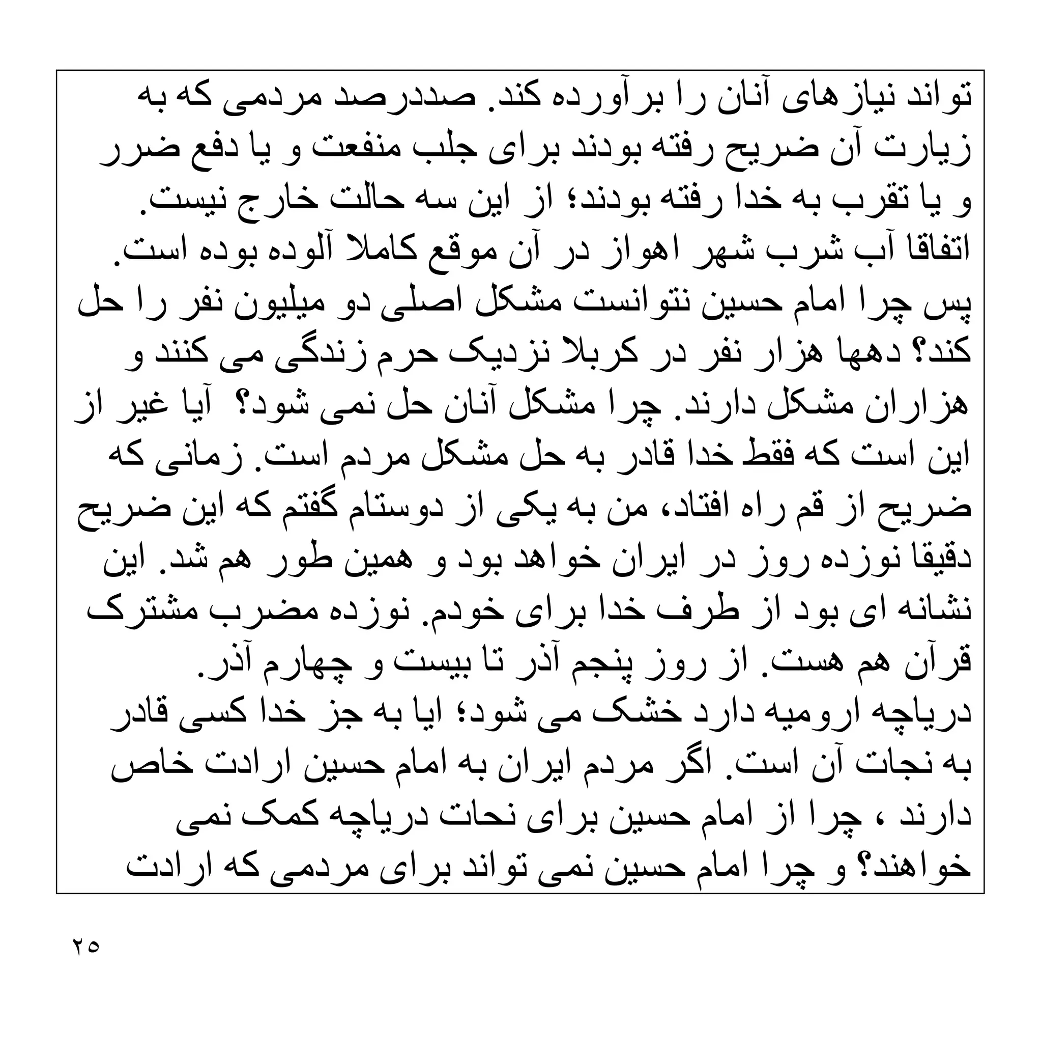 ٢٥
‫ﻧ‬ ‫ﺗﻮاﻧﺪ‬
‫ﯿ‬
‫ﺎزھﺎ‬
‫ی‬
‫ﮐﻨﺪ‬ ‫ﺑﺮآورده‬ ‫را‬ ‫آﻧﺎن‬
.
‫ﻣﺮدﻣ‬ ‫ﺻﺪدرﺻﺪ‬
‫ﯽ‬
‫ﺑﮫ‬ ‫ﮐﮫ‬
‫ز‬
‫ﯾ‬
‫ﺎرت‬
‫ﺿﺮ‬ ‫آن‬
‫ﯾ‬
‫ﺢ‬
‫ﺑﺮا‬ ‫ﺑﻮدﻧﺪ‬ ‫رﻓﺘﮫ‬
‫ی‬
‫ﺟ‬
‫ﻣﻨﻔﻌﺖ‬ ‫ﻠﺐ‬
‫و‬
‫ﯾ‬
‫ﺎ‬
‫ﺿﺮر‬ ‫دﻓﻊ‬
‫و‬
‫ﯾ‬
‫ﺎ‬
‫ا‬ ‫از‬ ‫ﺑﻮدﻧﺪ؛‬ ‫رﻓﺘﮫ‬ ‫ﺧﺪا‬ ‫ﺑﮫ‬ ‫ﺗﻘﺮب‬
‫ﯾ‬
‫ﻦ‬
‫ﻧ‬ ‫ﺧﺎرج‬ ‫ﺣﺎﻟﺖ‬ ‫ﺳﮫ‬
‫ﯿ‬
‫ﺴﺖ‬
.
‫اﺳﺖ‬ ‫ﺑﻮده‬ ‫آﻟﻮده‬ ‫ﮐﺎﻣﻼ‬ ‫ﻣﻮﻗﻊ‬ ‫آن‬ ‫در‬ ‫اھﻮاز‬ ‫ﺷﮭﺮ‬ ‫ﺷﺮب‬ ‫آب‬ ‫اﺗﻔﺎﻗﺎ‬
.
‫ﺣﺴ‬ ‫اﻣﺎم‬ ‫ﭼﺮا‬ ‫ﭘﺲ‬
‫ﯿ‬
‫ﻦ‬
‫اﺻﻠ‬ ‫ﻣﺸﮑﻞ‬ ‫ﻧﺘﻮاﻧﺴﺖ‬
‫ﯽ‬
‫ﻣ‬ ‫دو‬
‫ﯿ‬
‫ﻠ‬
‫ﯿ‬
‫ﻮن‬
‫ﺣﻞ‬ ‫را‬ ‫ﻧﻔﺮ‬
‫ﻧﺰد‬ ‫ﮐﺮﺑﻼ‬ ‫در‬ ‫ﻧﻔﺮ‬ ‫ھﺰار‬ ‫دھﮭﺎ‬ ‫ﮐﻨﺪ؟‬
‫ﯾ‬
‫ﮏ‬
‫زﻧﺪﮔ‬ ‫ﺣﺮم‬
‫ﯽ‬
‫ﻣ‬
‫ﯽ‬
‫و‬ ‫ﮐﻨﻨﺪ‬
‫د‬ ‫ﻣﺸﮑﻞ‬ ‫ھﺰاران‬
‫ارﻧﺪ‬
.
‫ﻧﻤ‬ ‫ﺣﻞ‬ ‫آﻧﺎن‬ ‫ﻣﺸﮑﻞ‬ ‫ﭼﺮا‬
‫ﯽ‬
‫آ‬ ‫ﺷﻮد؟‬
‫ﯾ‬
‫ﺎ‬
‫ﻏ‬
‫ﯿ‬
‫ﺮ‬
‫از‬
‫ا‬
‫ﯾ‬
‫ﻦ‬
‫اﺳﺖ‬ ‫ﻣﺮدم‬ ‫ﻣﺸﮑﻞ‬ ‫ﺣﻞ‬ ‫ﺑﮫ‬ ‫ﻗﺎدر‬ ‫ﺧﺪا‬ ‫ﻓﻘﻂ‬ ‫ﮐﮫ‬ ‫اﺳﺖ‬
.
‫زﻣﺎﻧ‬
‫ﯽ‬
‫ﮐﮫ‬
‫ﺿﺮ‬
‫ﯾ‬
‫ﺢ‬
‫ﺑﮫ‬ ‫ﻣﻦ‬ ،‫اﻓﺘﺎد‬ ‫راه‬ ‫ﻗﻢ‬ ‫از‬
‫ﯾ‬
‫ﮑ‬
‫ﯽ‬
‫ا‬ ‫ﮐﮫ‬ ‫ﮔﻔﺘﻢ‬ ‫دوﺳﺘﺎم‬ ‫از‬
‫ﯾ‬
‫ﻦ‬
‫ﺿﺮ‬
‫ﯾ‬
‫ﺢ‬
‫دﻗ‬
‫ﯿ‬
‫ﻘﺎ‬
‫ا‬ ‫در‬ ‫روز‬ ‫ﻧﻮزده‬
‫ﯾ‬
‫ﺮان‬
‫ھﻤ‬ ‫و‬ ‫ﺑﻮد‬ ‫ﺧﻮاھﺪ‬
‫ﯿ‬
‫ﻦ‬
‫ﺷﺪ‬ ‫ھﻢ‬ ‫طﻮر‬
.
‫ا‬
‫ﯾ‬
‫ﻦ‬
‫ا‬ ‫ﻧﺸﺎﻧﮫ‬
‫ی‬
‫ﺑﺮا‬ ‫ﺧﺪا‬ ‫طﺮف‬ ‫از‬ ‫ﺑﻮد‬
‫ی‬
‫ﺧﻮدم‬
.
‫ﻣ‬ ‫ﻧﻮزده‬
‫ﻣﺸﺘﺮک‬ ‫ﻀﺮب‬
‫ھﺴﺖ‬ ‫ھﻢ‬ ‫ﻗﺮآن‬
.
‫ﺑ‬ ‫ﺗﺎ‬ ‫آذر‬ ‫ﭘﻨﺠﻢ‬ ‫روز‬ ‫از‬
‫ﯿ‬
‫ﺴﺖ‬
‫آذر‬ ‫ﭼﮭﺎرم‬ ‫و‬
.
‫در‬
‫ﯾ‬
‫ﺎﭼﮫ‬
‫اروﻣ‬
‫ﯿ‬
‫ﮫ‬
‫ﻣ‬ ‫ﺧﺸﮏ‬ ‫دارد‬
‫ﯽ‬
‫ا‬ ‫ﺷﻮد؛‬
‫ﯾ‬
‫ﺎ‬
‫ﮐﺴ‬ ‫ﺧﺪا‬ ‫ﺟﺰ‬ ‫ﺑﮫ‬
‫ﯽ‬
‫ﻗﺎدر‬
‫اﺳﺖ‬ ‫آن‬ ‫ﻧﺠﺎت‬ ‫ﺑﮫ‬
.
‫ا‬ ‫ﻣﺮدم‬ ‫اﮔﺮ‬
‫ﯾ‬
‫ﺮان‬
‫ﺣﺴ‬ ‫اﻣﺎم‬ ‫ﺑﮫ‬
‫ﯿ‬
‫ﻦ‬
‫ﺧﺎص‬ ‫ارادت‬
‫ﺣﺴ‬ ‫اﻣﺎم‬ ‫از‬ ‫ﭼﺮا‬ ، ‫دارﻧﺪ‬
‫ﯿ‬
‫ﻦ‬
‫ﺑﺮا‬
‫ی‬
‫در‬ ‫ﻧﺤﺎت‬
‫ﯾ‬
‫ﺎﭼﮫ‬
‫ﻧﻤ‬ ‫ﮐﻤﮏ‬
‫ﯽ‬
‫ﺣﺴ‬ ‫اﻣﺎم‬ ‫ﭼﺮا‬ ‫و‬ ‫ﺧﻮاھﻨﺪ؟‬
‫ﯿ‬
‫ﻦ‬
‫ﻧﻤ‬
‫ﯽ‬
‫ﺑﺮا‬ ‫ﺗﻮاﻧﺪ‬
‫ی‬
‫ﻣﺮدﻣ‬
‫ﯽ‬
‫ارادت‬ ‫ﮐﮫ‬
 