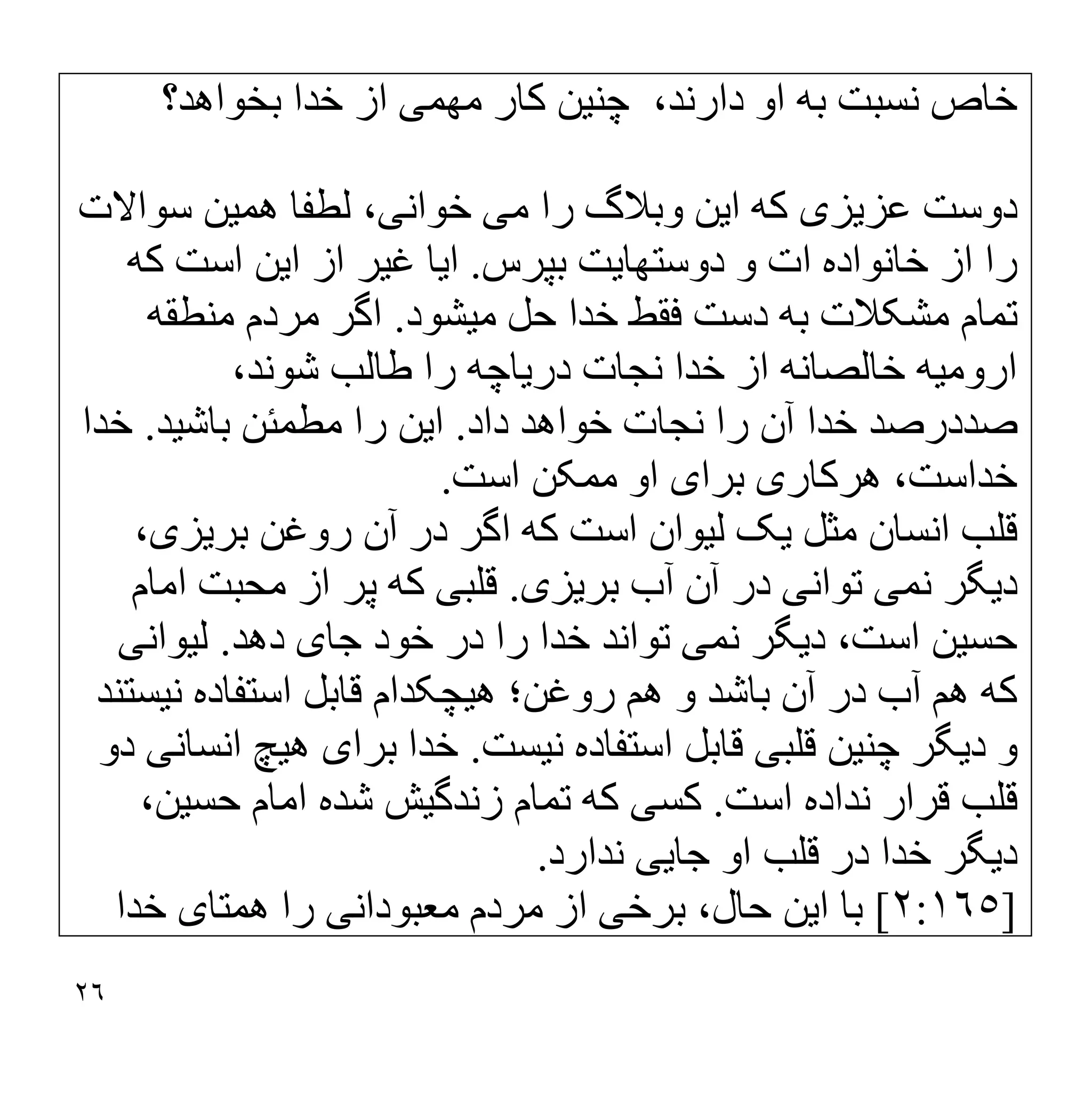 ٢٦
‫ﭼﻨ‬ ،‫دارﻧﺪ‬ ‫او‬ ‫ﺑﮫ‬ ‫ﻧﺴﺒﺖ‬ ‫ﺧﺎص‬
‫ﯿ‬
‫ﻦ‬
‫ﻣﮭﻤ‬ ‫ﮐﺎر‬
‫ﯽ‬
‫ﺧﺪا‬ ‫از‬
‫ﺑﺨﻮاھﺪ؟‬
‫دوﺳﺖ‬
‫ﻋﺰ‬
‫ﯾ‬
‫ﺰ‬
‫ی‬
‫ا‬ ‫ﮐﮫ‬
‫ﯾ‬
‫ﻦ‬
‫ﻣ‬ ‫را‬ ‫وﺑﻼگ‬
‫ﯽ‬
‫ﺧﻮاﻧ‬
‫ﯽ‬
،
‫ھﻤ‬ ‫ﻟﻄﻔﺎ‬
‫ﯿ‬
‫ﻦ‬
‫ﺳﻮاﻻت‬
‫دوﺳﺘﮭﺎ‬ ‫و‬ ‫ات‬ ‫ﺧﺎﻧﻮاده‬ ‫از‬ ‫را‬
‫ﯾ‬
‫ﺖ‬
‫ﺑﭙﺮس‬
.
‫ا‬
‫ﯾ‬
‫ﺎ‬
‫ﻏ‬
‫ﯿ‬
‫ﺮ‬
‫ا‬ ‫از‬
‫ﯾ‬
‫ﻦ‬
‫ﮐﮫ‬ ‫اﺳﺖ‬
‫ﻣ‬ ‫ﺣﻞ‬ ‫ﺧﺪا‬ ‫ﻓﻘﻂ‬ ‫دﺳﺖ‬ ‫ﺑﮫ‬ ‫ﻣﺸﮑﻼت‬ ‫ﺗﻤﺎم‬
‫ﯿ‬
‫ﺸﻮد‬
.
‫ﻣﻨﻄﻘﮫ‬ ‫ﻣﺮدم‬ ‫اﮔﺮ‬
‫اروﻣ‬
‫ﯿ‬
‫ﮫ‬
‫ﻧﺠ‬ ‫ﺧﺪا‬ ‫از‬ ‫ﺧﺎﻟﺼﺎﻧﮫ‬
‫در‬ ‫ﺎت‬
‫ﯾ‬
‫ﺎﭼﮫ‬
،‫ﺷﻮﻧﺪ‬ ‫طﺎﻟﺐ‬ ‫را‬
‫داد‬ ‫ﺧﻮاھﺪ‬ ‫ﻧﺠﺎت‬ ‫را‬ ‫آن‬ ‫ﺧﺪا‬ ‫ﺻﺪدرﺻﺪ‬
.
‫ا‬
‫ﯾ‬
‫ﻦ‬
‫ﻣﻄﻤﺌﻦ‬ ‫را‬
‫ﺑﺎﺷ‬
‫ﯿ‬
‫ﺪ‬
.
‫ﺧﺪا‬
‫ھﺮﮐﺎر‬ ،‫ﺧﺪاﺳﺖ‬
‫ی‬
‫ﺑﺮا‬
‫ی‬
‫اﺳﺖ‬ ‫ﻣﻤﮑﻦ‬ ‫او‬
.
‫ﻗﻠﺐ‬
‫ﻣﺜﻞ‬ ‫اﻧﺴﺎن‬
‫ﯾ‬
‫ﮏ‬
‫ﻟ‬
‫ﯿ‬
‫ﻮان‬
‫ﺑﺮ‬ ‫روﻏﻦ‬ ‫آن‬ ‫در‬ ‫اﮔﺮ‬ ‫ﮐﮫ‬ ‫اﺳﺖ‬
‫ﯾ‬
‫ﺰ‬
‫ی‬
،
‫د‬
‫ﯾ‬
‫ﮕﺮ‬
‫ﻧﻤ‬
‫ﯽ‬
‫ﺗﻮاﻧ‬
‫ﯽ‬
‫ﺑﺮ‬ ‫آب‬ ‫آن‬ ‫در‬
‫ﯾ‬
‫ﺰ‬
‫ی‬
.
‫ﻗﻠﺒ‬
‫ﯽ‬
‫اﻣﺎم‬ ‫ﻣﺤﺒﺖ‬ ‫از‬ ‫ﭘﺮ‬ ‫ﮐﮫ‬
‫ﺣﺴ‬
‫ﯿ‬
‫ﻦ‬
‫د‬ ،‫اﺳﺖ‬
‫ﯾ‬
‫ﮕﺮ‬
‫ﻧﻤ‬
‫ﯽ‬
‫ﺧ‬ ‫در‬ ‫را‬ ‫ﺧﺪا‬ ‫ﺗﻮاﻧﺪ‬
‫ﺟﺎ‬ ‫ﻮد‬
‫ی‬
‫دھﺪ‬
.
‫ﻟ‬
‫ﯿ‬
‫ﻮاﻧ‬
‫ﯽ‬
‫ھ‬ ‫روﻏﻦ؛‬ ‫ھﻢ‬ ‫و‬ ‫ﺑﺎﺷﺪ‬ ‫آن‬ ‫در‬ ‫آب‬ ‫ھﻢ‬ ‫ﮐﮫ‬
‫ﯿ‬
‫ﭽﮑﺪام‬
‫ﻧ‬ ‫اﺳﺘﻔﺎده‬ ‫ﻗﺎﺑﻞ‬
‫ﯿ‬
‫ﺴﺘﻨﺪ‬
‫د‬ ‫و‬
‫ﯾ‬
‫ﮕﺮ‬
‫ﭼﻨ‬
‫ﯿ‬
‫ﻦ‬
‫ﻗﻠﺒ‬
‫ﯽ‬
‫ﻧ‬ ‫اﺳﺘﻔﺎده‬ ‫ﻗﺎﺑﻞ‬
‫ﯿ‬
‫ﺴﺖ‬
.
‫ﺑﺮا‬ ‫ﺧﺪا‬
‫ی‬
‫ھ‬
‫ﯿ‬
‫ﭻ‬
‫اﻧﺴﺎﻧ‬
‫ﯽ‬
‫دو‬
‫اﺳﺖ‬ ‫ﻧﺪاده‬ ‫ﻗﺮار‬ ‫ﻗﻠﺐ‬
.
‫ﮐﺴ‬
‫ﯽ‬
‫زﻧﺪﮔ‬ ‫ﺗﻤﺎم‬ ‫ﮐﮫ‬
‫ﯿ‬
‫ﺶ‬
‫ﺣﺴ‬ ‫اﻣﺎم‬ ‫ﺷﺪه‬
‫ﯿ‬
،‫ﻦ‬
‫د‬
‫ﯾ‬
‫ﮕﺮ‬
‫ﺟﺎ‬ ‫او‬ ‫ﻗﻠﺐ‬ ‫در‬ ‫ﺧﺪا‬
‫ﯾﯽ‬
‫ﻧﺪارد‬
.
]
٢:١٦٥
[
‫ا‬ ‫ﺑﺎ‬
‫ﯾ‬
‫ﻦ‬
‫ﺑﺮﺧ‬ ،‫ﺣﺎل‬
‫ﯽ‬
‫ﻣ‬ ‫ﻣﺮدم‬ ‫از‬
‫ﻌﺒﻮداﻧ‬
‫ﯽ‬
‫ھﻤﺘﺎ‬ ‫را‬
‫ی‬
‫ﺧﺪا‬
 