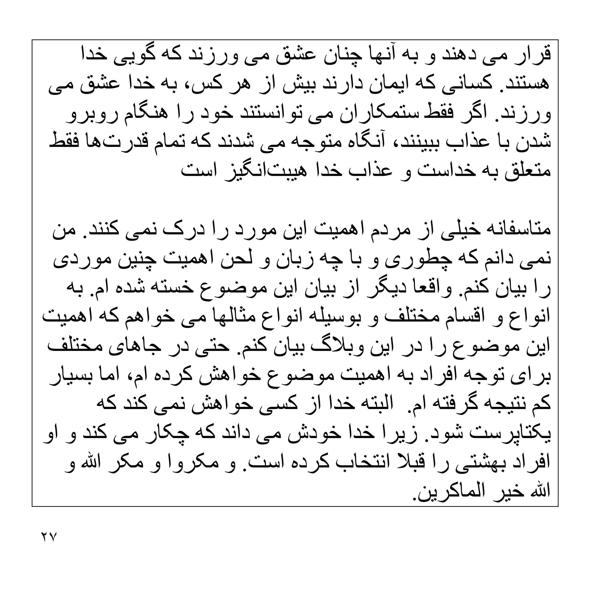 ٢٧
‫ﻣ‬ ‫ﻗﺮار‬
‫ﯽ‬
‫ﻣ‬ ‫ﻋﺸﻖ‬ ‫ﭼﻨﺎن‬ ‫آﻧﮭﺎ‬ ‫ﺑﮫ‬ ‫و‬ ‫دھﻨﺪ‬
‫ﯽ‬
‫ﮔﻮ‬ ‫ﮐﮫ‬ ‫ورزﻧﺪ‬
‫ﯾﯽ‬
‫ﺧﺪا‬
‫ھﺴﺘﻨﺪ‬
.
‫ﮐﺴﺎﻧ‬
‫ﯽ‬
‫ا‬ ‫ﮐﮫ‬
‫ﯾ‬
‫ﻤﺎن‬
‫ﺑ‬ ‫دارﻧﺪ‬
‫ﯿ‬
‫ﺶ‬
‫ﻣ‬ ‫ﻋﺸﻖ‬ ‫ﺧﺪا‬ ‫ﺑﮫ‬ ،‫ﮐﺲ‬ ‫ھﺮ‬ ‫از‬
‫ﯽ‬
‫ورزﻧﺪ‬
.
‫ﻣ‬ ‫ﺳﺘﻤﮑﺎران‬ ‫ﻓﻘﻂ‬ ‫اﮔﺮ‬
‫ﯽ‬
‫روﺑﺮو‬ ‫ھﻨﮕﺎم‬ ‫را‬ ‫ﺧﻮد‬ ‫ﺗﻮاﻧﺴﺘﻨﺪ‬
‫ﺑﺒ‬ ‫ﻋﺬاب‬ ‫ﺑﺎ‬ ‫ﺷﺪن‬
‫ﯿ‬
،‫ﻨﻨﺪ‬
‫ﻣ‬ ‫ﻣﺘﻮﺟﮫ‬ ‫آﻧﮕﺎه‬
‫ﯽ‬
‫ﺷ‬
‫ﺪﻧﺪ‬
‫ﻗﺪرت‬ ‫ﺗﻤﺎم‬ ‫ﮐﮫ‬
‫ﻓﻘﻂ‬ ‫ھﺎ‬
‫ﺧ‬ ‫ﺑﮫ‬ ‫ﻣﺘﻌﻠﻖ‬
‫ھ‬ ‫ﺧﺪا‬ ‫ﻋﺬاب‬ ‫و‬ ‫ﺪاﺳﺖ‬
‫ﯿ‬
‫ﺒﺖ‬
‫اﻧﮕ‬
‫ﯿ‬
‫ﺰ‬
‫اﺳﺖ‬
‫ﻣﺘﺎﺳﻔﺎﻧﮫ‬
‫ﺧ‬
‫ﯿ‬
‫ﻠ‬
‫ﯽ‬
‫اھﻤ‬ ‫ﻣﺮدم‬ ‫از‬
‫ﯿ‬
‫ﺖ‬
‫ا‬
‫ﯾ‬
‫ﻦ‬
‫ﻧﻤ‬ ‫درک‬ ‫را‬ ‫ﻣﻮرد‬
‫ﯽ‬
‫ﮐﻨﻨﺪ‬
.
‫ﻣﻦ‬
‫ﻧﻤ‬
‫ﯽ‬
‫ﭼﻄﻮر‬ ‫ﮐﮫ‬ ‫داﻧﻢ‬
‫ی‬
‫اھﻤ‬ ‫ﻟﺤﻦ‬ ‫و‬ ‫زﺑﺎن‬ ‫ﭼﮫ‬ ‫ﺑﺎ‬ ‫و‬
‫ﯿ‬
‫ﺖ‬
‫ﭼﻨ‬
‫ﯿ‬
‫ﻦ‬
‫ﻣﻮرد‬
‫ی‬
‫ﺑ‬ ‫را‬
‫ﯿ‬
‫ﺎن‬
‫ﮐﻨﻢ‬
.
‫د‬ ‫واﻗﻌﺎ‬
‫ﯾ‬
‫ﮕﺮ‬
‫ﺑ‬ ‫از‬
‫ﯿ‬
‫ﺎن‬
‫ا‬
‫ﯾ‬
‫ﻦ‬
‫ام‬ ‫ﺷﺪه‬ ‫ﺧﺴﺘﮫ‬ ‫ﻣﻮﺿﻮع‬
.
‫ﺑﮫ‬
‫ﺑﻮﺳ‬ ‫و‬ ‫ﻣﺨﺘﻠﻒ‬ ‫اﻗﺴﺎم‬ ‫و‬ ‫اﻧﻮاع‬
‫ﯿ‬
‫ﻠﮫ‬
‫ﻣ‬ ‫ﻣﺜﺎﻟﮭﺎ‬ ‫اﻧﻮاع‬
‫ﯽ‬
‫ﮐﮫ‬ ‫ﺧﻮاھﻢ‬
‫اھﻤ‬
‫ﯿ‬
‫ﺖ‬
‫ا‬
‫ﯾ‬
‫ﻦ‬
‫ا‬ ‫در‬ ‫را‬ ‫ﻣﻮﺿﻮع‬
‫ﯾ‬
‫ﻦ‬
‫ﺑ‬ ‫وﺑﻼگ‬
‫ﯿ‬
‫ﺎن‬
‫ﮐﻨﻢ‬
.
‫ﺣﺘ‬
‫ﯽ‬
‫ﺟﺎھﺎ‬ ‫در‬
‫ی‬
‫ﻣﺨﺘﻠﻒ‬
‫ﺑﺮا‬
‫ی‬
‫اھﻤ‬ ‫ﺑﮫ‬ ‫اﻓﺮاد‬ ‫ﺗﻮﺟﮫ‬
‫ﯿ‬
‫ﺖ‬
‫ﺑﺴ‬ ‫اﻣﺎ‬ ،‫ام‬ ‫ﮐﺮده‬ ‫ﺧﻮاھﺶ‬ ‫ﻣﻮﺿﻮع‬
‫ﯿ‬
‫ﺎر‬
‫ﻧﺘ‬ ‫ﮐﻢ‬
‫ﯿ‬
‫ﺠﮫ‬
‫ام‬ ‫ﮔﺮﻓﺘﮫ‬
.
‫ﮐﺴ‬ ‫از‬ ‫ﺧﺪا‬ ‫اﻟﺒﺘﮫ‬
‫ﯽ‬
‫ﻧﻤ‬ ‫ﺧﻮاھﺶ‬
‫ﯽ‬
‫ﮐﮫ‬ ‫ﮐﻨﺪ‬
‫ﯾ‬
‫ﮑﺘﺎﭘﺮﺳﺖ‬
‫ﺷﻮد‬
.
‫ز‬
‫ﯾ‬
‫ﺮا‬
‫ﻣ‬ ‫ﺧﻮدش‬ ‫ﺧﺪا‬
‫ﯽ‬
‫ﻣ‬ ‫ﭼﮑﺎر‬ ‫ﮐﮫ‬ ‫داﻧﺪ‬
‫ﯽ‬
‫او‬ ‫و‬ ‫ﮐﻨﺪ‬
‫ﺑﮭﺸﺘ‬ ‫اﻓﺮاد‬
‫ﯽ‬
‫ﮐﺮ‬ ‫اﻧﺘﺨﺎب‬ ‫ﻗﺒﻼ‬ ‫را‬
‫اﺳﺖ‬ ‫ده‬
.
‫و‬ ‫ﷲ‬ ‫ﻣﮑﺮ‬ ‫و‬ ‫ﻣﮑﺮوا‬ ‫و‬
‫ﺧ‬ ‫ﷲ‬
‫ﯿ‬
‫ﺮ‬
‫اﻟﻤﺎﮐﺮ‬
‫ﯾ‬
‫ﻦ‬
.
 