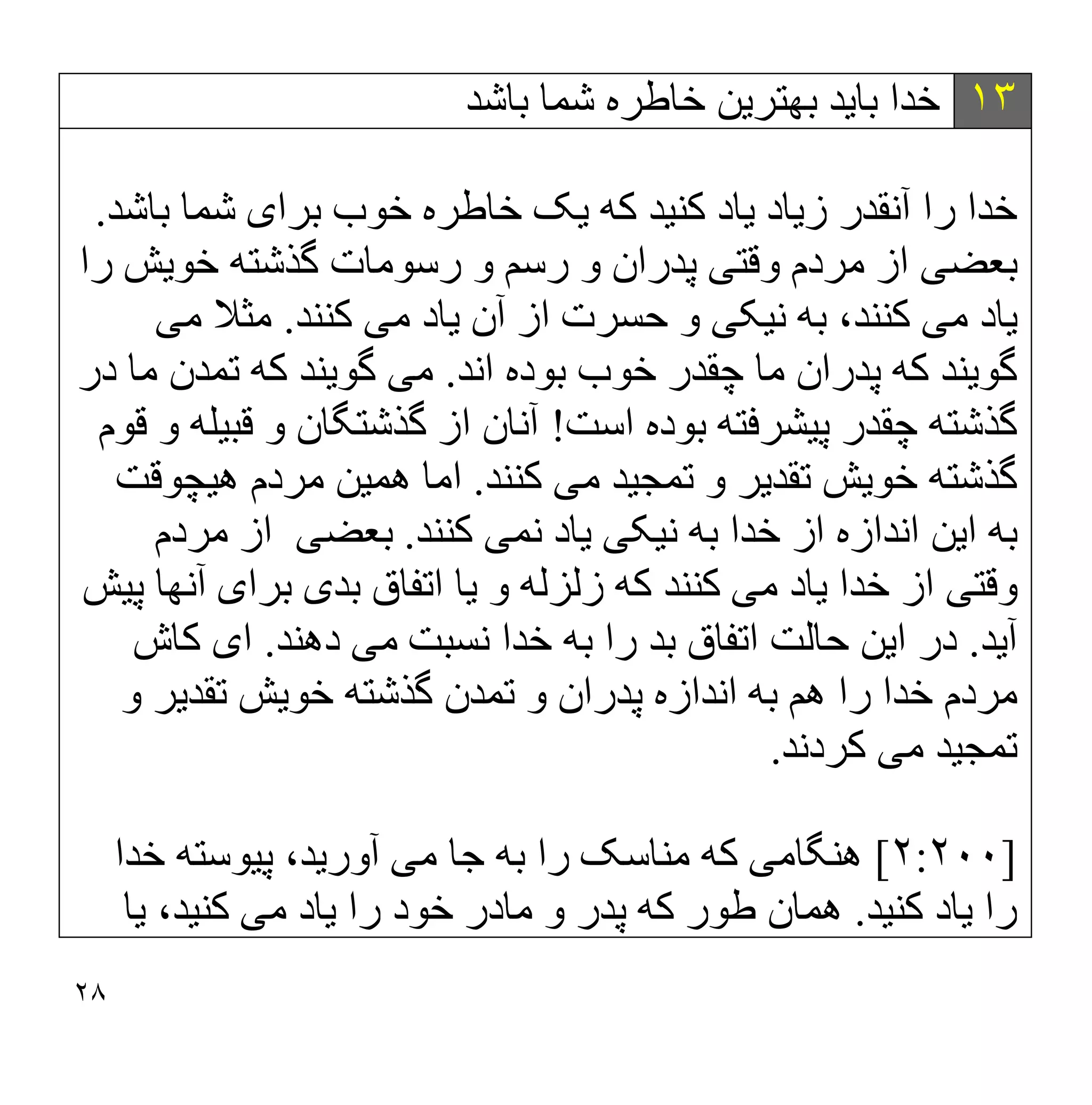 ٢٨
١٣
‫ﺑﺎ‬ ‫ﺧﺪا‬
‫ﯾ‬
‫ﺪ‬
‫ﺑﮭﺘﺮ‬
‫ﯾ‬
‫ﻦ‬
‫ﺑﺎﺷﺪ‬ ‫ﺷﻤﺎ‬ ‫ﺧﺎطﺮه‬
‫ﺧﺪا‬
‫ز‬ ‫آﻧﻘﺪر‬ ‫را‬
‫ﯾ‬
‫ﺎد‬
‫ﯾ‬
‫ﺎد‬
‫ﮐﻨ‬
‫ﯿ‬
‫ﺪ‬
‫ﮐﮫ‬
‫ﯾ‬
‫ﮏ‬
‫ﺑﺮا‬ ‫ﺧﻮب‬ ‫ﺧﺎطﺮه‬
‫ی‬
‫ﺑﺎﺷﺪ‬ ‫ﺷﻤﺎ‬
.
‫ﺑﻌﻀ‬
‫ﯽ‬
‫وﻗﺘ‬ ‫ﻣﺮدم‬ ‫از‬
‫ﯽ‬
‫ﺧﻮ‬ ‫ﮔﺬﺷﺘﮫ‬ ‫رﺳﻮﻣﺎت‬ ‫و‬ ‫رﺳﻢ‬ ‫و‬ ‫ﭘﺪران‬
‫ﯾ‬
‫ﺶ‬
‫را‬
‫ﯾ‬
‫ﺎد‬
‫ﻣ‬
‫ﯽ‬
‫ﻧ‬ ‫ﺑﮫ‬ ،‫ﮐﻨﻨﺪ‬
‫ﯿ‬
‫ﮑ‬
‫ﯽ‬
‫آن‬ ‫از‬ ‫ﺣﺴﺮت‬ ‫و‬
‫ﯾ‬
‫ﺎد‬
‫ﻣ‬
‫ﯽ‬
‫ﮐﻨﻨﺪ‬
.
‫ﻣ‬ ‫ﻣﺜﻼ‬
‫ﯽ‬
‫ﮔﻮ‬
‫ﯾ‬
‫ﻨﺪ‬
‫اﻧﺪ‬ ‫ﺑﻮده‬ ‫ﺧﻮب‬ ‫ﭼﻘﺪر‬ ‫ﻣﺎ‬ ‫ﭘﺪران‬ ‫ﮐﮫ‬
.
‫ﻣ‬
‫ﯽ‬
‫ﮔﻮ‬
‫ﯾ‬
‫ﻨﺪ‬
‫در‬ ‫ﻣﺎ‬ ‫ﺗﻤﺪن‬ ‫ﮐﮫ‬
‫ﭘ‬ ‫ﭼﻘﺪر‬ ‫ﮔﺬﺷﺘﮫ‬
‫ﯿ‬
‫ﺸﺮﻓﺘﮫ‬
‫اﺳﺖ‬ ‫ﺑﻮده‬
!
‫آ‬
‫ﻧﺎن‬
‫ﻗﺒ‬ ‫و‬ ‫ﮔﺬﺷﺘﮕﺎن‬ ‫از‬
‫ﯿ‬
‫ﻠﮫ‬
‫ﻗﻮم‬ ‫و‬
‫ﺧﻮ‬ ‫ﮔﺬﺷﺘﮫ‬
‫ﯾ‬
‫ﺶ‬
‫ﺗﻘﺪ‬
‫ﯾ‬
‫ﺮ‬
‫ﺗﻤﺠ‬ ‫و‬
‫ﯿ‬
‫ﺪ‬
‫ﻣ‬
‫ﯽ‬
‫ﮐﻨﻨﺪ‬
.
‫ھﻤ‬ ‫اﻣﺎ‬
‫ﯿ‬
‫ﻦ‬
‫ھ‬ ‫ﻣﺮدم‬
‫ﯿ‬
‫ﭽﻮﻗﺖ‬
‫ا‬ ‫ﺑﮫ‬
‫ﯾ‬
‫ﻦ‬
‫ﻧ‬ ‫ﺑﮫ‬ ‫ﺧﺪا‬ ‫از‬ ‫اﻧﺪازه‬
‫ﯿ‬
‫ﮑ‬
‫ﯽ‬
‫ﯾ‬
‫ﺎد‬
‫ﻧﻤ‬
‫ﯽ‬
‫ﮐﻨﻨﺪ‬
.
‫ﺑﻌﻀ‬
‫ﯽ‬
‫ﻣﺮدم‬ ‫از‬
‫وﻗﺘ‬
‫ﯽ‬
‫ﺧﺪا‬ ‫از‬
‫ﯾ‬
‫ﺎد‬
‫ﻣ‬
‫ﯽ‬
‫زﻟﺰ‬ ‫ﮐﮫ‬ ‫ﮐﻨﻨﺪ‬
‫و‬ ‫ﻟﮫ‬
‫ﯾ‬
‫ﺎ‬
‫ﺑﺪ‬ ‫اﺗﻔﺎق‬
‫ی‬
‫ﺑﺮا‬
‫ی‬
‫ﭘ‬ ‫آﻧﮭﺎ‬
‫ﯿ‬
‫ﺶ‬
‫آ‬
‫ﯾ‬
‫ﺪ‬
.
‫ا‬ ‫در‬
‫ﯾ‬
‫ﻦ‬
‫ﻣ‬ ‫ﻧﺴﺒﺖ‬ ‫ﺧﺪا‬ ‫ﺑﮫ‬ ‫را‬ ‫ﺑﺪ‬ ‫اﺗﻔﺎق‬ ‫ﺣﺎﻟﺖ‬
‫ﯽ‬
‫دھﻨﺪ‬
.
‫ا‬
‫ی‬
‫ﮐﺎش‬
‫ﺧﻮ‬ ‫ﮔﺬﺷﺘﮫ‬ ‫ﺗﻤﺪن‬ ‫و‬ ‫ﭘﺪران‬ ‫اﻧﺪازه‬ ‫ﺑﮫ‬ ‫ھﻢ‬ ‫را‬ ‫ﺧﺪا‬ ‫ﻣﺮدم‬
‫ﯾ‬
‫ﺶ‬
‫ﺗﻘﺪ‬
‫ﯾ‬
‫ﺮ‬
‫و‬
‫ﺗﻤﺠ‬
‫ﯿ‬
‫ﺪ‬
‫ﻣ‬
‫ﯽ‬
‫ﮐﺮدﻧﺪ‬
.
]
٢:٢٠٠
[
‫ھﻨﮕﺎﻣ‬
‫ﯽ‬
‫ﻣ‬ ‫ﺟﺎ‬ ‫ﺑﮫ‬ ‫را‬ ‫ﻣﻨﺎﺳﮏ‬ ‫ﮐﮫ‬
‫ﯽ‬
‫آور‬
‫ﯾ‬
،‫ﺪ‬
‫ﭘ‬
‫ﯿ‬
‫ﻮﺳﺘﮫ‬
‫ﺧﺪا‬
‫را‬
‫ﯾ‬
‫ﺎد‬
‫ﮐﻨ‬
‫ﯿ‬
‫ﺪ‬
.
‫ﺧ‬ ‫ﻣﺎدر‬ ‫و‬ ‫ﭘﺪر‬ ‫ﮐﮫ‬ ‫طﻮر‬ ‫ھﻤﺎن‬
‫را‬ ‫ﻮد‬
‫ﯾ‬
‫ﺎد‬
‫ﻣ‬
‫ﯽ‬
‫ﮐﻨ‬
‫ﯿ‬
،‫ﺪ‬
‫ﯾ‬
‫ﺎ‬
 