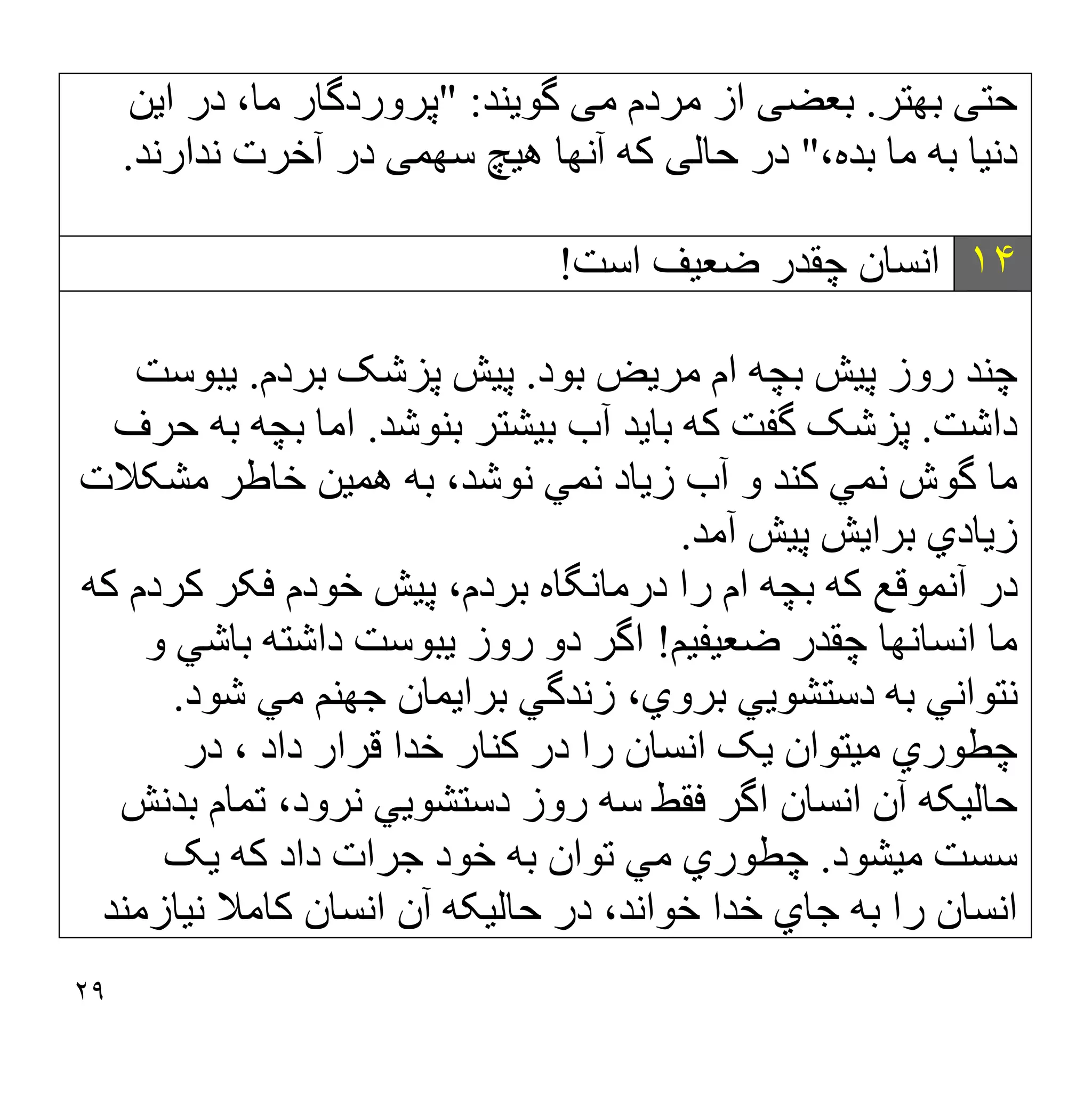 ٢٩
‫ﺣﺘ‬
‫ﯽ‬
‫ﺑﮭﺘﺮ‬
.
‫ﺑﻌﻀ‬
‫ﯽ‬
‫ﻣ‬ ‫ﻣﺮدم‬ ‫از‬
‫ﯽ‬
‫ﮔﻮ‬
‫ﯾ‬
‫ﻨﺪ‬
" :
‫ا‬ ‫در‬ ،‫ﻣﺎ‬ ‫ﭘﺮوردﮔﺎر‬
‫ﯾ‬
‫ﻦ‬
‫دﻧ‬
‫ﯿ‬
‫ﺎ‬
،‫ﺑﺪه‬ ‫ﻣﺎ‬ ‫ﺑﮫ‬
"
‫ﺣﺎﻟ‬ ‫در‬
‫ﯽ‬
‫ھ‬ ‫آﻧﮭﺎ‬ ‫ﮐﮫ‬
‫ﯿ‬
‫ﭻ‬
‫ﺳﮭﻤ‬
‫ﯽ‬
‫ﻧﺪارﻧﺪ‬ ‫آﺧﺮت‬ ‫در‬
.
١۴
‫اﺳﺖ‬ ‫ﺿﻌﯿﻒ‬ ‫ﭼﻘﺪر‬ ‫اﻧﺴﺎن‬
!
‫ﺑﻮد‬ ‫ﻣﺮﯾﺾ‬ ‫ام‬ ‫ﺑﭽﮫ‬ ‫ﭘﯿﺶ‬ ‫روز‬ ‫ﭼﻨﺪ‬
.
‫ﺑﺮدم‬ ‫ﭘﺰﺷﮏ‬ ‫ﭘﯿﺶ‬
.
‫ﯾﺒﻮﺳﺖ‬
‫داﺷﺖ‬
.
‫ﺑﻨﻮﺷﺪ‬ ‫ﺑﯿﺸﺘﺮ‬ ‫آب‬ ‫ﺑﺎﯾﺪ‬ ‫ﮐﮫ‬ ‫ﮔﻔﺖ‬ ‫ﭘﺰﺷﮏ‬
.
‫اﻣﺎ‬
‫ﺣﺮف‬ ‫ﺑﮫ‬ ‫ﺑﭽﮫ‬
‫ﮐﻨﺪ‬ ‫ﻧﻤﻲ‬ ‫ﮔﻮش‬ ‫ﻣﺎ‬
‫ﻣﺸﮑﻼت‬ ‫ﺧﺎطﺮ‬ ‫ھﻤﯿﻦ‬ ‫ﺑﮫ‬ ،‫ﻧﻮﺷﺪ‬ ‫ﻧﻤﻲ‬ ‫زﯾﺎد‬ ‫آب‬ ‫و‬
‫آﻣﺪ‬ ‫ﭘﯿﺶ‬ ‫ﺑﺮاﯾﺶ‬ ‫زﯾﺎدي‬
.
‫ﮐﮫ‬ ‫ﮐﺮدم‬ ‫ﻓﮑﺮ‬ ‫ﺧﻮدم‬ ‫ﭘﯿﺶ‬ ،‫ﺑﺮدم‬ ‫درﻣﺎﻧﮕﺎه‬ ‫را‬ ‫ام‬ ‫ﺑﭽﮫ‬ ‫ﮐﮫ‬ ‫آﻧﻤﻮﻗﻊ‬ ‫در‬
‫ﺿﻌﯿﻔﯿﻢ‬ ‫ﭼﻘﺪر‬ ‫اﻧﺴﺎﻧﮭﺎ‬ ‫ﻣﺎ‬
!
‫و‬ ‫ﺑﺎﺷﻲ‬ ‫داﺷﺘﮫ‬ ‫ﯾﺒﻮﺳﺖ‬ ‫روز‬ ‫دو‬ ‫اﮔﺮ‬
‫ﺷﻮد‬ ‫ﻣﻲ‬ ‫ﺟﮭﻨﻢ‬ ‫ﺑﺮاﯾﻤﺎن‬ ‫زﻧﺪﮔﻲ‬ ،‫ﺑﺮوي‬ ‫دﺳﺘﺸﻮﯾﻲ‬ ‫ﺑﮫ‬ ‫ﻧﺘﻮاﻧﻲ‬
.
‫ﭼﻄﻮر‬
‫در‬ ، ‫داد‬ ‫ﻗﺮار‬ ‫ﺧﺪا‬ ‫ﮐﻨﺎر‬ ‫در‬ ‫را‬ ‫اﻧﺴﺎن‬ ‫ﯾﮏ‬ ‫ﻣﯿﺘﻮان‬ ‫ي‬
‫ﺑﺪﻧﺶ‬ ‫ﺗﻤﺎم‬ ،‫ﻧﺮود‬ ‫دﺳﺘﺸﻮﯾﻲ‬ ‫روز‬ ‫ﺳﮫ‬ ‫ﻓﻘﻂ‬ ‫اﮔﺮ‬ ‫اﻧﺴﺎن‬ ‫آن‬ ‫ﺣﺎﻟﯿﮑﮫ‬
‫ﻣﯿﺸﻮد‬ ‫ﺳﺴﺖ‬
.
‫ﯾﮏ‬ ‫ﮐﮫ‬ ‫داد‬ ‫ﺟﺮات‬ ‫ﺧﻮد‬ ‫ﺑﮫ‬ ‫ﺗﻮان‬ ‫ﻣﻲ‬ ‫ﭼﻄﻮري‬
‫ﻧﯿﺎزﻣﻨﺪ‬ ‫ﮐﺎﻣﻼ‬ ‫اﻧﺴﺎن‬ ‫آن‬ ‫ﺣﺎﻟﯿﮑﮫ‬ ‫در‬ ،‫ﺧﻮاﻧﺪ‬ ‫ﺧﺪا‬ ‫ﺟﺎي‬ ‫ﺑﮫ‬ ‫را‬ ‫اﻧﺴﺎن‬
 