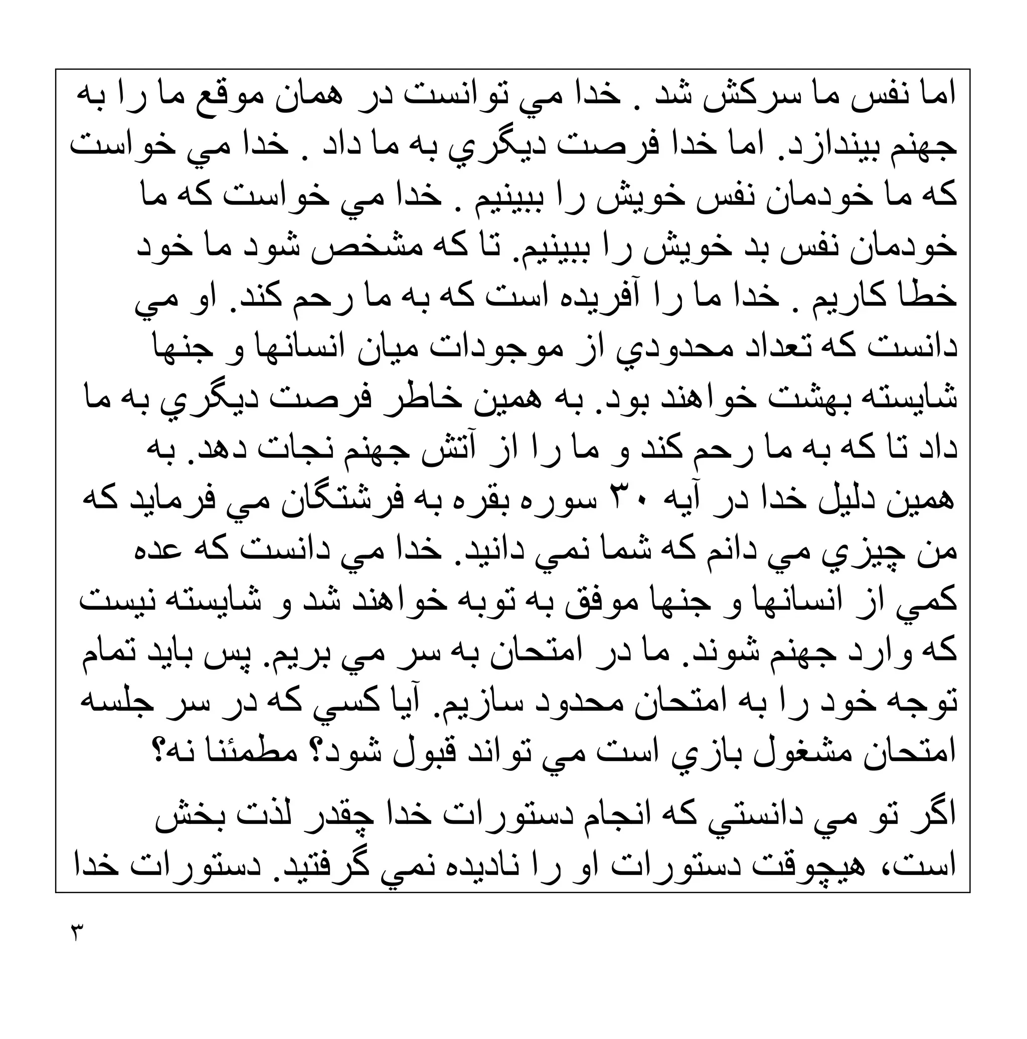 ٣
‫ﺷﺪ‬ ‫ﺳﺮﮐﺶ‬ ‫ﻣﺎ‬ ‫ﻧﻔﺲ‬ ‫اﻣﺎ‬
.
‫ﺑﮫ‬ ‫را‬ ‫ﻣﺎ‬ ‫ﻣﻮﻗﻊ‬ ‫ھﻤﺎن‬ ‫در‬ ‫ﺗﻮاﻧﺴﺖ‬ ‫ﻣﻲ‬ ‫ﺧﺪا‬
‫ﺑﯿﻨﺪازد‬ ‫ﺟﮭﻨﻢ‬
.
‫داد‬ ‫ﻣﺎ‬ ‫ﺑﮫ‬ ‫دﯾﮕﺮي‬ ‫ﻓﺮﺻﺖ‬ ‫ﺧﺪا‬ ‫اﻣﺎ‬
.
‫ﺧﻮاﺳﺖ‬ ‫ﻣﻲ‬ ‫ﺧﺪا‬
‫ﺑﺒﯿﻨﯿﻢ‬ ‫را‬ ‫ﺧﻮﯾﺶ‬ ‫ﻧﻔﺲ‬ ‫ﺧﻮدﻣﺎن‬ ‫ﻣﺎ‬ ‫ﮐﮫ‬
.
‫ﻣﺎ‬ ‫ﮐﮫ‬ ‫ﺧﻮاﺳﺖ‬ ‫ﻣﻲ‬ ‫ﺧﺪا‬
‫ﺑﺒﯿﻨﯿﻢ‬ ‫را‬ ‫ﺧﻮﯾﺶ‬ ‫ﺑﺪ‬ ‫ﻧﻔﺲ‬ ‫ﺧﻮدﻣﺎن‬
.
‫ﺧﻮد‬ ‫ﻣﺎ‬ ‫ﺷﻮد‬ ‫ﻣﺸﺨﺺ‬ ‫ﮐﮫ‬ ‫ﺗﺎ‬
‫ﮐﺎرﯾﻢ‬ ‫ﺧﻄﺎ‬
.
‫ﮐﻨﺪ‬ ‫رﺣﻢ‬ ‫ﻣﺎ‬ ‫ﺑﮫ‬ ‫ﮐﮫ‬ ‫اﺳﺖ‬ ‫آﻓﺮﯾﺪه‬ ‫را‬ ‫ﻣﺎ‬ ‫ﺧﺪا‬
.
‫ﻣﻲ‬ ‫او‬
‫ﺟﻨﮭﺎ‬ ‫و‬ ‫اﻧﺴﺎﻧﮭﺎ‬ ‫ﻣﯿﺎن‬ ‫ﻣﻮﺟﻮدات‬ ‫از‬ ‫ﻣﺤﺪودي‬ ‫ﺗﻌﺪاد‬ ‫ﮐﮫ‬ ‫داﻧﺴﺖ‬
‫ﺧﻮاھﻨﺪ‬ ‫ﺑﮭﺸﺖ‬ ‫ﺷﺎﯾﺴﺘﮫ‬
‫ﺑﻮد‬
.
‫ﻣﺎ‬ ‫ﺑﮫ‬ ‫دﯾﮕﺮي‬ ‫ﻓﺮﺻﺖ‬ ‫ﺧﺎطﺮ‬ ‫ھﻤﯿﻦ‬ ‫ﺑﮫ‬
‫دھﺪ‬ ‫ﻧﺠﺎت‬ ‫ﺟﮭﻨﻢ‬ ‫آﺗﺶ‬ ‫از‬ ‫را‬ ‫ﻣﺎ‬ ‫و‬ ‫ﮐﻨﺪ‬ ‫رﺣﻢ‬ ‫ﻣﺎ‬ ‫ﺑﮫ‬ ‫ﮐﮫ‬ ‫ﺗﺎ‬ ‫داد‬
.
‫ﺑﮫ‬
‫ھﻤﯿﻦ‬
‫دﻟﯿﻞ‬
‫آﯾﮫ‬ ‫در‬ ‫ﺧﺪا‬
٣٠
‫ﺑ‬ ‫ﺑﻘﺮه‬ ‫ﺳﻮره‬
‫ﮐﮫ‬ ‫ﻓﺮﻣﺎﯾﺪ‬ ‫ﻣﻲ‬ ‫ﻓﺮﺷﺘﮕﺎن‬ ‫ﮫ‬
‫داﻧﯿﺪ‬ ‫ﻧﻤﻲ‬ ‫ﺷﻤﺎ‬ ‫ﮐﮫ‬ ‫داﻧﻢ‬ ‫ﻣﻲ‬ ‫ﭼﯿﺰي‬ ‫ﻣﻦ‬
.
‫ﻋﺪه‬ ‫ﮐﮫ‬ ‫داﻧﺴﺖ‬ ‫ﻣﻲ‬ ‫ﺧﺪا‬
‫ﻧﯿﺴﺖ‬ ‫ﺷﺎﯾﺴﺘﮫ‬ ‫و‬ ‫ﺷﺪ‬ ‫ﺧﻮاھﻨﺪ‬ ‫ﺗﻮﺑﮫ‬ ‫ﺑﮫ‬ ‫ﻣﻮﻓﻖ‬ ‫ﺟﻨﮭﺎ‬ ‫و‬ ‫اﻧﺴﺎﻧﮭﺎ‬ ‫از‬ ‫ﮐﻤﻲ‬
‫ﺷﻮﻧﺪ‬ ‫ﺟﮭﻨﻢ‬ ‫وارد‬ ‫ﮐﮫ‬
.
‫ﺑﺮﯾﻢ‬ ‫ﻣﻲ‬ ‫ﺳﺮ‬ ‫ﺑﮫ‬ ‫اﻣﺘﺤﺎن‬ ‫در‬ ‫ﻣﺎ‬
.
‫ﺗﻤﺎم‬ ‫ﺑﺎﯾﺪ‬ ‫ﭘﺲ‬
‫ﺳﺎزﯾﻢ‬ ‫ﻣﺤﺪود‬ ‫اﻣﺘﺤﺎن‬ ‫ﺑﮫ‬ ‫را‬ ‫ﺧﻮد‬ ‫ﺗﻮﺟﮫ‬
.
‫ﺟﻠﺴﮫ‬ ‫ﺳﺮ‬ ‫در‬ ‫ﮐﮫ‬ ‫ﮐﺴﻲ‬ ‫آﯾﺎ‬
‫اﻣﺘ‬
‫ﻧﮫ؟‬ ‫ﻣﻄﻤﺌﻨﺎ‬ ‫ﺷﻮد؟‬ ‫ﻗﺒﻮل‬ ‫ﺗﻮاﻧﺪ‬ ‫ﻣﻲ‬ ‫اﺳﺖ‬ ‫ﺑﺎزي‬ ‫ﻣﺸﻐﻮل‬ ‫ﺤﺎن‬
‫ﺑﺨﺶ‬ ‫ﻟﺬت‬ ‫ﭼﻘﺪر‬ ‫ﺧﺪا‬ ‫دﺳﺘﻮرات‬ ‫اﻧﺠﺎم‬ ‫ﮐﮫ‬ ‫داﻧﺴﺘﻲ‬ ‫ﻣﻲ‬ ‫ﺗﻮ‬ ‫اﮔﺮ‬
‫ﮔﺮﻓﺘﯿﺪ‬ ‫ﻧﻤﻲ‬ ‫ﻧﺎدﯾﺪه‬ ‫را‬ ‫او‬ ‫دﺳﺘﻮرات‬ ‫ھﯿﭽﻮﻗﺖ‬ ،‫اﺳﺖ‬
.
‫ﺧﺪا‬ ‫دﺳﺘﻮرات‬
 
