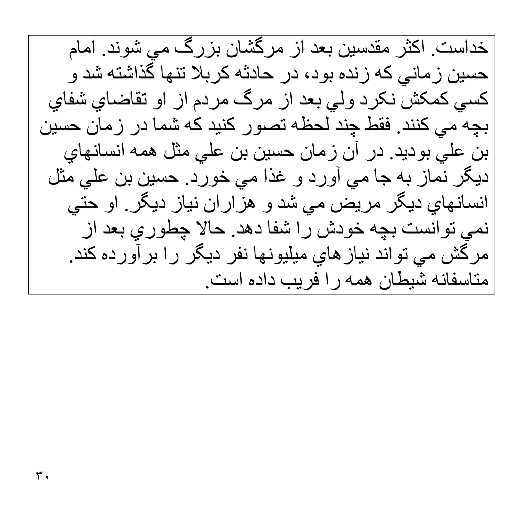 ٣٠
‫ﺧﺪاﺳﺖ‬
.
‫ﺷﻮﻧﺪ‬ ‫ﻣﻲ‬ ‫ﺑﺰرگ‬ ‫ﻣﺮﮔﺸﺎن‬ ‫از‬ ‫ﺑﻌﺪ‬ ‫ﻣﻘﺪﺳﯿﻦ‬ ‫اﮐﺜﺮ‬
.
‫اﻣﺎم‬
‫و‬ ‫ﺷﺪ‬ ‫ﮔﺬاﺷﺘﮫ‬ ‫ﺗﻨﮭﺎ‬ ‫ﮐﺮﺑﻼ‬ ‫ﺣﺎدﺛﮫ‬ ‫در‬ ،‫ﺑﻮد‬ ‫زﻧﺪه‬ ‫ﮐﮫ‬ ‫زﻣﺎﻧﻲ‬ ‫ﺣﺴﯿﻦ‬
‫ﺷﻔﺎي‬ ‫ﺗﻘﺎﺿﺎي‬ ‫او‬ ‫از‬ ‫ﻣﺮدم‬ ‫ﻣﺮگ‬ ‫از‬ ‫ﺑﻌﺪ‬ ‫وﻟﻲ‬ ‫ﻧﮑﺮد‬ ‫ﮐﻤﮑﺶ‬ ‫ﮐﺴﻲ‬
‫ﮐﻨﻨﺪ‬ ‫ﻣﻲ‬ ‫ﺑﭽﮫ‬
.
‫ﺣﺴﯿﻦ‬ ‫زﻣﺎن‬ ‫در‬ ‫ﺷﻤﺎ‬ ‫ﮐﮫ‬ ‫ﮐﻨﯿﺪ‬ ‫ﺗﺼﻮر‬ ‫ﻟﺤﻈﮫ‬ ‫ﭼﻨﺪ‬ ‫ﻓﻘﻂ‬
‫ﺑﻮدﯾﺪ‬ ‫ﻋﻠﻲ‬ ‫ﺑﻦ‬
.
‫اﻧﺴﺎﻧﮭﺎي‬ ‫ھﻤﮫ‬ ‫ﻣﺜﻞ‬ ‫ﻋﻠﻲ‬ ‫ﺑﻦ‬ ‫ﺣﺴﯿﻦ‬ ‫زﻣﺎن‬ ‫آن‬ ‫در‬
‫ﻣﻲ‬ ‫ﻏﺬا‬ ‫و‬ ‫آورد‬ ‫ﻣﻲ‬ ‫ﺟﺎ‬ ‫ﺑﮫ‬ ‫ﻧﻤﺎز‬ ‫دﯾﮕﺮ‬
‫ﺧﻮرد‬
.
‫ﻣﺜﻞ‬ ‫ﻋﻠﻲ‬ ‫ﺑﻦ‬ ‫ﺣﺴﯿﻦ‬
‫دﯾﮕﺮ‬ ‫ﻧﯿﺎز‬ ‫ھﺰاران‬ ‫و‬ ‫ﺷﺪ‬ ‫ﻣﻲ‬ ‫ﻣﺮﯾﺾ‬ ‫دﯾﮕﺮ‬ ‫اﻧﺴﺎﻧﮭﺎي‬
.
‫ﺣﺘﻲ‬ ‫او‬
‫دھﺪ‬ ‫ﺷﻔﺎ‬ ‫را‬ ‫ﺧﻮدش‬ ‫ﺑﭽﮫ‬ ‫ﺗﻮاﻧﺴﺖ‬ ‫ﻧﻤﻲ‬
.
‫از‬ ‫ﺑﻌﺪ‬ ‫ﭼﻄﻮري‬ ‫ﺣﺎﻻ‬
‫ﮐﻨﺪ‬ ‫ﺑﺮآورده‬ ‫را‬ ‫دﯾﮕﺮ‬ ‫ﻧﻔﺮ‬ ‫ﻣﯿﻠﯿﻮﻧﮭﺎ‬ ‫ﻧﯿﺎزھﺎي‬ ‫ﺗﻮاﻧﺪ‬ ‫ﻣﻲ‬ ‫ﻣﺮﮔﺶ‬
.
‫اﺳﺖ‬ ‫داده‬ ‫ﻓﺮﯾﺐ‬ ‫را‬ ‫ھﻤﮫ‬ ‫ﺷﯿﻄﺎن‬ ‫ﻣﺘﺎﺳﻔﺎﻧﮫ‬
.
 