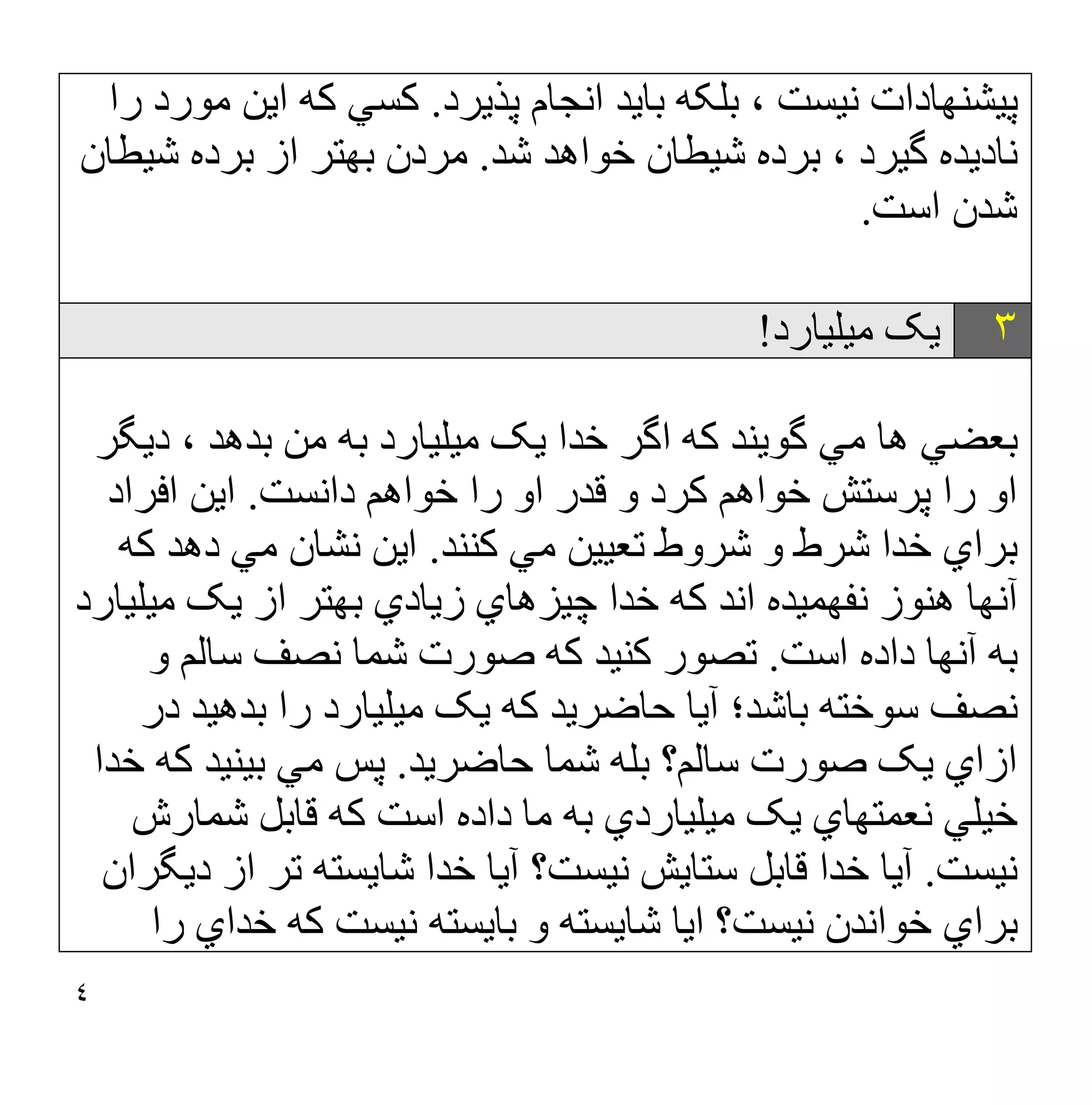 ٤
‫ﭘﺬﯾﺮد‬ ‫اﻧﺠﺎم‬ ‫ﺑﺎﯾﺪ‬ ‫ﺑﻠﮑﮫ‬ ، ‫ﻧﯿﺴﺖ‬ ‫ﭘﯿﺸﻨﮭﺎدات‬
.
‫را‬ ‫ﻣﻮرد‬ ‫اﯾﻦ‬ ‫ﮐﮫ‬ ‫ﮐﺴﻲ‬
‫ﺷﺪ‬ ‫ﺧﻮاھﺪ‬ ‫ﺷﯿﻄﺎن‬ ‫ﺑﺮده‬ ، ‫ﮔﯿﺮد‬ ‫ﻧﺎدﯾﺪه‬
.
‫ﻣﺮدن‬
‫ﺷﯿﻄﺎن‬ ‫ﺑﺮده‬ ‫از‬ ‫ﺑﮭﺘﺮ‬
‫اﺳﺖ‬ ‫ﺷﺪن‬
.
٣
‫ﻣﯿﻠﯿﺎرد‬ ‫ﯾﮏ‬
!
‫دﯾﮕﺮ‬ ، ‫ﺑﺪھﺪ‬ ‫ﻣﻦ‬ ‫ﺑﮫ‬ ‫ﻣﯿﻠﯿﺎرد‬ ‫ﯾﮏ‬ ‫ﺧﺪا‬ ‫اﮔﺮ‬ ‫ﮐﮫ‬ ‫ﮔﻮﯾﻨﺪ‬ ‫ﻣﻲ‬ ‫ھﺎ‬ ‫ﺑﻌﻀﻲ‬
‫ﮐﺮد‬ ‫ﺧﻮاھﻢ‬ ‫ﭘﺮﺳﺘﺶ‬ ‫را‬ ‫او‬
‫داﻧﺴﺖ‬ ‫ﺧﻮاھﻢ‬ ‫را‬ ‫او‬ ‫ﻗﺪر‬ ‫و‬
.
‫اﻓﺮاد‬ ‫اﯾﻦ‬
‫ﮐﻨﻨﺪ‬ ‫ﻣﻲ‬ ‫ﺗﻌﯿﯿﻦ‬ ‫ﺷﺮوط‬ ‫و‬ ‫ﺷﺮط‬ ‫ﺧﺪا‬ ‫ﺑﺮاي‬
.
‫ﮐﮫ‬ ‫دھﺪ‬ ‫ﻣﻲ‬ ‫ﻧﺸﺎن‬ ‫اﯾﻦ‬
‫زﯾﺎدي‬ ‫ﭼﯿﺰھﺎي‬ ‫ﺧﺪا‬ ‫ﮐﮫ‬ ‫اﻧﺪ‬ ‫ﻧﻔﮭﻤﯿﺪه‬ ‫ھﻨﻮز‬ ‫آﻧﮭﺎ‬
‫ﻣﯿﻠﯿﺎرد‬ ‫ﯾﮏ‬ ‫از‬ ‫ﺑﮭﺘﺮ‬
‫اﺳﺖ‬ ‫داده‬ ‫آﻧﮭﺎ‬ ‫ﺑﮫ‬
.
‫و‬ ‫ﺳﺎﻟﻢ‬ ‫ﻧﺼﻒ‬ ‫ﺷﻤﺎ‬ ‫ﺻﻮرت‬ ‫ﮐﮫ‬ ‫ﮐﻨﯿﺪ‬ ‫ﺗﺼﻮر‬
‫در‬ ‫ﺑﺪھﯿﺪ‬ ‫را‬ ‫ﻣﯿﻠﯿﺎرد‬ ‫ﯾﮏ‬ ‫ﮐﮫ‬ ‫ﺣﺎﺿﺮﯾﺪ‬ ‫آﯾﺎ‬ ‫ﺑﺎﺷﺪ؛‬ ‫ﺳﻮﺧﺘﮫ‬ ‫ﻧﺼﻒ‬
‫ﺣﺎﺿﺮﯾﺪ‬ ‫ﺷﻤﺎ‬ ‫ﺑﻠﮫ‬ ‫ﺳﺎﻟﻢ؟‬ ‫ﺻﻮرت‬ ‫ﯾﮏ‬ ‫ازاي‬
.
‫ﺧﺪا‬ ‫ﮐﮫ‬ ‫ﺑﯿﻨﯿﺪ‬ ‫ﻣﻲ‬ ‫ﭘﺲ‬
‫ﺷﻤﺎرش‬ ‫ﻗﺎﺑﻞ‬ ‫ﮐﮫ‬ ‫اﺳﺖ‬ ‫داده‬ ‫ﻣﺎ‬ ‫ﺑﮫ‬ ‫ﻣﯿﻠﯿﺎردي‬ ‫ﯾﮏ‬ ‫ﻧﻌﻤﺘﮭﺎي‬ ‫ﺧﯿﻠﻲ‬
‫ﻧﯿﺴﺖ‬
.
‫ﺳﺘﺎﯾﺶ‬ ‫ﻗﺎﺑﻞ‬ ‫ﺧﺪا‬ ‫آﯾﺎ‬
‫دﯾﮕﺮان‬ ‫از‬ ‫ﺗﺮ‬ ‫ﺷﺎﯾﺴﺘﮫ‬ ‫ﺧﺪا‬ ‫آﯾﺎ‬ ‫ﻧﯿﺴﺖ؟‬
‫را‬ ‫ﺧﺪاي‬ ‫ﮐﮫ‬ ‫ﻧﯿﺴﺖ‬ ‫ﺑﺎﯾﺴﺘﮫ‬ ‫و‬ ‫ﺷﺎﯾﺴﺘﮫ‬ ‫اﯾﺎ‬ ‫ﻧﯿﺴﺖ؟‬ ‫ﺧﻮاﻧﺪن‬ ‫ﺑﺮاي‬
 