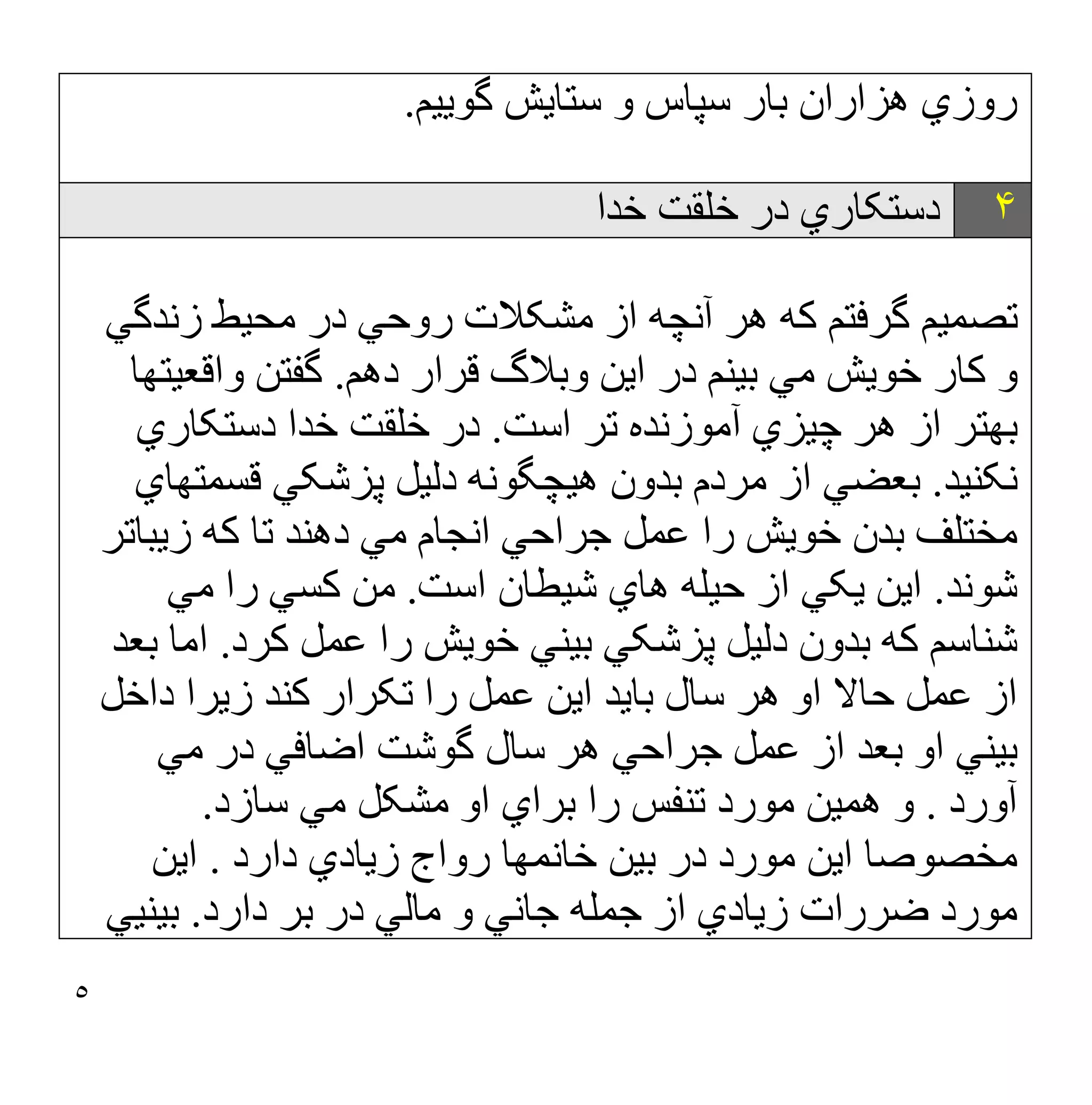 ٥
‫ﮔﻮﯾﯿﻢ‬ ‫ﺳﺘﺎﯾﺶ‬ ‫و‬ ‫ﺳﭙﺎس‬ ‫ﺑﺎر‬ ‫ھﺰاران‬ ‫روزي‬
.
۴
‫ﺧﺪا‬ ‫ﺧﻠﻘﺖ‬ ‫در‬ ‫دﺳﺘﮑﺎري‬
‫زﻧﺪﮔﻲ‬ ‫ﻣﺤﯿﻂ‬ ‫در‬ ‫روﺣﻲ‬ ‫ﻣﺸﮑﻼت‬ ‫از‬ ‫آﻧﭽﮫ‬ ‫ھﺮ‬ ‫ﮐﮫ‬ ‫ﮔﺮﻓﺘﻢ‬ ‫ﺗﺼﻤﯿﻢ‬
‫دھﻢ‬ ‫ﻗﺮار‬ ‫وﺑﻼگ‬ ‫اﯾﻦ‬ ‫در‬ ‫ﺑﯿﻨﻢ‬ ‫ﻣﻲ‬ ‫ﺧﻮﯾﺶ‬ ‫ﮐﺎر‬ ‫و‬
.
‫واﻗﻌﯿﺘﮭ‬ ‫ﮔﻔﺘﻦ‬
‫ﺎ‬
‫اﺳﺖ‬ ‫ﺗﺮ‬ ‫آﻣﻮزﻧﺪه‬ ‫ﭼﯿﺰي‬ ‫ھﺮ‬ ‫از‬ ‫ﺑﮭﺘﺮ‬
.
‫دﺳﺘﮑﺎري‬ ‫ﺧﺪا‬ ‫ﺧﻠﻘﺖ‬ ‫در‬
‫ﻧﮑﻨﯿﺪ‬
.
‫ﻗﺴﻤﺘﮭﺎي‬ ‫ﭘﺰﺷﮑﻲ‬ ‫دﻟﯿﻞ‬ ‫ھﯿﭽﮕﻮﻧﮫ‬ ‫ﺑﺪون‬ ‫ﻣﺮدم‬ ‫از‬ ‫ﺑﻌﻀﻲ‬
‫زﯾﺒﺎﺗﺮ‬ ‫ﮐﮫ‬ ‫ﺗﺎ‬ ‫دھﻨﺪ‬ ‫ﻣﻲ‬ ‫اﻧﺠﺎم‬ ‫ﺟﺮاﺣﻲ‬ ‫ﻋﻤﻞ‬ ‫را‬ ‫ﺧﻮﯾﺶ‬ ‫ﺑﺪن‬ ‫ﻣﺨﺘﻠﻒ‬
‫ﺷﻮﻧﺪ‬
.
‫ھﺎي‬ ‫ﺣﯿﻠﮫ‬ ‫از‬ ‫ﯾﮑﻲ‬ ‫اﯾﻦ‬
‫اﺳﺖ‬ ‫ﺷﯿﻄﺎن‬
.
‫ﻣﻲ‬ ‫را‬ ‫ﮐﺴﻲ‬ ‫ﻣﻦ‬
‫ﮐﺮد‬ ‫ﻋﻤﻞ‬ ‫را‬ ‫ﺧﻮﯾﺶ‬ ‫ﺑﯿﻨﻲ‬ ‫ﭘﺰﺷﮑﻲ‬ ‫دﻟﯿﻞ‬ ‫ﺑﺪون‬ ‫ﮐﮫ‬ ‫ﺷﻨﺎﺳﻢ‬
.
‫ﺑﻌﺪ‬ ‫اﻣﺎ‬
‫اﯾﻦ‬ ‫ﺑﺎﯾﺪ‬ ‫ﺳﺎل‬ ‫ھﺮ‬ ‫او‬ ‫ﺣﺎﻻ‬ ‫ﻋﻤﻞ‬ ‫از‬
‫داﺧﻞ‬ ‫زﯾﺮا‬ ‫ﮐﻨﺪ‬ ‫ﺗﮑﺮار‬ ‫را‬ ‫ﻋﻤﻞ‬
‫ﻣﻲ‬ ‫در‬ ‫اﺿﺎﻓﻲ‬ ‫ﮔﻮﺷﺖ‬ ‫ﺳﺎل‬ ‫ھﺮ‬ ‫ﺟﺮاﺣﻲ‬ ‫ﻋﻤﻞ‬ ‫از‬ ‫ﺑﻌﺪ‬ ‫او‬ ‫ﺑﯿﻨﻲ‬
‫آورد‬
.
‫ﺳﺎزد‬ ‫ﻣﻲ‬ ‫ﻣﺸﮑﻞ‬ ‫او‬ ‫ﺑﺮاي‬ ‫را‬ ‫ﺗﻨﻔﺲ‬ ‫ﻣﻮرد‬ ‫ھﻤﯿﻦ‬ ‫و‬
.
‫ﺧﺎﻧﻤﮭﺎ‬ ‫ﺑﯿﻦ‬ ‫در‬ ‫ﻣﻮرد‬ ‫اﯾﻦ‬ ‫ﻣﺨﺼﻮﺻﺎ‬
‫دارد‬ ‫زﯾﺎدي‬ ‫رواج‬
.
‫اﯾﻦ‬
‫د‬ ‫ﻣﺎﻟﻲ‬ ‫و‬ ‫ﺟﺎﻧﻲ‬ ‫ﺟﻤﻠﮫ‬ ‫از‬ ‫زﯾﺎدي‬ ‫ﺿﺮرات‬ ‫ﻣﻮرد‬
‫دارد‬ ‫ﺑﺮ‬ ‫ر‬
.
‫ﺑﯿﻨﯿﻲ‬
 