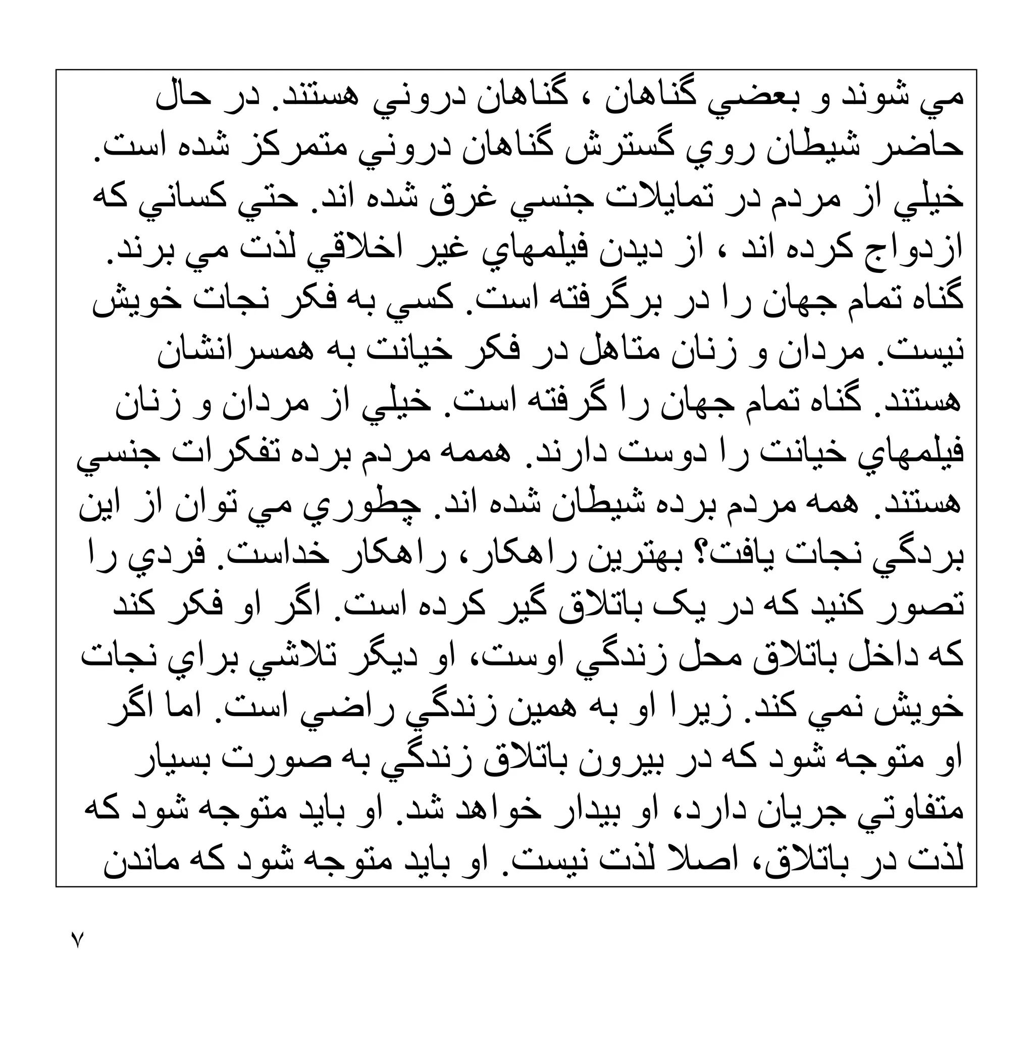 ٧
‫ھﺴﺘﻨﺪ‬ ‫دروﻧﻲ‬ ‫ﮔﻨﺎھﺎن‬ ، ‫ﮔﻨﺎھﺎن‬ ‫ﺑﻌﻀﻲ‬ ‫و‬ ‫ﺷﻮﻧﺪ‬ ‫ﻣﻲ‬
.
‫ﺣﺎل‬ ‫در‬
‫اﺳﺖ‬ ‫ﺷﺪه‬ ‫ﻣﺘﻤﺮﮐﺰ‬ ‫دروﻧﻲ‬ ‫ﮔﻨﺎھﺎن‬ ‫ﮔﺴﺘﺮش‬ ‫روي‬ ‫ﺷﯿﻄﺎن‬ ‫ﺣﺎﺿﺮ‬
.
‫اﻧﺪ‬ ‫ﺷﺪه‬ ‫ﻏﺮق‬ ‫ﺟﻨﺴﻲ‬ ‫ﺗﻤﺎﯾﻼت‬ ‫در‬ ‫ﻣﺮدم‬ ‫از‬ ‫ﺧﯿﻠﻲ‬
.
‫ﮐﮫ‬ ‫ﮐﺴﺎﻧﻲ‬ ‫ﺣﺘﻲ‬
‫اﺧﻼﻗﻲ‬ ‫ﻏﯿﺮ‬ ‫ﻓﯿﻠﻤﮭﺎي‬ ‫دﯾﺪن‬ ‫از‬ ، ‫اﻧﺪ‬ ‫ﮐﺮده‬ ‫ازدواج‬
‫ﺑﺮﻧﺪ‬ ‫ﻣﻲ‬ ‫ﻟﺬت‬
.
‫اﺳﺖ‬ ‫ﺑﺮﮔﺮﻓﺘﮫ‬ ‫در‬ ‫را‬ ‫ﺟﮭﺎن‬ ‫ﺗﻤﺎم‬ ‫ﮔﻨﺎه‬
.
‫ﺧﻮﯾﺶ‬ ‫ﻧﺠﺎت‬ ‫ﻓﮑﺮ‬ ‫ﺑﮫ‬ ‫ﮐﺴﻲ‬
‫ﻧﯿﺴﺖ‬
.
‫ھﻤﺴﺮاﻧﺸﺎن‬ ‫ﺑﮫ‬ ‫ﺧﯿﺎﻧﺖ‬ ‫ﻓﮑﺮ‬ ‫در‬ ‫ﻣﺘﺎھﻞ‬ ‫زﻧﺎن‬ ‫و‬ ‫ﻣﺮدان‬
‫ھﺴﺘﻨﺪ‬
.
‫اﺳﺖ‬ ‫ﮔﺮﻓﺘﮫ‬ ‫را‬ ‫ﺟﮭﺎن‬ ‫ﺗﻤﺎم‬ ‫ﮔﻨﺎه‬
.
‫زﻧﺎن‬ ‫و‬ ‫ﻣﺮدان‬ ‫از‬ ‫ﺧﯿﻠﻲ‬
‫دارﻧﺪ‬ ‫دوﺳﺖ‬ ‫را‬ ‫ﺧﯿﺎﻧﺖ‬ ‫ﻓﯿﻠﻤﮭﺎي‬
.
‫ﺟﻨﺴﻲ‬ ‫ﺗﻔﮑﺮات‬ ‫ﺑﺮده‬ ‫ﻣﺮدم‬ ‫ھﻤﻤﮫ‬
‫ھﺴﺘﻨﺪ‬
.
‫ﺷﯿﻄ‬ ‫ﺑﺮده‬ ‫ﻣﺮدم‬ ‫ھﻤﮫ‬
‫اﻧﺪ‬ ‫ﺷﺪه‬ ‫ﺎن‬
.
‫اﯾﻦ‬ ‫از‬ ‫ﺗﻮان‬ ‫ﻣﻲ‬ ‫ﭼﻄﻮري‬
‫ﺧﺪاﺳﺖ‬ ‫راھﮑﺎر‬ ،‫راھﮑﺎر‬ ‫ﺑﮭﺘﺮﯾﻦ‬ ‫ﯾﺎﻓﺖ؟‬ ‫ﻧﺠﺎت‬ ‫ﺑﺮدﮔﻲ‬
.
‫را‬ ‫ﻓﺮدي‬
‫اﺳﺖ‬ ‫ﮐﺮده‬ ‫ﮔﯿﺮ‬ ‫ﺑﺎﺗﻼق‬ ‫ﯾﮏ‬ ‫در‬ ‫ﮐﮫ‬ ‫ﮐﻨﯿﺪ‬ ‫ﺗﺼﻮر‬
.
‫ﮐﻨﺪ‬ ‫ﻓﮑﺮ‬ ‫او‬ ‫اﮔﺮ‬
‫ﻧﺠﺎت‬ ‫ﺑﺮاي‬ ‫ﺗﻼﺷﻲ‬ ‫دﯾﮕﺮ‬ ‫او‬ ،‫اوﺳﺖ‬ ‫زﻧﺪﮔﻲ‬ ‫ﻣﺤﻞ‬ ‫ﺑﺎﺗﻼق‬ ‫داﺧﻞ‬ ‫ﮐﮫ‬
‫ﮐﻨﺪ‬ ‫ﻧﻤﻲ‬ ‫ﺧﻮﯾﺶ‬
.
‫اﺳﺖ‬ ‫راﺿﻲ‬ ‫زﻧﺪﮔﻲ‬ ‫ھﻤﯿﻦ‬ ‫ﺑﮫ‬ ‫او‬ ‫زﯾﺮا‬
.
‫اﮔﺮ‬ ‫اﻣﺎ‬
‫ﻣﺘ‬ ‫او‬
‫ﺑﺴﯿﺎر‬ ‫ﺻﻮرت‬ ‫ﺑﮫ‬ ‫زﻧﺪﮔﻲ‬ ‫ﺑﺎﺗﻼق‬ ‫ﺑﯿﺮون‬ ‫در‬ ‫ﮐﮫ‬ ‫ﺷﻮد‬ ‫ﻮﺟﮫ‬
‫ﺷﺪ‬ ‫ﺧﻮاھﺪ‬ ‫ﺑﯿﺪار‬ ‫او‬ ،‫دارد‬ ‫ﺟﺮﯾﺎن‬ ‫ﻣﺘﻔﺎوﺗﻲ‬
.
‫ﮐﮫ‬ ‫ﺷﻮد‬ ‫ﻣﺘﻮﺟﮫ‬ ‫ﺑﺎﯾﺪ‬ ‫او‬
‫ﻧﯿﺴﺖ‬ ‫ﻟﺬت‬ ‫اﺻﻼ‬ ،‫ﺑﺎﺗﻼق‬ ‫در‬ ‫ﻟﺬت‬
.
‫ﻣﺎﻧﺪن‬ ‫ﮐﮫ‬ ‫ﺷﻮد‬ ‫ﻣﺘﻮﺟﮫ‬ ‫ﺑﺎﯾﺪ‬ ‫او‬
 
