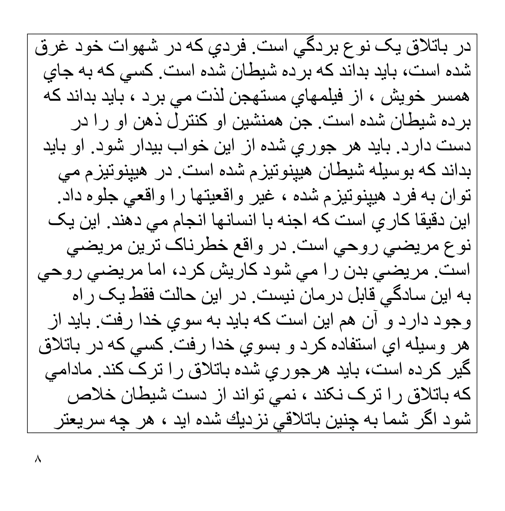 ٨
‫اﺳﺖ‬ ‫ﺑﺮدﮔﻲ‬ ‫ﻧﻮع‬ ‫ﯾﮏ‬ ‫ﺑﺎﺗﻼق‬ ‫در‬
.
‫ﻏﺮق‬ ‫ﺧﻮد‬ ‫ﺷﮭﻮات‬ ‫در‬ ‫ﮐﮫ‬ ‫ﻓﺮدي‬
‫ا‬ ‫ﺷﺪه‬ ‫ﺷﯿﻄﺎن‬ ‫ﺑﺮده‬ ‫ﮐﮫ‬ ‫ﺑﺪاﻧﺪ‬ ‫ﺑﺎﯾﺪ‬ ،‫اﺳﺖ‬ ‫ﺷﺪه‬
‫ﺳﺖ‬
.
‫ﺟﺎي‬ ‫ﺑﮫ‬ ‫ﮐﮫ‬ ‫ﮐﺴﻲ‬
‫ﮐﮫ‬ ‫ﺑﺪاﻧﺪ‬ ‫ﺑﺎﯾﺪ‬ ، ‫ﺑﺮد‬ ‫ﻣﻲ‬ ‫ﻟﺬت‬ ‫ﻣﺴﺘﮭﺠﻦ‬ ‫ﻓﯿﻠﻤﮭﺎي‬ ‫از‬ ، ‫ﺧﻮﯾﺶ‬ ‫ھﻤﺴﺮ‬
‫اﺳﺖ‬ ‫ﺷﺪه‬ ‫ﺷﯿﻄﺎن‬ ‫ﺑﺮده‬
.
‫در‬ ‫را‬ ‫او‬ ‫ذھﻦ‬ ‫ﮐﻨﺘﺮل‬ ‫او‬ ‫ھﻤﻨﺸﯿﻦ‬ ‫ﺟﻦ‬
‫دارد‬ ‫دﺳﺖ‬
.
‫ﺷﻮد‬ ‫ﺑﯿﺪار‬ ‫ﺧﻮاب‬ ‫اﯾﻦ‬ ‫از‬ ‫ﺷﺪه‬ ‫ﺟﻮري‬ ‫ھﺮ‬ ‫ﺑﺎﯾﺪ‬
.
‫ﺑﺎﯾﺪ‬ ‫او‬
‫اﺳﺖ‬ ‫ﺷﺪه‬ ‫ھﯿﭙﻨﻮﺗﯿﺰم‬ ‫ﺷﯿﻄﺎن‬ ‫ﺑﻮﺳﯿﻠﮫ‬ ‫ﮐﮫ‬ ‫ﺑﺪاﻧﺪ‬
.
‫ﻣﻲ‬ ‫ھﯿﭙﻨﻮﺗﯿﺰم‬ ‫در‬
‫ھﯿ‬ ‫ﻓﺮد‬ ‫ﺑﮫ‬ ‫ﺗﻮان‬
‫داد‬ ‫ﺟﻠﻮه‬ ‫واﻗﻌﻲ‬ ‫را‬ ‫واﻗﻌﯿﺘﮭﺎ‬ ‫ﻏﯿﺮ‬ ، ‫ﺷﺪه‬ ‫ﭙﻨﻮﺗﯿﺰم‬
.
‫دھﻨﺪ‬ ‫ﻣﻲ‬ ‫اﻧﺠﺎم‬ ‫اﻧﺴﺎﻧﮭﺎ‬ ‫ﺑﺎ‬ ‫اﺟﻨﮫ‬ ‫ﮐﮫ‬ ‫اﺳﺖ‬ ‫ﮐﺎري‬ ‫دﻗﯿﻘﺎ‬ ‫اﯾﻦ‬
.
‫ﯾﮏ‬ ‫اﯾﻦ‬
‫اﺳﺖ‬ ‫روﺣﻲ‬ ‫ﻣﺮﯾﻀﻲ‬ ‫ﻧﻮع‬
.
‫ﻣﺮﯾﻀﻲ‬ ‫ﺗﺮﯾﻦ‬ ‫ﺧﻄﺮﻧﺎک‬ ‫واﻗﻊ‬ ‫در‬
‫اﺳﺖ‬
.
‫روﺣﻲ‬ ‫ﻣﺮﯾﻀﻲ‬ ‫اﻣﺎ‬ ،‫ﮐﺮد‬ ‫ﮐﺎرﯾﺶ‬ ‫ﺷﻮد‬ ‫ﻣﻲ‬ ‫را‬ ‫ﺑﺪن‬ ‫ﻣﺮﯾﻀﻲ‬
‫ﻧﯿﺴﺖ‬ ‫درﻣﺎن‬ ‫ﻗﺎﺑﻞ‬ ‫ﺳﺎدﮔﻲ‬ ‫اﯾﻦ‬ ‫ﺑﮫ‬
.
‫راه‬ ‫ﯾﮏ‬ ‫ﻓﻘﻂ‬ ‫ﺣﺎﻟﺖ‬ ‫اﯾﻦ‬ ‫در‬
‫رﻓﺖ‬ ‫ﺧﺪا‬ ‫ﺳﻮي‬ ‫ﺑﮫ‬ ‫ﺑﺎﯾﺪ‬ ‫ﮐﮫ‬ ‫اﺳﺖ‬ ‫اﯾﻦ‬ ‫ھﻢ‬ ‫آن‬ ‫و‬ ‫دارد‬ ‫وﺟﻮد‬
.
‫از‬ ‫ﺑﺎﯾﺪ‬
‫رﻓﺖ‬ ‫ﺧﺪا‬ ‫ﺑﺴﻮي‬ ‫و‬ ‫ﮐﺮد‬ ‫اﺳﺘﻔﺎده‬ ‫اي‬ ‫وﺳﯿﻠﮫ‬ ‫ھﺮ‬
.
‫ﺑﺎﺗﻼق‬ ‫در‬ ‫ﮐﮫ‬ ‫ﮐﺴﻲ‬
‫ﮐﻨﺪ‬ ‫ﺗﺮک‬ ‫را‬ ‫ﺑﺎﺗﻼق‬ ‫ﺷﺪه‬ ‫ھﺮﺟﻮري‬ ‫ﺑﺎﯾﺪ‬ ،‫اﺳﺖ‬ ‫ﮐﺮده‬ ‫ﮔﯿﺮ‬
.
‫ﻣﺎداﻣﻲ‬
‫دﺳﺖ‬ ‫از‬ ‫ﺗﻮاﻧﺪ‬ ‫ﻧﻤﻲ‬ ، ‫ﻧﮑﻨﺪ‬ ‫ﺗﺮک‬ ‫را‬ ‫ﺑﺎﺗﻼق‬ ‫ﮐﮫ‬
‫ﺷﯿﻄﺎن‬
‫ﺧﻼص‬
‫ﺷﻮد‬
‫ﻧﺰدﯾﻚ‬ ‫ﺑﺎﺗﻼﻗﻲ‬ ‫ﭼﻨﯿﻦ‬ ‫ﺑﮫ‬ ‫ﺷﻤﺎ‬ ‫اﮔﺮ‬
‫ﺳﺮﯾﻌﺘﺮ‬ ‫ﭼﮫ‬ ‫ھﺮ‬ ، ‫اﯾﺪ‬ ‫ﺷﺪه‬
 