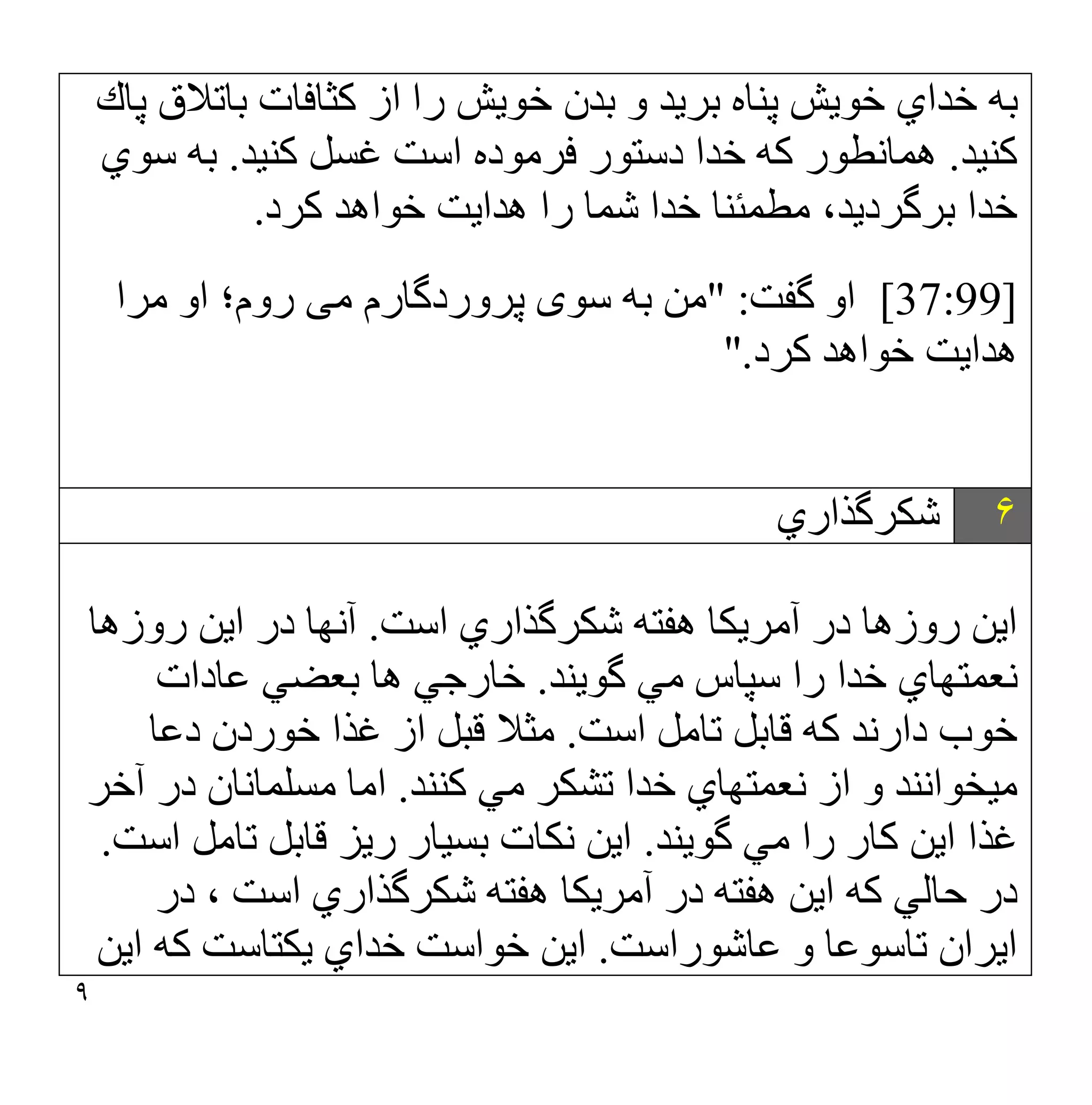 ٩
‫ﭘﺎك‬ ‫ﺑﺎﺗﻼق‬ ‫ﻛﺜﺎﻓﺎت‬ ‫از‬ ‫را‬ ‫ﺧﻮﯾﺶ‬ ‫ﺑﺪن‬ ‫و‬ ‫ﺑﺮﯾﺪ‬ ‫ﭘﻨﺎه‬ ‫ﺧﻮﯾﺶ‬ ‫ﺧﺪاي‬ ‫ﺑﮫ‬
‫ﻛﻨﯿﺪ‬
.
‫ﻛﻨﯿﺪ‬ ‫ﻏﺴﻞ‬ ‫اﺳﺖ‬ ‫ﻓﺮﻣﻮده‬ ‫دﺳﺘﻮر‬ ‫ﺧﺪا‬ ‫ﻛﮫ‬ ‫ھﻤﺎﻧﻄﻮر‬
.
‫ﺳﻮي‬ ‫ﺑﮫ‬
‫ﻛﺮد‬ ‫ﺧﻮاھﺪ‬ ‫ھﺪاﯾﺖ‬ ‫را‬ ‫ﺷﻤﺎ‬ ‫ﺧﺪا‬ ‫ﻣﻄﻤﺌﻨﺎ‬ ،‫ﺑﺮﮔﺮدﯾﺪ‬ ‫ﺧﺪا‬
.
[37:99]
‫ﮔﻔﺖ‬ ‫او‬
" :
‫ﺳﻮ‬ ‫ﺑﮫ‬ ‫ﻣﻦ‬
‫ی‬
‫ﻣ‬ ‫ﭘﺮوردﮔﺎرم‬
‫ﯽ‬
‫ﻣﺮا‬ ‫او‬ ‫روم؛‬
‫ﻛﺮد‬ ‫ﺧﻮاھﺪ‬ ‫ھﺪاﯾﺖ‬
".
۶
‫ﺷﻜﺮﮔﺬاري‬
‫اﺳﺖ‬ ‫ﺷﻜﺮﮔﺬاري‬ ‫ھﻔﺘﮫ‬ ‫آﻣﺮﯾﻜﺎ‬ ‫در‬ ‫روزھﺎ‬ ‫اﯾﻦ‬
.
‫روزھﺎ‬ ‫اﯾﻦ‬ ‫در‬ ‫آﻧﮭﺎ‬
‫ﮔﻮﯾﻨﺪ‬ ‫ﻣﻲ‬ ‫ﺳﭙﺎس‬ ‫را‬ ‫ﺧﺪا‬ ‫ﻧﻌﻤﺘﮭﺎي‬
.
‫ﻋﺎدات‬ ‫ﺑﻌﻀﻲ‬ ‫ھﺎ‬ ‫ﺧﺎرﺟﻲ‬
‫اﺳﺖ‬ ‫ﺗﺎﻣﻞ‬ ‫ﻗﺎﺑﻞ‬ ‫ﻛﮫ‬ ‫دارﻧﺪ‬ ‫ﺧﻮب‬
.
‫دﻋﺎ‬ ‫ﺧﻮردن‬ ‫ﻏﺬا‬ ‫از‬ ‫ﻗﺒﻞ‬ ‫ﻣﺜﻼ‬
‫ﻛﻨﻨﺪ‬ ‫ﻣﻲ‬ ‫ﺗﺸﻜﺮ‬ ‫ﺧﺪا‬ ‫ﻧﻌﻤﺘﮭﺎي‬ ‫از‬ ‫و‬ ‫ﻣﯿﺨﻮاﻧﻨﺪ‬
.
‫آﺧﺮ‬ ‫در‬ ‫ﻣﺴﻠﻤﺎﻧﺎن‬ ‫اﻣﺎ‬
‫ﻣﻲ‬ ‫را‬ ‫ﻛﺎر‬ ‫اﯾﻦ‬ ‫ﻏﺬا‬
‫ﮔﻮﯾﻨﺪ‬
.
‫اﺳﺖ‬ ‫ﺗﺎﻣﻞ‬ ‫ﻗﺎﺑﻞ‬ ‫رﯾﺰ‬ ‫ﺑﺴﯿﺎر‬ ‫ﻧﻜﺎت‬ ‫اﯾﻦ‬
.
‫در‬ ، ‫اﺳﺖ‬ ‫ﺷﻜﺮﮔﺬاري‬ ‫ھﻔﺘﮫ‬ ‫آﻣﺮﯾﻜﺎ‬ ‫در‬ ‫ھﻔﺘﮫ‬ ‫اﯾﻦ‬ ‫ﻛﮫ‬ ‫ﺣﺎﻟﻲ‬ ‫در‬
‫ﻋﺎﺷﻮراﺳﺖ‬ ‫و‬ ‫ﺗﺎﺳﻮﻋﺎ‬ ‫اﯾﺮان‬
.
‫اﯾﻦ‬ ‫ﻛﮫ‬ ‫ﯾﻜﺘﺎﺳﺖ‬ ‫ﺧﺪاي‬ ‫ﺧﻮاﺳﺖ‬ ‫اﯾﻦ‬
 
