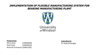 IMPLEMENTATION OF FLEXIBLE MANUFACTURING SYSTEM FOR
BEARING MANUFACTURING PLANT
Prepared by:
Dhruv Shah (104849040)
Parth Patel (104849039)
Nishanth Srinivasan (104851605)
Submitted to:
Dr. Hoda Elmaraghy
 