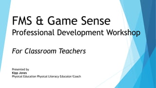 FMS & Game Sense
Professional Development Workshop
For Classroom Teachers
Presented by
Kipp Jones
Physical Education Physical Literacy Educator/Coach
Educator/Coach
 