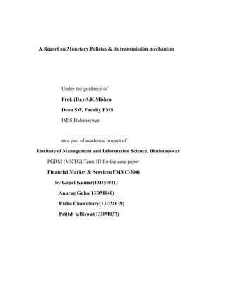 A Report on Monetary Policies & its transmission mechanism
Under the guidance of
Prof. (Dr.) A.K.Mishra
Dean SW, Faculty FMS
IMIS,Bubaneswar
as a part of academic project of
Institute of Management and Information Science, Bhubaneswar
PGDM (MKTG),Term-III for the core paper
Financial Market & Services(FMS C-304)
by Gopal Kumar(13DM041)
Anurag Guha(13DM040)
Utsho Chowdhary(13DM039)
Pritish k.Biswal(13DM037)
 