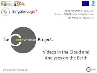 The Project.
Videos in the Cloud and
Analyses on the Earth
www.ict-convergence.eu
Panagiotis GKONIS - SIL, Greece
Francis LEMAITRE - FMSH-ESCOM, France
Aziz MOUSAS - ICCS, Greece
 