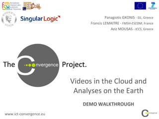 The Project.
Videos in the Cloud and
Analyses on the Earth
DEMO WALKTHROUGH
www.ict-convergence.eu
Panagiotis GKONIS - SIL, Greece
Francis LEMAITRE - FMSH-ESCOM, France
Aziz MOUSAS - ICCS, Greece
 
