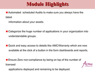 Module HighlightsModule Highlights
Automated scheduled Audits to make sure you always have the
latest
information about your assets.
Categorize the huge number of applications in your organization into
understandable groups.
Quick and easy access to details like AMC/Warranty which are now
available at the click of a button in the form dashboards and reports.
Ensure Zero non-compliance by being on top of the number of
licensed
applications deployed and remaining to be deployed.
 