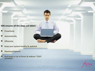  Proactively
 Automatically
 Efficiently
 Keep your system healthy & updated
 Maximum Uptime
 And leads to lot of Direct & Indirect “COST
SAVINGS”.
IMS ensures all the steps are taken:
 