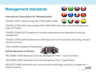Management standards
International Organization for Standardization

•ISO/IEC 27001:2005 (formerly BS 7799-2:2002) ISMS
•ISO/IEC 27002:2005 (remunerated ISO17999:2005) Information Security Management –
Code of Practice

•ISO/IEC 22399:2007 Guideline for incident preparedness and operational continuity
management

•ISO/IEC 24762:2008 Guidelines for information and communications technology disaster
recovery services

•IWA 5:2006 Emergency Preparedness
British Standards Institution

•BS 25999-1:2006 Business Continuity Management Part 1: Code of practice
•BS 25999-2:2007 Business Continuity Management Part 2: Specification
•BS 25777:2008 Information and communications technology continuity management –
Code of practice
7
 
