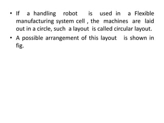 • If a handling robot is used in a Flexible
manufacturing system cell , the machines are laid
out in a circle, such a layout is called circular layout.
• A possible arrangement of this layout is shown in
fig.
 